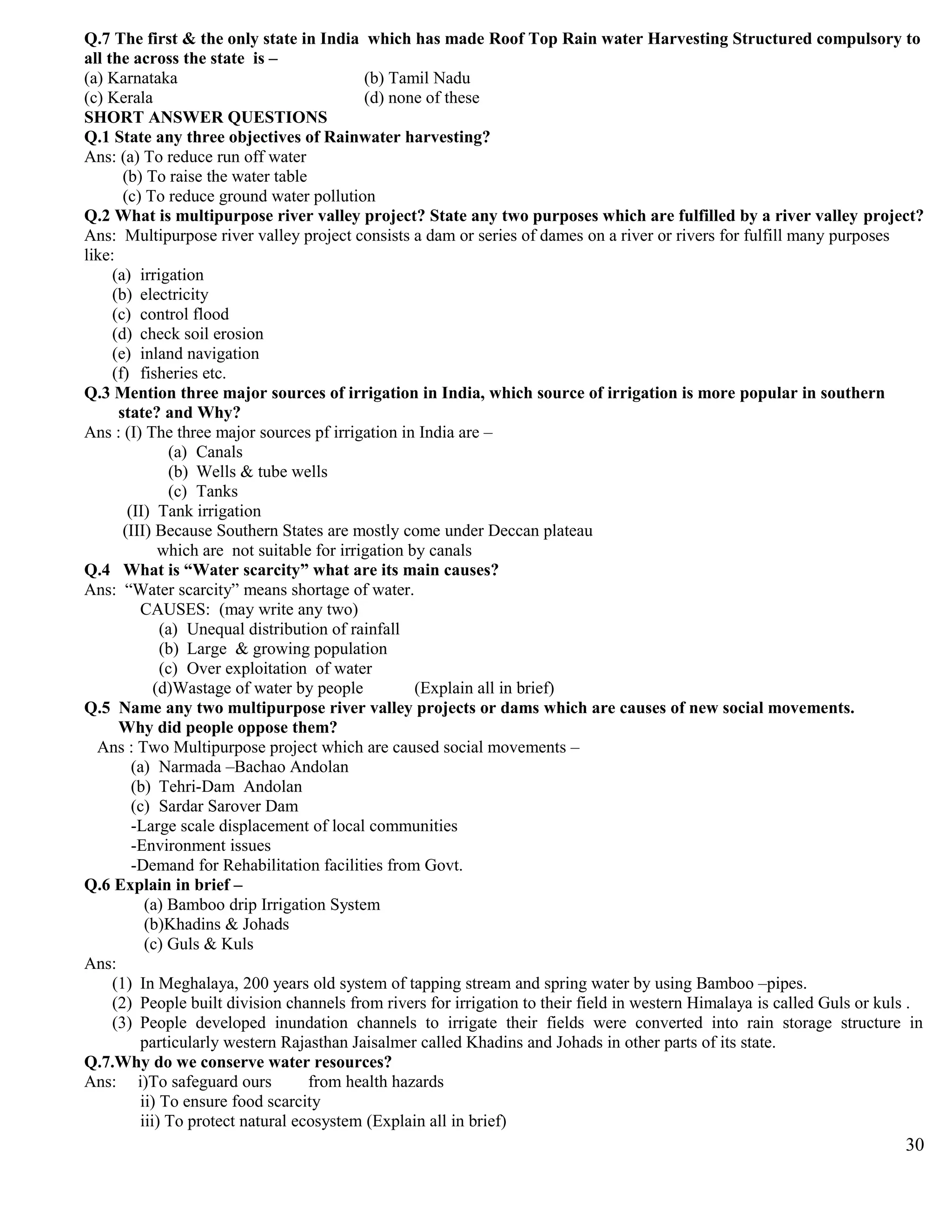 Q.7 The first & the only state in India which has made Roof Top Rain water Harvesting Structured compulsory to
all the across the state is –
(a) Karnataka (b) Tamil Nadu
(c) Kerala (d) none of these
SHORT ANSWER QUESTIONS
Q.1 State any three objectives of Rainwater harvesting?
Ans: (a) To reduce run off water
(b) To raise the water table
(c) To reduce ground water pollution
Q.2 What is multipurpose river valley project? State any two purposes which are fulfilled by a river valley project?
Ans: Multipurpose river valley project consists a dam or series of dames on a river or rivers for fulfill many purposes
like:
(a) irrigation
(b) electricity
(c) control flood
(d) check soil erosion
(e) inland navigation
(f) fisheries etc.
Q.3 Mention three major sources of irrigation in India, which source of irrigation is more popular in southern
state? and Why?
Ans : (I) The three major sources pf irrigation in India are –
(a) Canals
(b) Wells & tube wells
(c) Tanks
(II) Tank irrigation
(III) Because Southern States are mostly come under Deccan plateau
which are not suitable for irrigation by canals
Q.4 What is “Water scarcity” what are its main causes?
Ans: “Water scarcity” means shortage of water.
CAUSES: (may write any two)
(a) Unequal distribution of rainfall
(b) Large & growing population
(c) Over exploitation of water
(d)Wastage of water by people (Explain all in brief)
Q.5 Name any two multipurpose river valley projects or dams which are causes of new social movements.
Why did people oppose them?
Ans : Two Multipurpose project which are caused social movements –
(a) Narmada –Bachao Andolan
(b) Tehri-Dam Andolan
(c) Sardar Sarover Dam
-Large scale displacement of local communities
-Environment issues
-Demand for Rehabilitation facilities from Govt.
Q.6 Explain in brief –
(a) Bamboo drip Irrigation System
(b)Khadins & Johads
(c) Guls & Kuls
Ans:
(1) In Meghalaya, 200 years old system of tapping stream and spring water by using Bamboo –pipes.
(2) People built division channels from rivers for irrigation to their field in western Himalaya is called Guls or kuls .
(3) People developed inundation channels to irrigate their fields were converted into rain storage structure in
particularly western Rajasthan Jaisalmer called Khadins and Johads in other parts of its state.
Q.7.Why do we conserve water resources?
Ans: i)To safeguard ours from health hazards
ii) To ensure food scarcity
iii) To protect natural ecosystem (Explain all in brief)
30
 