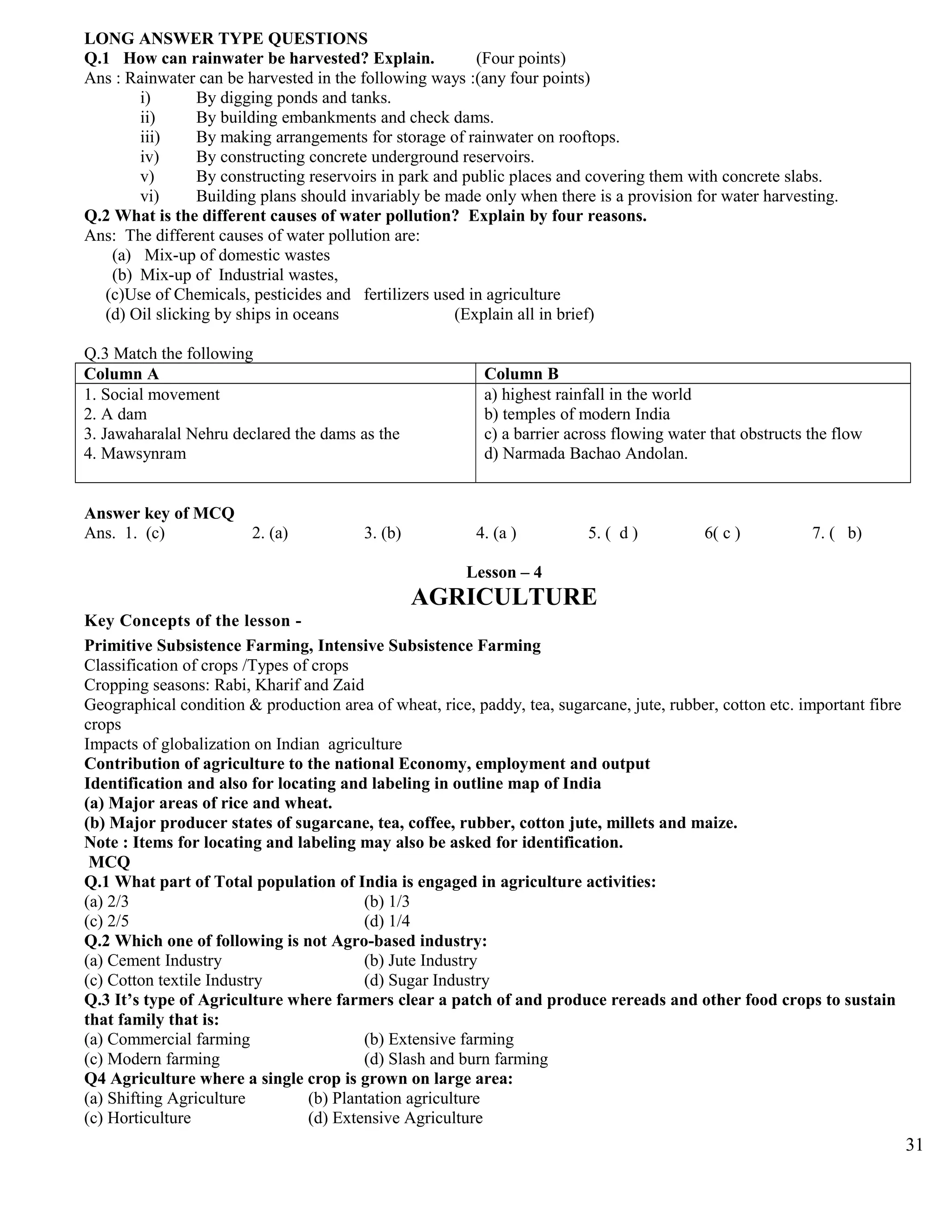 LONG ANSWER TYPE QUESTIONS
Q.1 How can rainwater be harvested? Explain. (Four points)
Ans : Rainwater can be harvested in the following ways :(any four points)
i) By digging ponds and tanks.
ii) By building embankments and check dams.
iii) By making arrangements for storage of rainwater on rooftops.
iv) By constructing concrete underground reservoirs.
v) By constructing reservoirs in park and public places and covering them with concrete slabs.
vi) Building plans should invariably be made only when there is a provision for water harvesting.
Q.2 What is the different causes of water pollution? Explain by four reasons.
Ans: The different causes of water pollution are:
(a) Mix-up of domestic wastes
(b) Mix-up of Industrial wastes,
(c)Use of Chemicals, pesticides and fertilizers used in agriculture
(d) Oil slicking by ships in oceans (Explain all in brief)
Q.3 Match the following
Column A Column B
1. Social movement
2. A dam
3. Jawaharalal Nehru declared the dams as the
4. Mawsynram
a) highest rainfall in the world
b) temples of modern India
c) a barrier across flowing water that obstructs the flow
d) Narmada Bachao Andolan.
Answer key of MCQ
Ans. 1. (c) 2. (a) 3. (b) 4. (a ) 5. ( d ) 6( c ) 7. ( b)
Lesson – 4
AGRICULTURE
Key Concepts of the lesson -
Primitive Subsistence Farming, Intensive Subsistence Farming
Classification of crops /Types of crops
Cropping seasons: Rabi, Kharif and Zaid
Geographical condition & production area of wheat, rice, paddy, tea, sugarcane, jute, rubber, cotton etc. important fibre
crops
Impacts of globalization on Indian agriculture
Contribution of agriculture to the national Economy, employment and output
Identification and also for locating and labeling in outline map of India
(a) Major areas of rice and wheat.
(b) Major producer states of sugarcane, tea, coffee, rubber, cotton jute, millets and maize.
Note : Items for locating and labeling may also be asked for identification.
MCQ
Q.1 What part of Total population of India is engaged in agriculture activities:
(a) 2/3 (b) 1/3
(c) 2/5 (d) 1/4
Q.2 Which one of following is not Agro-based industry:
(a) Cement Industry (b) Jute Industry
(c) Cotton textile Industry (d) Sugar Industry
Q.3 It’s type of Agriculture where farmers clear a patch of and produce rereads and other food crops to sustain
that family that is:
(a) Commercial farming (b) Extensive farming
(c) Modern farming (d) Slash and burn farming
Q4 Agriculture where a single crop is grown on large area:
(a) Shifting Agriculture (b) Plantation agriculture
(c) Horticulture (d) Extensive Agriculture
31
 