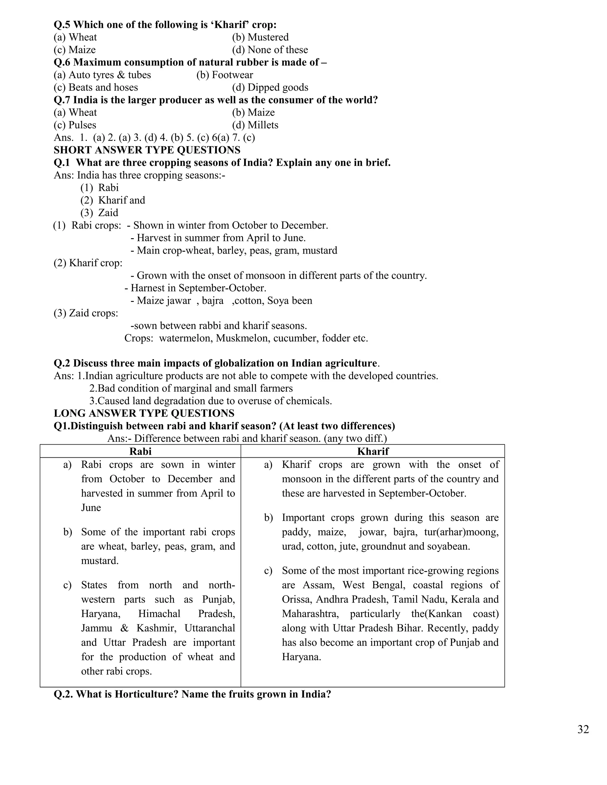Q.5 Which one of the following is ‘Kharif’ crop:
(a) Wheat (b) Mustered
(c) Maize (d) None of these
Q.6 Maximum consumption of natural rubber is made of –
(a) Auto tyres & tubes (b) Footwear
(c) Beats and hoses (d) Dipped goods
Q.7 India is the larger producer as well as the consumer of the world?
(a) Wheat (b) Maize
(c) Pulses (d) Millets
Ans. 1. (a) 2. (a) 3. (d) 4. (b) 5. (c) 6(a) 7. (c)
SHORT ANSWER TYPE QUESTIONS
Q.1 What are three cropping seasons of India? Explain any one in brief.
Ans: India has three cropping seasons:-
(1) Rabi
(2) Kharif and
(3) Zaid
(1) Rabi crops: - Shown in winter from October to December.
- Harvest in summer from April to June.
- Main crop-wheat, barley, peas, gram, mustard
(2) Kharif crop:
- Grown with the onset of monsoon in different parts of the country.
- Harnest in September-October.
- Maize jawar , bajra ,cotton, Soya been
(3) Zaid crops:
-sown between rabbi and kharif seasons.
Crops: watermelon, Muskmelon, cucumber, fodder etc.
Q.2 Discuss three main impacts of globalization on Indian agriculture.
Ans: 1.Indian agriculture products are not able to compete with the developed countries.
2.Bad condition of marginal and small farmers
3.Caused land degradation due to overuse of chemicals.
LONG ANSWER TYPE QUESTIONS
Q1.Distinguish between rabi and kharif season? (At least two differences)
Ans:- Difference between rabi and kharif season. (any two diff.)
Rabi Kharif
a) Rabi crops are sown in winter
from October to December and
harvested in summer from April to
June
b) Some of the important rabi crops
are wheat, barley, peas, gram, and
mustard.
c) States from north and north-
western parts such as Punjab,
Haryana, Himachal Pradesh,
Jammu & Kashmir, Uttaranchal
and Uttar Pradesh are important
for the production of wheat and
other rabi crops.
a) Kharif crops are grown with the onset of
monsoon in the different parts of the country and
these are harvested in September-October.
b) Important crops grown during this season are
paddy, maize, jowar, bajra, tur(arhar)moong,
urad, cotton, jute, groundnut and soyabean.
c) Some of the most important rice-growing regions
are Assam, West Bengal, coastal regions of
Orissa, Andhra Pradesh, Tamil Nadu, Kerala and
Maharashtra, particularly the(Kankan coast)
along with Uttar Pradesh Bihar. Recently, paddy
has also become an important crop of Punjab and
Haryana.
Q.2. What is Horticulture? Name the fruits grown in India?
32
 