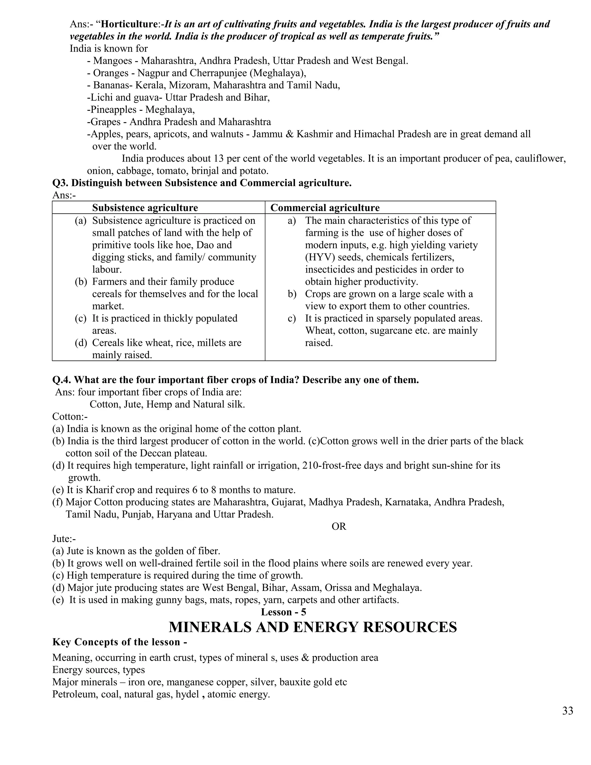 Ans:- “Horticulture:-It is an art of cultivating fruits and vegetables. India is the largest producer of fruits and
vegetables in the world. India is the producer of tropical as well as temperate fruits.”
India is known for
- Mangoes - Maharashtra, Andhra Pradesh, Uttar Pradesh and West Bengal.
- Oranges - Nagpur and Cherrapunjee (Meghalaya),
- Bananas- Kerala, Mizoram, Maharashtra and Tamil Nadu,
-Lichi and guava- Uttar Pradesh and Bihar,
-Pineapples - Meghalaya,
-Grapes - Andhra Pradesh and Maharashtra
-Apples, pears, apricots, and walnuts - Jammu & Kashmir and Himachal Pradesh are in great demand all
over the world.
India produces about 13 per cent of the world vegetables. It is an important producer of pea, cauliflower,
onion, cabbage, tomato, brinjal and potato.
Q3. Distinguish between Subsistence and Commercial agriculture.
Ans:-
Subsistence agriculture Commercial agriculture
(a) Subsistence agriculture is practiced on
small patches of land with the help of
primitive tools like hoe, Dao and
digging sticks, and family/ community
labour.
(b) Farmers and their family produce
cereals for themselves and for the local
market.
(c) It is practiced in thickly populated
areas.
(d) Cereals like wheat, rice, millets are
mainly raised.
a) The main characteristics of this type of
farming is the use of higher doses of
modern inputs, e.g. high yielding variety
(HYV) seeds, chemicals fertilizers,
insecticides and pesticides in order to
obtain higher productivity.
b) Crops are grown on a large scale with a
view to export them to other countries.
c) It is practiced in sparsely populated areas.
Wheat, cotton, sugarcane etc. are mainly
raised.
Q.4. What are the four important fiber crops of India? Describe any one of them.
Ans: four important fiber crops of India are:
Cotton, Jute, Hemp and Natural silk.
Cotton:-
(a) India is known as the original home of the cotton plant.
(b) India is the third largest producer of cotton in the world. (c)Cotton grows well in the drier parts of the black
cotton soil of the Deccan plateau.
(d) It requires high temperature, light rainfall or irrigation, 210-frost-free days and bright sun-shine for its
growth.
(e) It is Kharif crop and requires 6 to 8 months to mature.
(f) Major Cotton producing states are Maharashtra, Gujarat, Madhya Pradesh, Karnataka, Andhra Pradesh,
Tamil Nadu, Punjab, Haryana and Uttar Pradesh.
OR
Jute:-
(a) Jute is known as the golden of fiber.
(b) It grows well on well-drained fertile soil in the flood plains where soils are renewed every year.
(c) High temperature is required during the time of growth.
(d) Major jute producing states are West Bengal, Bihar, Assam, Orissa and Meghalaya.
(e) It is used in making gunny bags, mats, ropes, yarn, carpets and other artifacts.
Lesson - 5
MINERALS AND ENERGY RESOURCES
Key Concepts of the lesson -
Meaning, occurring in earth crust, types of mineral s, uses & production area
Energy sources, types
Major minerals – iron ore, manganese copper, silver, bauxite gold etc
Petroleum, coal, natural gas, hydel , atomic energy.
33
 