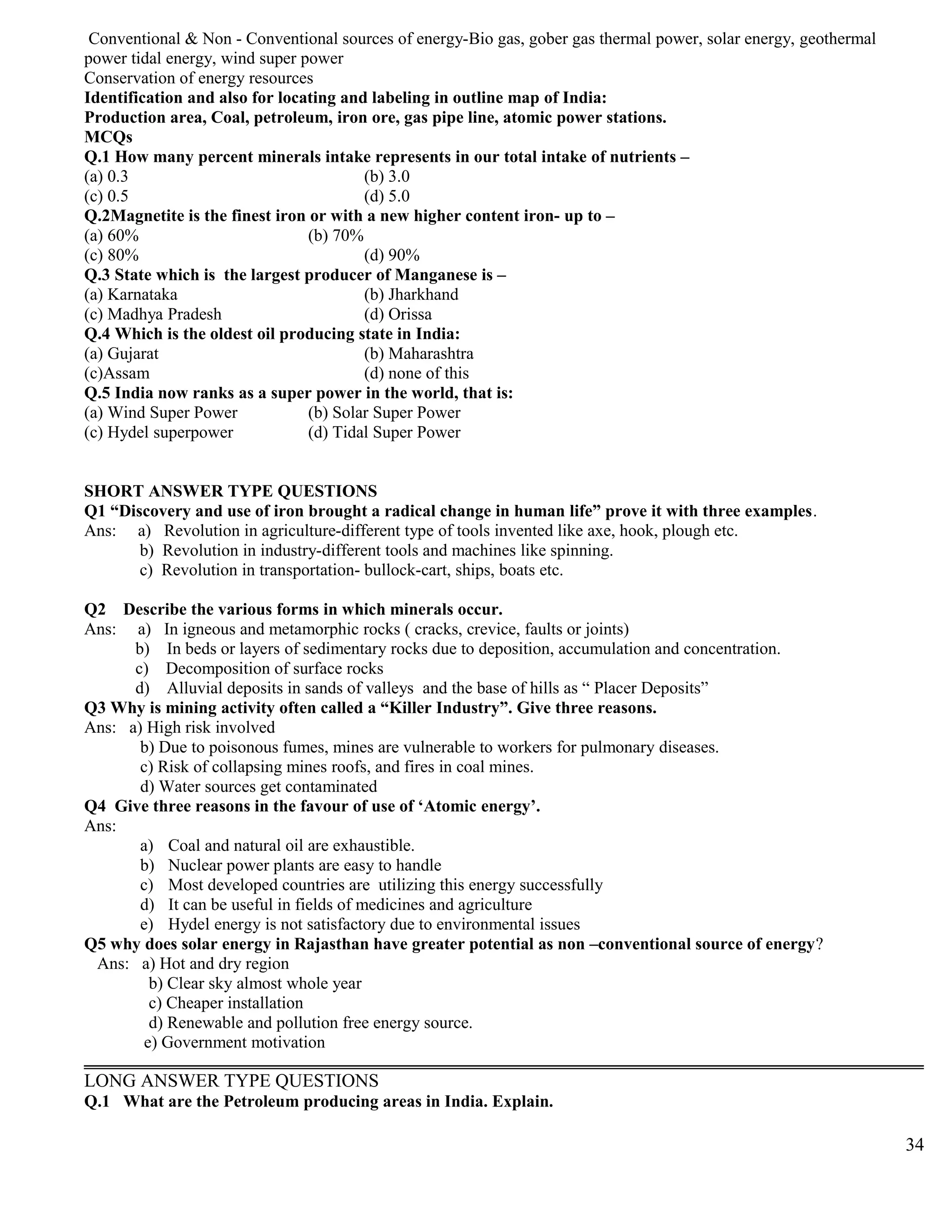 Conventional & Non - Conventional sources of energy-Bio gas, gober gas thermal power, solar energy, geothermal
power tidal energy, wind super power
Conservation of energy resources
Identification and also for locating and labeling in outline map of India:
Production area, Coal, petroleum, iron ore, gas pipe line, atomic power stations.
MCQs
Q.1 How many percent minerals intake represents in our total intake of nutrients –
(a) 0.3 (b) 3.0
(c) 0.5 (d) 5.0
Q.2Magnetite is the finest iron or with a new higher content iron- up to –
(a) 60% (b) 70%
(c) 80% (d) 90%
Q.3 State which is the largest producer of Manganese is –
(a) Karnataka (b) Jharkhand
(c) Madhya Pradesh (d) Orissa
Q.4 Which is the oldest oil producing state in India:
(a) Gujarat (b) Maharashtra
(c)Assam (d) none of this
Q.5 India now ranks as a super power in the world, that is:
(a) Wind Super Power (b) Solar Super Power
(c) Hydel superpower (d) Tidal Super Power
SHORT ANSWER TYPE QUESTIONS
Q1 “Discovery and use of iron brought a radical change in human life” prove it with three examples.
Ans: a) Revolution in agriculture-different type of tools invented like axe, hook, plough etc.
b) Revolution in industry-different tools and machines like spinning.
c) Revolution in transportation- bullock-cart, ships, boats etc.
Q2 Describe the various forms in which minerals occur.
Ans: a) In igneous and metamorphic rocks ( cracks, crevice, faults or joints)
b) In beds or layers of sedimentary rocks due to deposition, accumulation and concentration.
c) Decomposition of surface rocks
d) Alluvial deposits in sands of valleys and the base of hills as “ Placer Deposits”
Q3 Why is mining activity often called a “Killer Industry”. Give three reasons.
Ans: a) High risk involved
b) Due to poisonous fumes, mines are vulnerable to workers for pulmonary diseases.
c) Risk of collapsing mines roofs, and fires in coal mines.
d) Water sources get contaminated
Q4 Give three reasons in the favour of use of ‘Atomic energy’.
Ans:
a) Coal and natural oil are exhaustible.
b) Nuclear power plants are easy to handle
c) Most developed countries are utilizing this energy successfully
d) It can be useful in fields of medicines and agriculture
e) Hydel energy is not satisfactory due to environmental issues
Q5 why does solar energy in Rajasthan have greater potential as non –conventional source of energy?
Ans: a) Hot and dry region
b) Clear sky almost whole year
c) Cheaper installation
d) Renewable and pollution free energy source.
e) Government motivation
LONG ANSWER TYPE QUESTIONS
Q.1 What are the Petroleum producing areas in India. Explain.
34
 