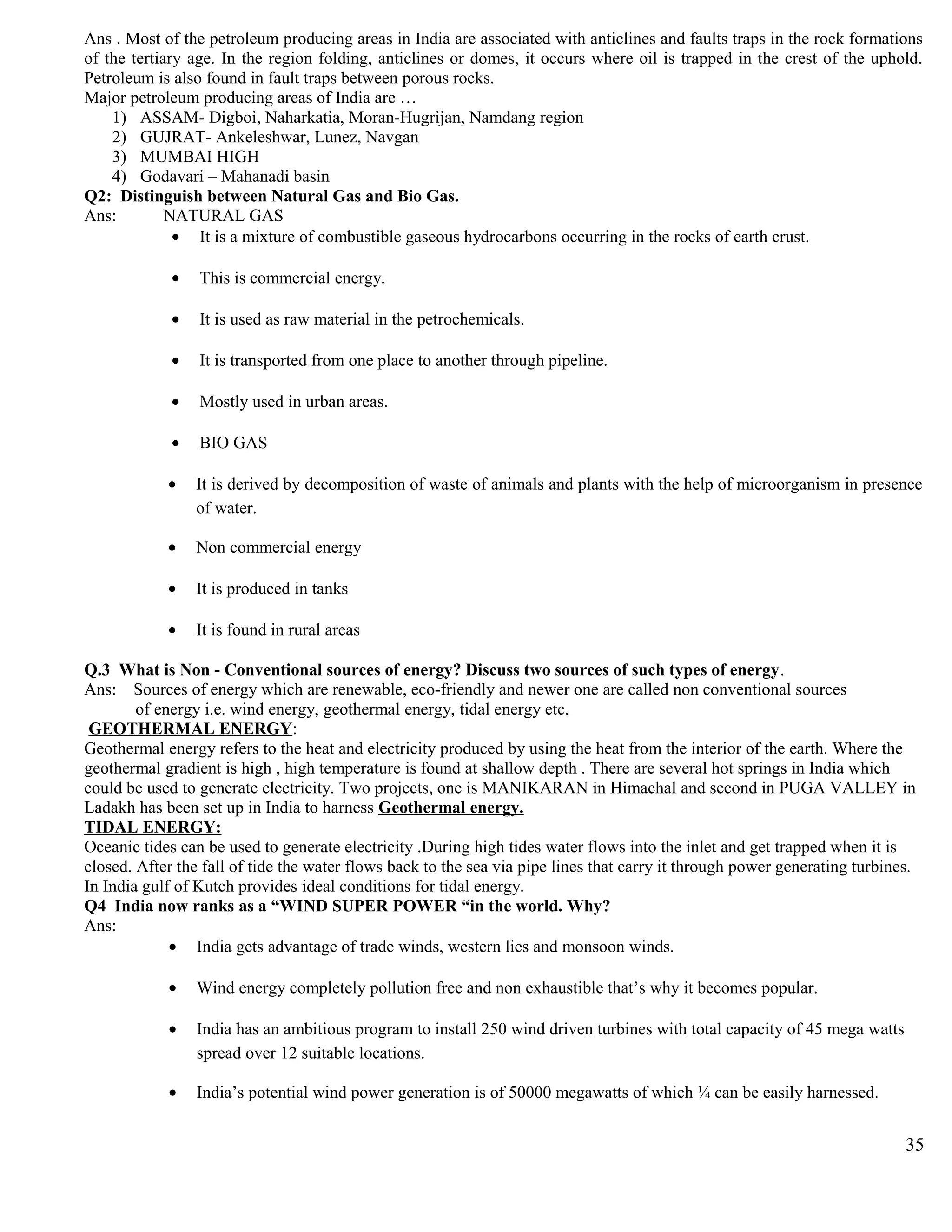 Ans . Most of the petroleum producing areas in India are associated with anticlines and faults traps in the rock formations
of the tertiary age. In the region folding, anticlines or domes, it occurs where oil is trapped in the crest of the uphold.
Petroleum is also found in fault traps between porous rocks.
Major petroleum producing areas of India are …
1) ASSAM- Digboi, Naharkatia, Moran-Hugrijan, Namdang region
2) GUJRAT- Ankeleshwar, Lunez, Navgan
3) MUMBAI HIGH
4) Godavari – Mahanadi basin
Q2: Distinguish between Natural Gas and Bio Gas.
Ans: NATURAL GAS
• It is a mixture of combustible gaseous hydrocarbons occurring in the rocks of earth crust.
• This is commercial energy.
• It is used as raw material in the petrochemicals.
• It is transported from one place to another through pipeline.
• Mostly used in urban areas.
• BIO GAS
• It is derived by decomposition of waste of animals and plants with the help of microorganism in presence
of water.
• Non commercial energy
• It is produced in tanks
• It is found in rural areas
Q.3 What is Non - Conventional sources of energy? Discuss two sources of such types of energy.
Ans: Sources of energy which are renewable, eco-friendly and newer one are called non conventional sources
of energy i.e. wind energy, geothermal energy, tidal energy etc.
GEOTHERMAL ENERGY:
Geothermal energy refers to the heat and electricity produced by using the heat from the interior of the earth. Where the
geothermal gradient is high , high temperature is found at shallow depth . There are several hot springs in India which
could be used to generate electricity. Two projects, one is MANIKARAN in Himachal and second in PUGA VALLEY in
Ladakh has been set up in India to harness Geothermal energy.
TIDAL ENERGY:
Oceanic tides can be used to generate electricity .During high tides water flows into the inlet and get trapped when it is
closed. After the fall of tide the water flows back to the sea via pipe lines that carry it through power generating turbines.
In India gulf of Kutch provides ideal conditions for tidal energy.
Q4 India now ranks as a “WIND SUPER POWER “in the world. Why?
Ans:
• India gets advantage of trade winds, western lies and monsoon winds.
• Wind energy completely pollution free and non exhaustible that’s why it becomes popular.
• India has an ambitious program to install 250 wind driven turbines with total capacity of 45 mega watts
spread over 12 suitable locations.
• India’s potential wind power generation is of 50000 megawatts of which ¼ can be easily harnessed.
35
 