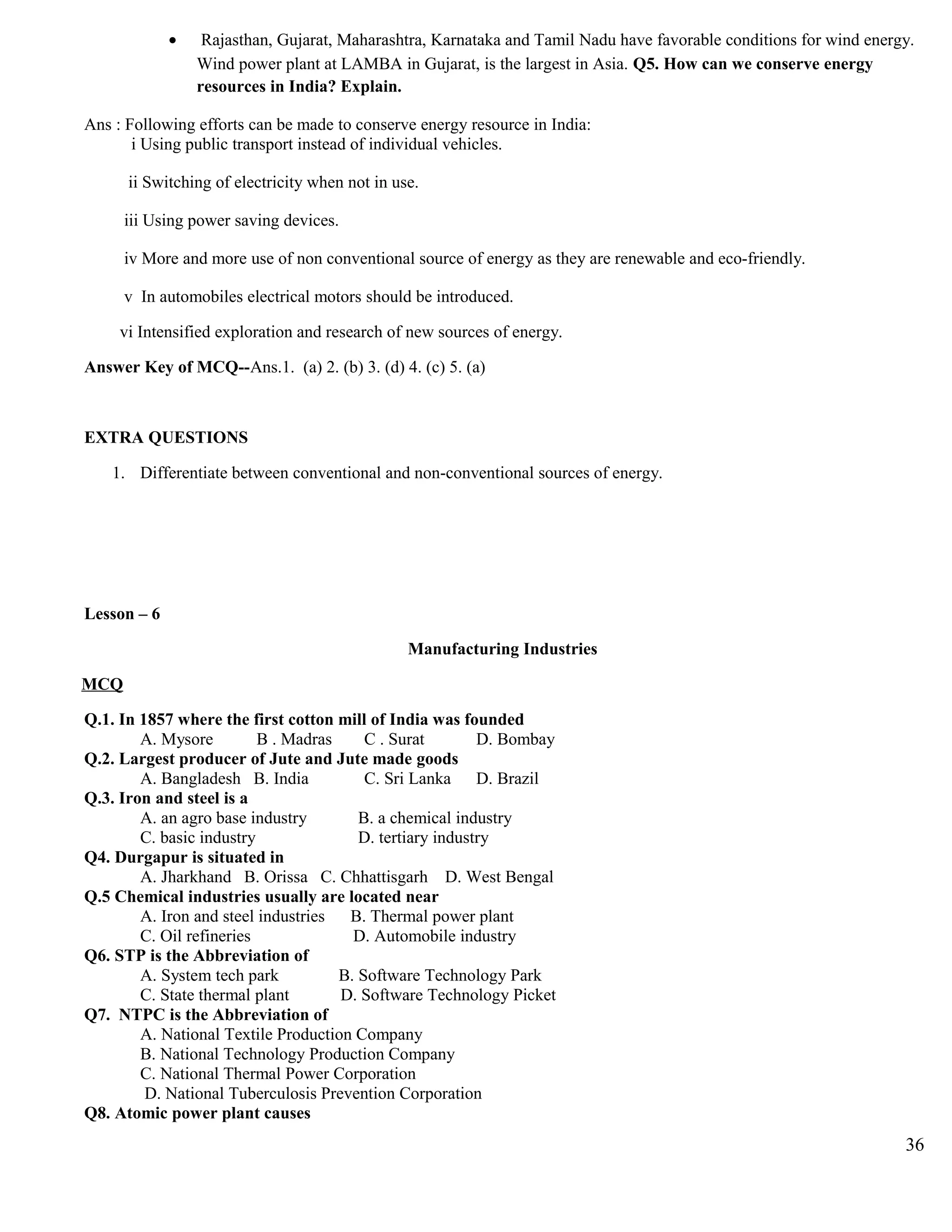 • Rajasthan, Gujarat, Maharashtra, Karnataka and Tamil Nadu have favorable conditions for wind energy.
Wind power plant at LAMBA in Gujarat, is the largest in Asia. Q5. How can we conserve energy
resources in India? Explain.
Ans : Following efforts can be made to conserve energy resource in India:
i Using public transport instead of individual vehicles.
ii Switching of electricity when not in use.
iii Using power saving devices.
iv More and more use of non conventional source of energy as they are renewable and eco-friendly.
v In automobiles electrical motors should be introduced.
vi Intensified exploration and research of new sources of energy.
Answer Key of MCQ--Ans.1. (a) 2. (b) 3. (d) 4. (c) 5. (a)
EXTRA QUESTIONS
1. Differentiate between conventional and non-conventional sources of energy.
Lesson – 6
Manufacturing Industries
MCQ
Q.1. In 1857 where the first cotton mill of India was founded
A. Mysore B . Madras C . Surat D. Bombay
Q.2. Largest producer of Jute and Jute made goods
A. Bangladesh B. India C. Sri Lanka D. Brazil
Q.3. Iron and steel is a
A. an agro base industry B. a chemical industry
C. basic industry D. tertiary industry
Q4. Durgapur is situated in
A. Jharkhand B. Orissa C. Chhattisgarh D. West Bengal
Q.5 Chemical industries usually are located near
A. Iron and steel industries B. Thermal power plant
C. Oil refineries D. Automobile industry
Q6. STP is the Abbreviation of
A. System tech park B. Software Technology Park
C. State thermal plant D. Software Technology Picket
Q7. NTPC is the Abbreviation of
A. National Textile Production Company
B. National Technology Production Company
C. National Thermal Power Corporation
D. National Tuberculosis Prevention Corporation
Q8. Atomic power plant causes
36
 