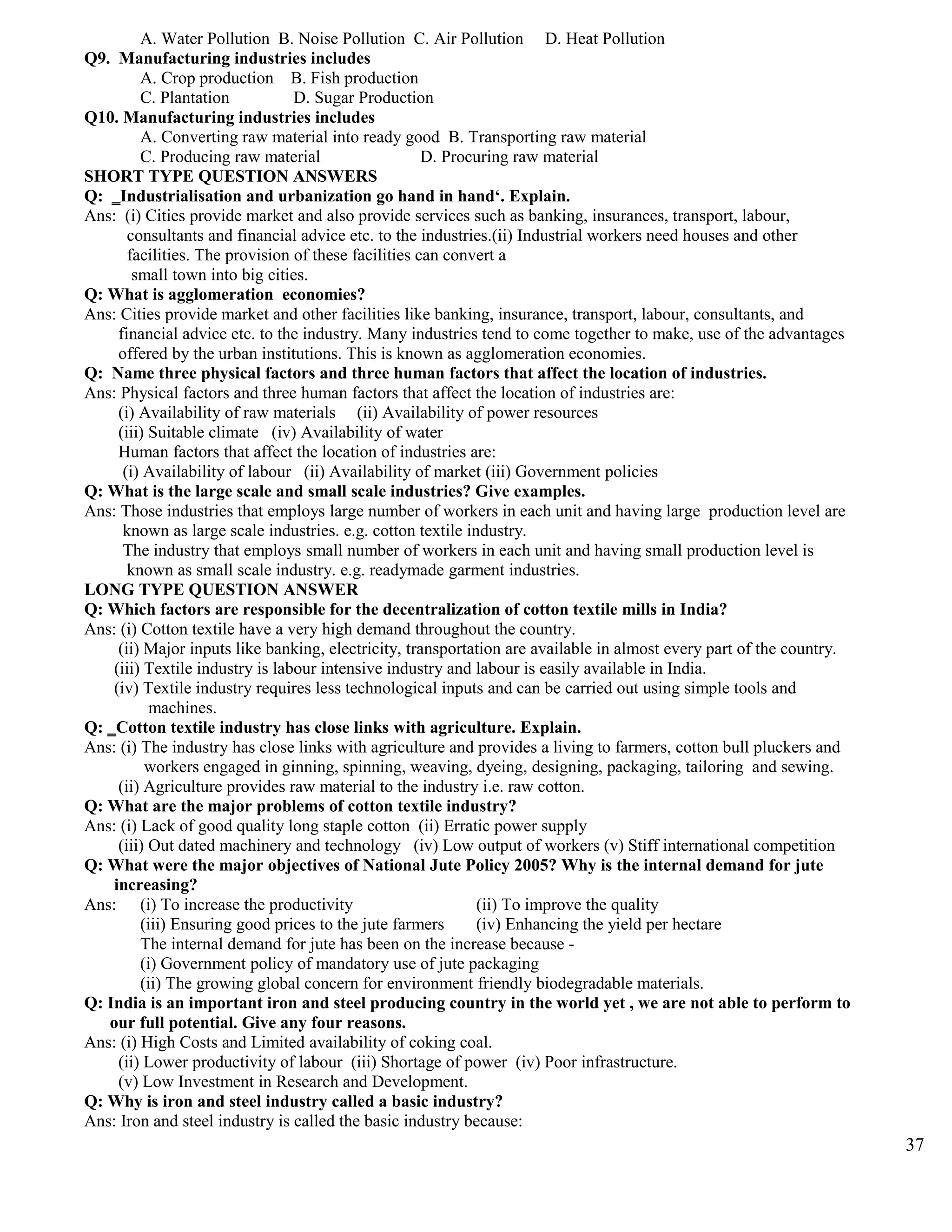 A. Water Pollution B. Noise Pollution C. Air Pollution D. Heat Pollution
Q9. Manufacturing industries includes
A. Crop production B. Fish production
C. Plantation D. Sugar Production
Q10. Manufacturing industries includes
A. Converting raw material into ready good B. Transporting raw material
C. Producing raw material D. Procuring raw material
SHORT TYPE QUESTION ANSWERS
Q: ‗Industrialisation and urbanization go hand in hand‘. Explain.
Ans: (i) Cities provide market and also provide services such as banking, insurances, transport, labour,
consultants and financial advice etc. to the industries.(ii) Industrial workers need houses and other
facilities. The provision of these facilities can convert a
small town into big cities.
Q: What is agglomeration economies?
Ans: Cities provide market and other facilities like banking, insurance, transport, labour, consultants, and
financial advice etc. to the industry. Many industries tend to come together to make, use of the advantages
offered by the urban institutions. This is known as agglomeration economies.
Q: Name three physical factors and three human factors that affect the location of industries.
Ans: Physical factors and three human factors that affect the location of industries are:
(i) Availability of raw materials (ii) Availability of power resources
(iii) Suitable climate (iv) Availability of water
Human factors that affect the location of industries are:
(i) Availability of labour (ii) Availability of market (iii) Government policies
Q: What is the large scale and small scale industries? Give examples.
Ans: Those industries that employs large number of workers in each unit and having large production level are
known as large scale industries. e.g. cotton textile industry.
The industry that employs small number of workers in each unit and having small production level is
known as small scale industry. e.g. readymade garment industries.
LONG TYPE QUESTION ANSWER
Q: Which factors are responsible for the decentralization of cotton textile mills in India?
Ans: (i) Cotton textile have a very high demand throughout the country.
(ii) Major inputs like banking, electricity, transportation are available in almost every part of the country.
(iii) Textile industry is labour intensive industry and labour is easily available in India.
(iv) Textile industry requires less technological inputs and can be carried out using simple tools and
machines.
Q: ‗Cotton textile industry has close links with agriculture. Explain.
Ans: (i) The industry has close links with agriculture and provides a living to farmers, cotton bull pluckers and
workers engaged in ginning, spinning, weaving, dyeing, designing, packaging, tailoring and sewing.
(ii) Agriculture provides raw material to the industry i.e. raw cotton.
Q: What are the major problems of cotton textile industry?
Ans: (i) Lack of good quality long staple cotton (ii) Erratic power supply
(iii) Out dated machinery and technology (iv) Low output of workers (v) Stiff international competition
Q: What were the major objectives of National Jute Policy 2005? Why is the internal demand for jute
increasing?
Ans: (i) To increase the productivity (ii) To improve the quality
(iii) Ensuring good prices to the jute farmers (iv) Enhancing the yield per hectare
The internal demand for jute has been on the increase because -
(i) Government policy of mandatory use of jute packaging
(ii) The growing global concern for environment friendly biodegradable materials.
Q: India is an important iron and steel producing country in the world yet , we are not able to perform to
our full potential. Give any four reasons.
Ans: (i) High Costs and Limited availability of coking coal.
(ii) Lower productivity of labour (iii) Shortage of power (iv) Poor infrastructure.
(v) Low Investment in Research and Development.
Q: Why is iron and steel industry called a basic industry?
Ans: Iron and steel industry is called the basic industry because:
37
 