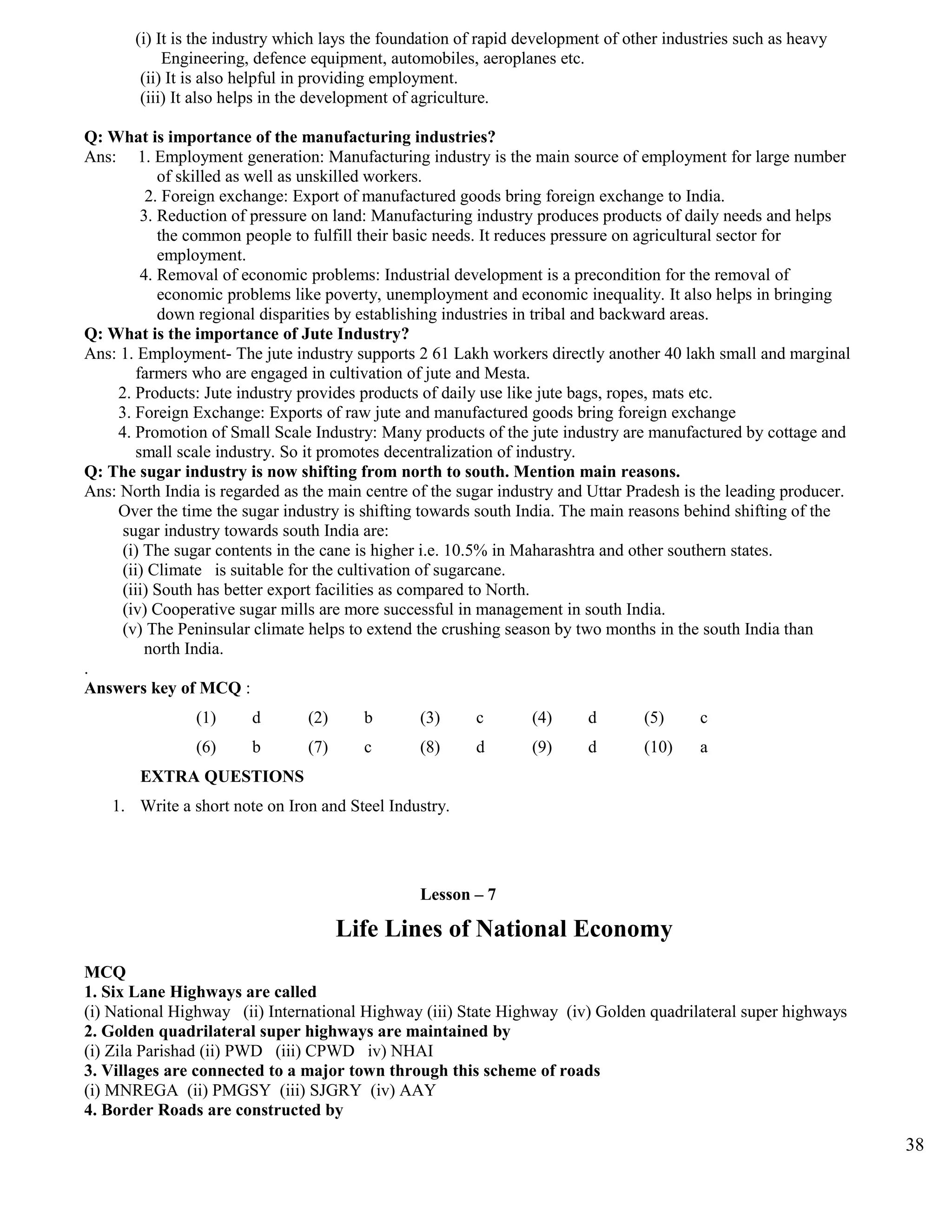 (i) It is the industry which lays the foundation of rapid development of other industries such as heavy
Engineering, defence equipment, automobiles, aeroplanes etc.
(ii) It is also helpful in providing employment.
(iii) It also helps in the development of agriculture.
Q: What is importance of the manufacturing industries?
Ans: 1. Employment generation: Manufacturing industry is the main source of employment for large number
of skilled as well as unskilled workers.
2. Foreign exchange: Export of manufactured goods bring foreign exchange to India.
3. Reduction of pressure on land: Manufacturing industry produces products of daily needs and helps
the common people to fulfill their basic needs. It reduces pressure on agricultural sector for
employment.
4. Removal of economic problems: Industrial development is a precondition for the removal of
economic problems like poverty, unemployment and economic inequality. It also helps in bringing
down regional disparities by establishing industries in tribal and backward areas.
Q: What is the importance of Jute Industry?
Ans: 1. Employment- The jute industry supports 2 61 Lakh workers directly another 40 lakh small and marginal
farmers who are engaged in cultivation of jute and Mesta.
2. Products: Jute industry provides products of daily use like jute bags, ropes, mats etc.
3. Foreign Exchange: Exports of raw jute and manufactured goods bring foreign exchange
4. Promotion of Small Scale Industry: Many products of the jute industry are manufactured by cottage and
small scale industry. So it promotes decentralization of industry.
Q: The sugar industry is now shifting from north to south. Mention main reasons.
Ans: North India is regarded as the main centre of the sugar industry and Uttar Pradesh is the leading producer.
Over the time the sugar industry is shifting towards south India. The main reasons behind shifting of the
sugar industry towards south India are:
(i) The sugar contents in the cane is higher i.e. 10.5% in Maharashtra and other southern states.
(ii) Climate is suitable for the cultivation of sugarcane.
(iii) South has better export facilities as compared to North.
(iv) Cooperative sugar mills are more successful in management in south India.
(v) The Peninsular climate helps to extend the crushing season by two months in the south India than
north India.
.
Answers key of MCQ :
(1) d (2) b (3) c (4) d (5) c
(6) b (7) c (8) d (9) d (10) a
EXTRA QUESTIONS
1. Write a short note on Iron and Steel Industry.
Lesson – 7
Life Lines of National Economy
MCQ
1. Six Lane Highways are called
(i) National Highway (ii) International Highway (iii) State Highway (iv) Golden quadrilateral super highways
2. Golden quadrilateral super highways are maintained by
(i) Zila Parishad (ii) PWD (iii) CPWD iv) NHAI
3. Villages are connected to a major town through this scheme of roads
(i) MNREGA (ii) PMGSY (iii) SJGRY (iv) AAY
4. Border Roads are constructed by
38
 