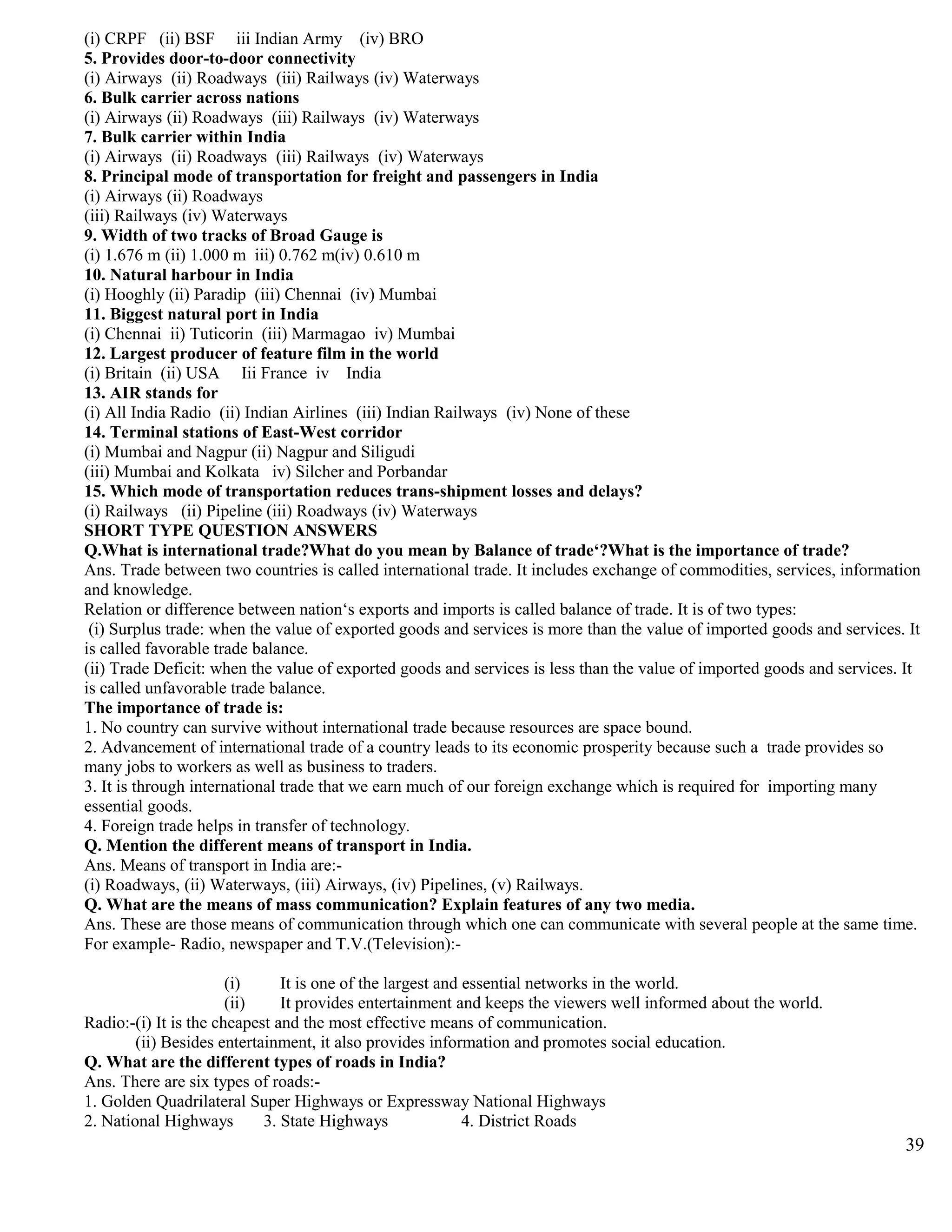 (i) CRPF (ii) BSF iii Indian Army (iv) BRO
5. Provides door-to-door connectivity
(i) Airways (ii) Roadways (iii) Railways (iv) Waterways
6. Bulk carrier across nations
(i) Airways (ii) Roadways (iii) Railways (iv) Waterways
7. Bulk carrier within India
(i) Airways (ii) Roadways (iii) Railways (iv) Waterways
8. Principal mode of transportation for freight and passengers in India
(i) Airways (ii) Roadways
(iii) Railways (iv) Waterways
9. Width of two tracks of Broad Gauge is
(i) 1.676 m (ii) 1.000 m iii) 0.762 m(iv) 0.610 m
10. Natural harbour in India
(i) Hooghly (ii) Paradip (iii) Chennai (iv) Mumbai
11. Biggest natural port in India
(i) Chennai ii) Tuticorin (iii) Marmagao iv) Mumbai
12. Largest producer of feature film in the world
(i) Britain (ii) USA Iii France iv India
13. AIR stands for
(i) All India Radio (ii) Indian Airlines (iii) Indian Railways (iv) None of these
14. Terminal stations of East-West corridor
(i) Mumbai and Nagpur (ii) Nagpur and Siligudi
(iii) Mumbai and Kolkata iv) Silcher and Porbandar
15. Which mode of transportation reduces trans-shipment losses and delays?
(i) Railways (ii) Pipeline (iii) Roadways (iv) Waterways
SHORT TYPE QUESTION ANSWERS
Q.What is international trade?What do you mean by Balance of trade‘?What is the importance of trade?
Ans. Trade between two countries is called international trade. It includes exchange of commodities, services, information
and knowledge.
Relation or difference between nation‘s exports and imports is called balance of trade. It is of two types:
(i) Surplus trade: when the value of exported goods and services is more than the value of imported goods and services. It
is called favorable trade balance.
(ii) Trade Deficit: when the value of exported goods and services is less than the value of imported goods and services. It
is called unfavorable trade balance.
The importance of trade is:
1. No country can survive without international trade because resources are space bound.
2. Advancement of international trade of a country leads to its economic prosperity because such a trade provides so
many jobs to workers as well as business to traders.
3. It is through international trade that we earn much of our foreign exchange which is required for importing many
essential goods.
4. Foreign trade helps in transfer of technology.
Q. Mention the different means of transport in India.
Ans. Means of transport in India are:-
(i) Roadways, (ii) Waterways, (iii) Airways, (iv) Pipelines, (v) Railways.
Q. What are the means of mass communication? Explain features of any two media.
Ans. These are those means of communication through which one can communicate with several people at the same time.
For example- Radio, newspaper and T.V.(Television):-
(i) It is one of the largest and essential networks in the world.
(ii) It provides entertainment and keeps the viewers well informed about the world.
Radio:-(i) It is the cheapest and the most effective means of communication.
(ii) Besides entertainment, it also provides information and promotes social education.
Q. What are the different types of roads in India?
Ans. There are six types of roads:-
1. Golden Quadrilateral Super Highways or Expressway National Highways
2. National Highways 3. State Highways 4. District Roads
39
 