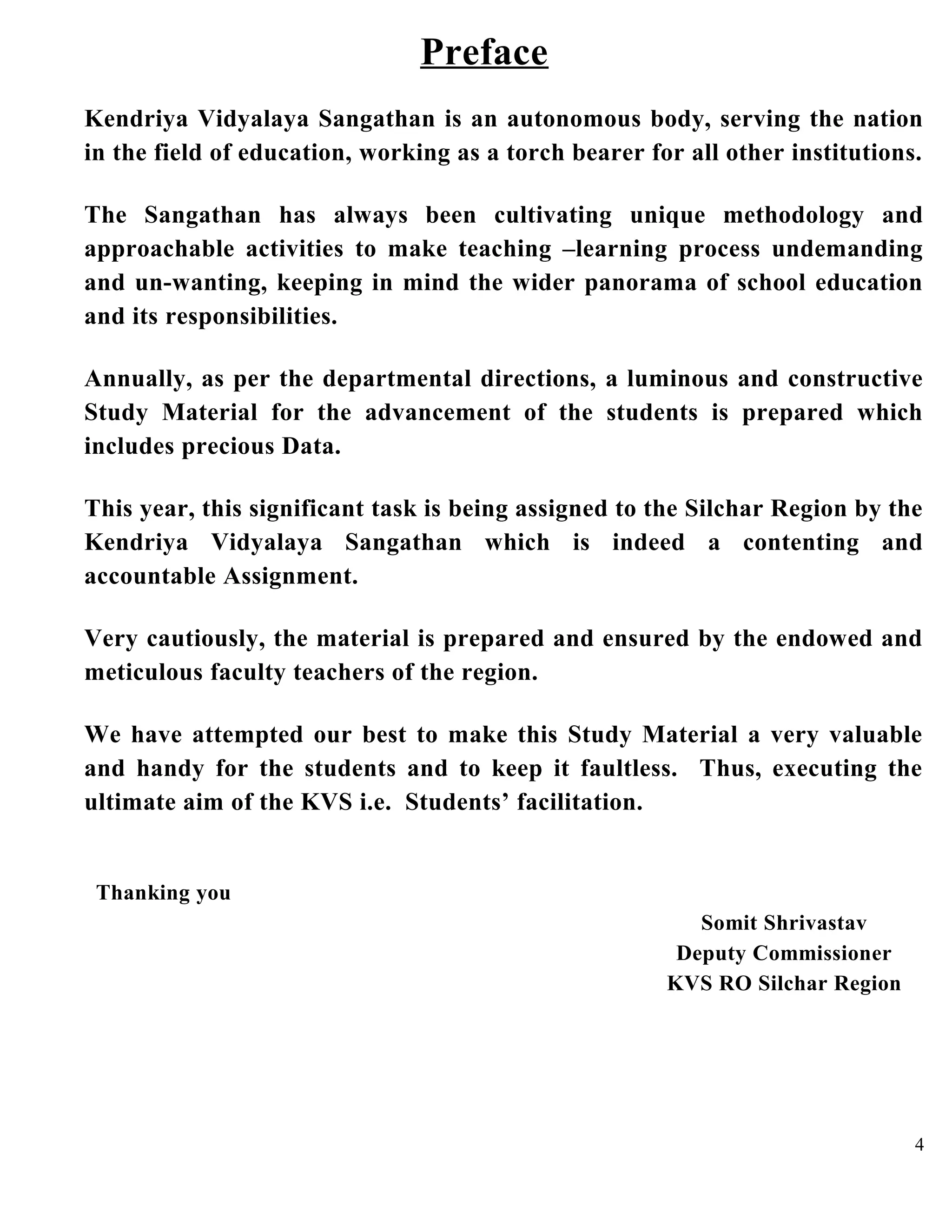 Preface
Kendriya Vidyalaya Sangathan is an autonomous body, serving the nation
in the field of education, working as a torch bearer for all other institutions.
The Sangathan has always been cultivating unique methodology and
approachable activities to make teaching –learning process undemanding
and un-wanting, keeping in mind the wider panorama of school education
and its responsibilities.
Annually, as per the departmental directions, a luminous and constructive
Study Material for the advancement of the students is prepared which
includes precious Data.
This year, this significant task is being assigned to the Silchar Region by the
Kendriya Vidyalaya Sangathan which is indeed a contenting and
accountable Assignment.
Very cautiously, the material is prepared and ensured by the endowed and
meticulous faculty teachers of the region.
We have attempted our best to make this Study Material a very valuable
and handy for the students and to keep it faultless. Thus, executing the
ultimate aim of the KVS i.e. Students’ facilitation.
Thanking you
Somit Shrivastav
Deputy Commissioner
KVS RO Silchar Region
4
 