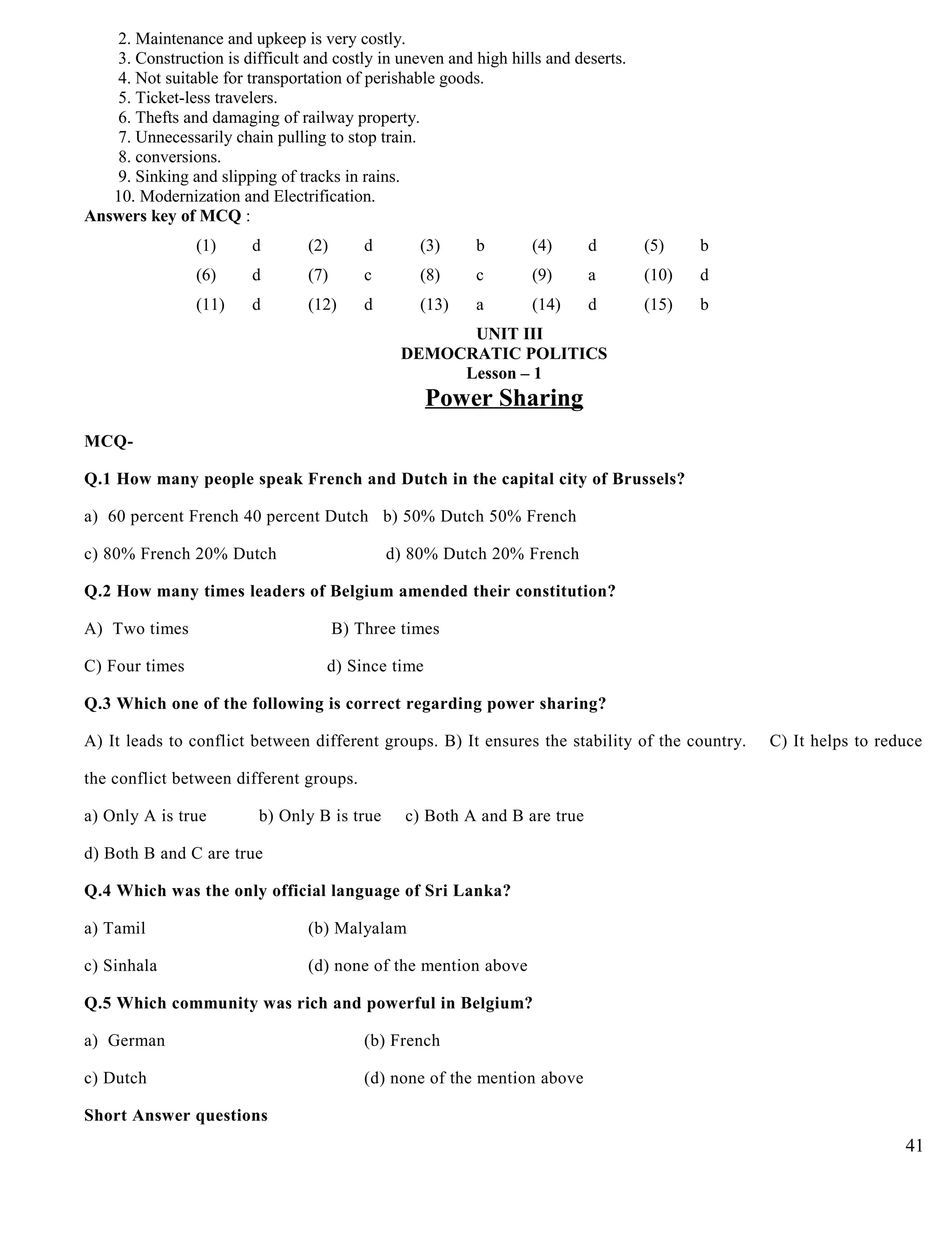 2. Maintenance and upkeep is very costly.
3. Construction is difficult and costly in uneven and high hills and deserts.
4. Not suitable for transportation of perishable goods.
5. Ticket-less travelers.
6. Thefts and damaging of railway property.
7. Unnecessarily chain pulling to stop train.
8. conversions.
9. Sinking and slipping of tracks in rains.
10. Modernization and Electrification.
Answers key of MCQ :
(1) d (2) d (3) b (4) d (5) b
(6) d (7) c (8) c (9) a (10) d
(11) d (12) d (13) a (14) d (15) b
UNIT III
DEMOCRATIC POLITICS
Lesson – 1
Power Sharing
MCQ-
Q.1 How many people speak French and Dutch in the capital city of Brussels?
a) 60 percent French 40 percent Dutch b) 50% Dutch 50% French
c) 80% French 20% Dutch d) 80% Dutch 20% French
Q.2 How many times leaders of Belgium amended their constitution?
A) Two times B) Three times
C) Four times d) Since time
Q.3 Which one of the following is correct regarding power sharing?
A) It leads to conflict between different groups. B) It ensures the stability of the country. C) It helps to reduce
the conflict between different groups.
a) Only A is true b) Only B is true c) Both A and B are true
d) Both B and C are true
Q.4 Which was the only official language of Sri Lanka?
a) Tamil (b) Malyalam
c) Sinhala (d) none of the mention above
Q.5 Which community was rich and powerful in Belgium?
a) German (b) French
c) Dutch (d) none of the mention above
Short Answer questions
41
 