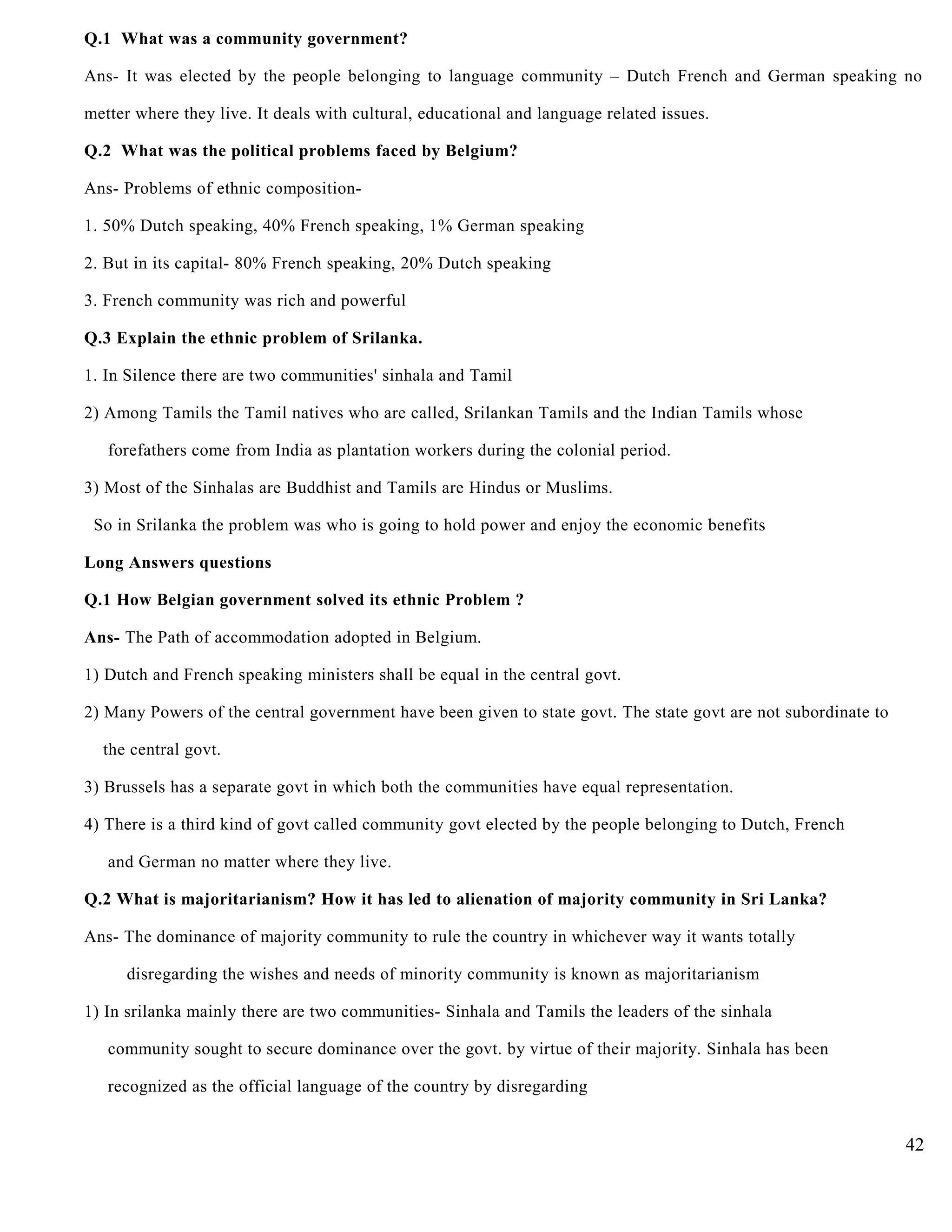 Q.1 What was a community government?
Ans- It was elected by the people belonging to language community – Dutch French and German speaking no
metter where they live. It deals with cultural, educational and language related issues.
Q.2 What was the political problems faced by Belgium?
Ans- Problems of ethnic composition-
1. 50% Dutch speaking, 40% French speaking, 1% German speaking
2. But in its capital- 80% French speaking, 20% Dutch speaking
3. French community was rich and powerful
Q.3 Explain the ethnic problem of Srilanka.
1. In Silence there are two communities' sinhala and Tamil
2) Among Tamils the Tamil natives who are called, Srilankan Tamils and the Indian Tamils whose
forefathers come from India as plantation workers during the colonial period.
3) Most of the Sinhalas are Buddhist and Tamils are Hindus or Muslims.
So in Srilanka the problem was who is going to hold power and enjoy the economic benefits
Long Answers questions
Q.1 How Belgian government solved its ethnic Problem ?
Ans- The Path of accommodation adopted in Belgium.
1) Dutch and French speaking ministers shall be equal in the central govt.
2) Many Powers of the central government have been given to state govt. The state govt are not subordinate to
the central govt.
3) Brussels has a separate govt in which both the communities have equal representation.
4) There is a third kind of govt called community govt elected by the people belonging to Dutch, French
and German no matter where they live.
Q.2 What is majoritarianism? How it has led to alienation of majority community in Sri Lanka?
Ans- The dominance of majority community to rule the country in whichever way it wants totally
disregarding the wishes and needs of minority community is known as majoritarianism
1) In srilanka mainly there are two communities- Sinhala and Tamils the leaders of the sinhala
community sought to secure dominance over the govt. by virtue of their majority. Sinhala has been
recognized as the official language of the country by disregarding
42
 