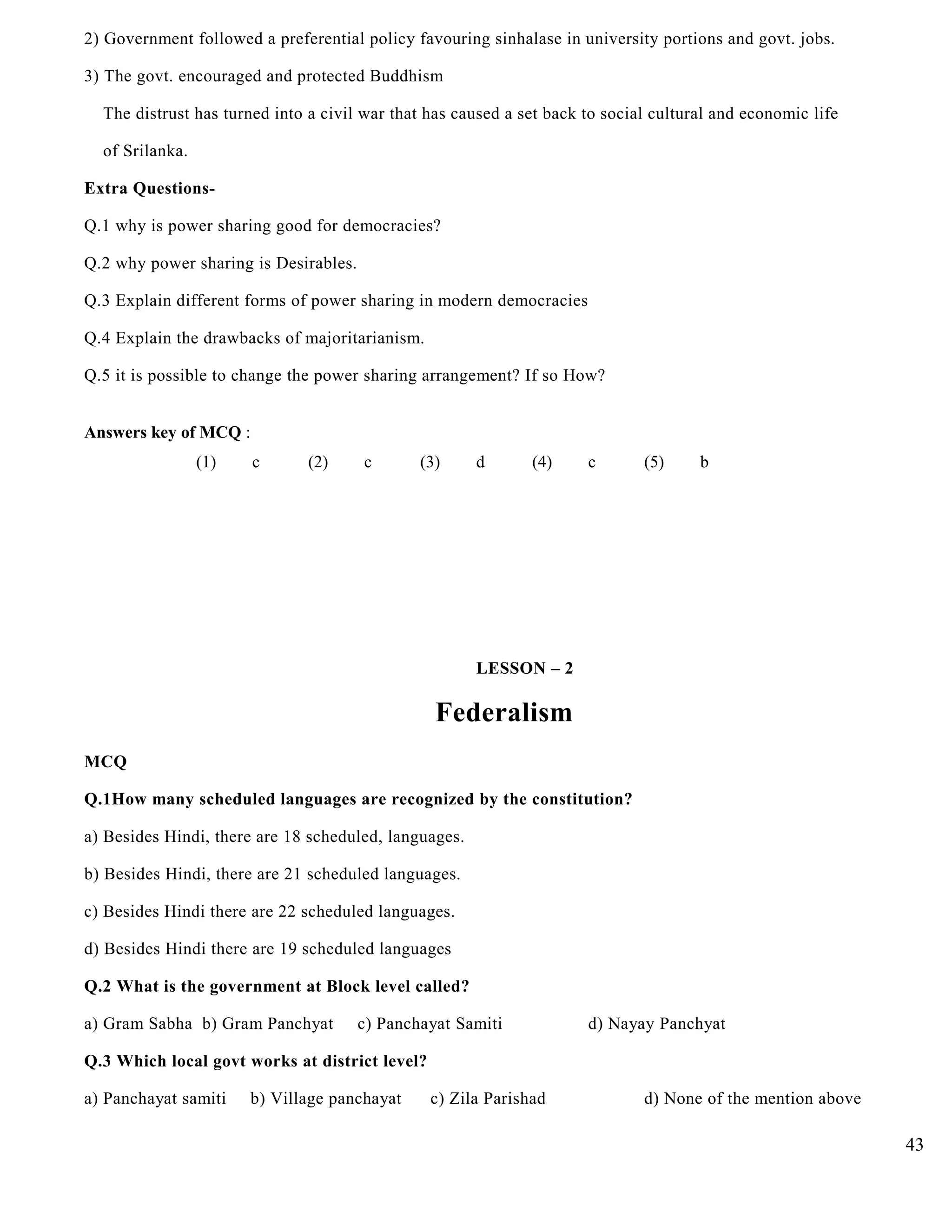 2) Government followed a preferential policy favouring sinhalase in university portions and govt. jobs.
3) The govt. encouraged and protected Buddhism
The distrust has turned into a civil war that has caused a set back to social cultural and economic life
of Srilanka.
Extra Questions-
Q.1 why is power sharing good for democracies?
Q.2 why power sharing is Desirables.
Q.3 Explain different forms of power sharing in modern democracies
Q.4 Explain the drawbacks of majoritarianism.
Q.5 it is possible to change the power sharing arrangement? If so How?
Answers key of MCQ :
(1) c (2) c (3) d (4) c (5) b
LESSON – 2
Federalism
MCQ
Q.1How many scheduled languages are recognized by the constitution?
a) Besides Hindi, there are 18 scheduled, languages.
b) Besides Hindi, there are 21 scheduled languages.
c) Besides Hindi there are 22 scheduled languages.
d) Besides Hindi there are 19 scheduled languages
Q.2 What is the government at Block level called?
a) Gram Sabha b) Gram Panchyat c) Panchayat Samiti d) Nayay Panchyat
Q.3 Which local govt works at district level?
a) Panchayat samiti b) Village panchayat c) Zila Parishad d) None of the mention above
43
 