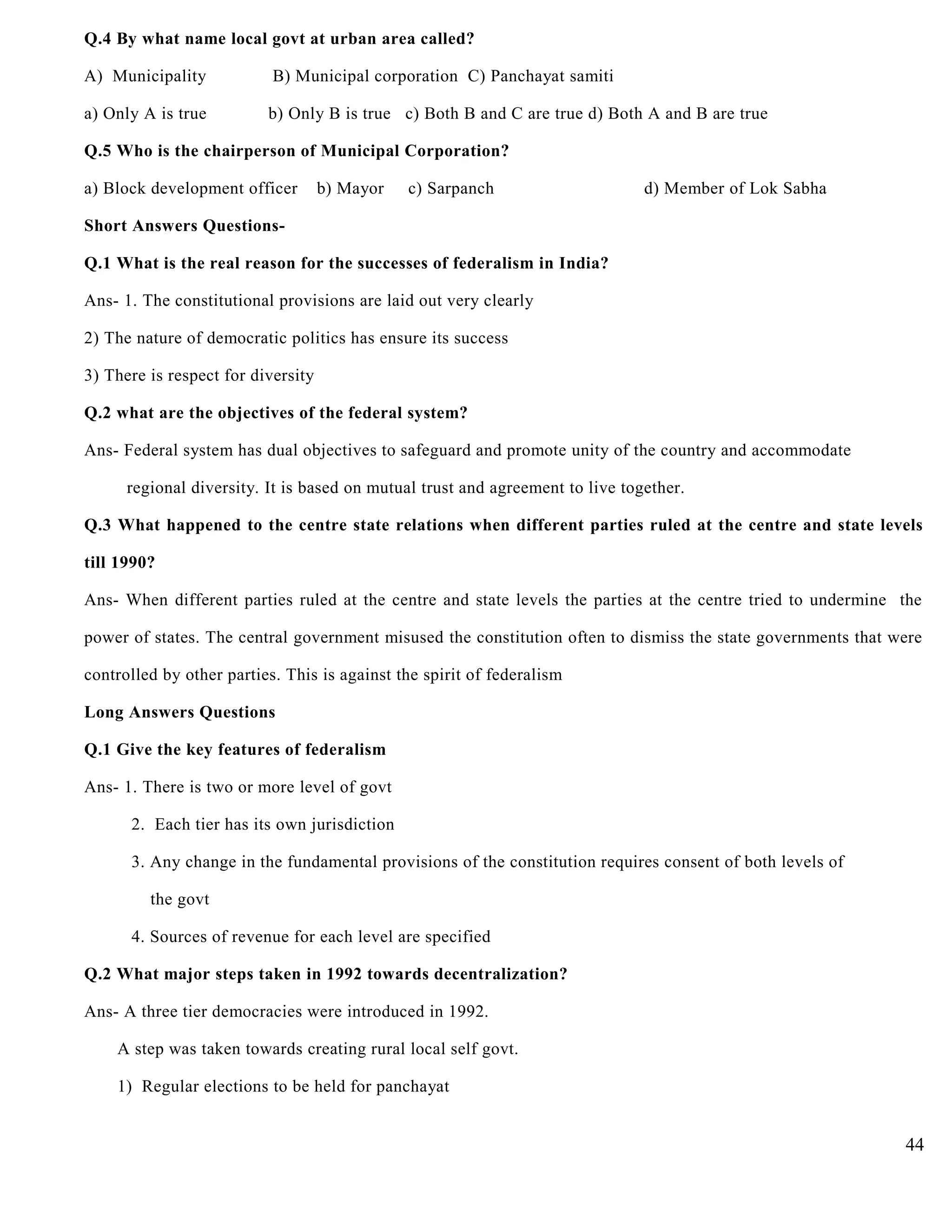 Q.4 By what name local govt at urban area called?
A) Municipality B) Municipal corporation C) Panchayat samiti
a) Only A is true b) Only B is true c) Both B and C are true d) Both A and B are true
Q.5 Who is the chairperson of Municipal Corporation?
a) Block development officer b) Mayor c) Sarpanch d) Member of Lok Sabha
Short Answers Questions-
Q.1 What is the real reason for the successes of federalism in India?
Ans- 1. The constitutional provisions are laid out very clearly
2) The nature of democratic politics has ensure its success
3) There is respect for diversity
Q.2 what are the objectives of the federal system?
Ans- Federal system has dual objectives to safeguard and promote unity of the country and accommodate
regional diversity. It is based on mutual trust and agreement to live together.
Q.3 What happened to the centre state relations when different parties ruled at the centre and state levels
till 1990?
Ans- When different parties ruled at the centre and state levels the parties at the centre tried to undermine the
power of states. The central government misused the constitution often to dismiss the state governments that were
controlled by other parties. This is against the spirit of federalism
Long Answers Questions
Q.1 Give the key features of federalism
Ans- 1. There is two or more level of govt
2. Each tier has its own jurisdiction
3. Any change in the fundamental provisions of the constitution requires consent of both levels of
the govt
4. Sources of revenue for each level are specified
Q.2 What major steps taken in 1992 towards decentralization?
Ans- A three tier democracies were introduced in 1992.
A step was taken towards creating rural local self govt.
1) Regular elections to be held for panchayat
44
 