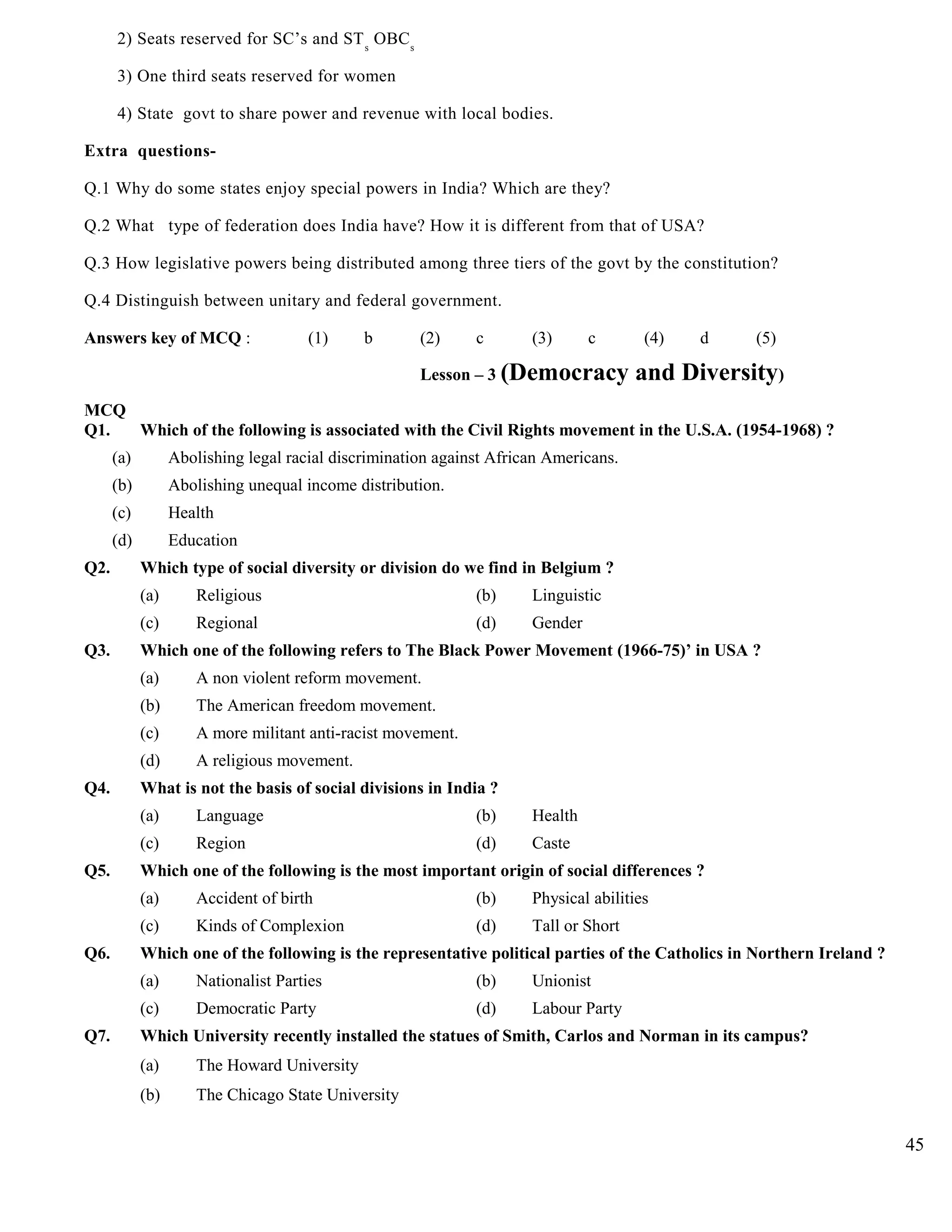 2) Seats reserved for SC’s and STs
OBCs
3) One third seats reserved for women
4) State govt to share power and revenue with local bodies.
Extra questions-
Q.1 Why do some states enjoy special powers in India? Which are they?
Q.2 What type of federation does India have? How it is different from that of USA?
Q.3 How legislative powers being distributed among three tiers of the govt by the constitution?
Q.4 Distinguish between unitary and federal government.
Answers key of MCQ : (1) b (2) c (3) c (4) d (5)
Lesson – 3 (Democracy and Diversity)
MCQ
Q1. Which of the following is associated with the Civil Rights movement in the U.S.A. (1954-1968) ?
(a) Abolishing legal racial discrimination against African Americans.
(b) Abolishing unequal income distribution.
(c) Health
(d) Education
Q2. Which type of social diversity or division do we find in Belgium ?
(a) Religious (b) Linguistic
(c) Regional (d) Gender
Q3. Which one of the following refers to The Black Power Movement (1966-75)’ in USA ?
(a) A non violent reform movement.
(b) The American freedom movement.
(c) A more militant anti-racist movement.
(d) A religious movement.
Q4. What is not the basis of social divisions in India ?
(a) Language (b) Health
(c) Region (d) Caste
Q5. Which one of the following is the most important origin of social differences ?
(a) Accident of birth (b) Physical abilities
(c) Kinds of Complexion (d) Tall or Short
Q6. Which one of the following is the representative political parties of the Catholics in Northern Ireland ?
(a) Nationalist Parties (b) Unionist
(c) Democratic Party (d) Labour Party
Q7. Which University recently installed the statues of Smith, Carlos and Norman in its campus?
(a) The Howard University
(b) The Chicago State University
45
 