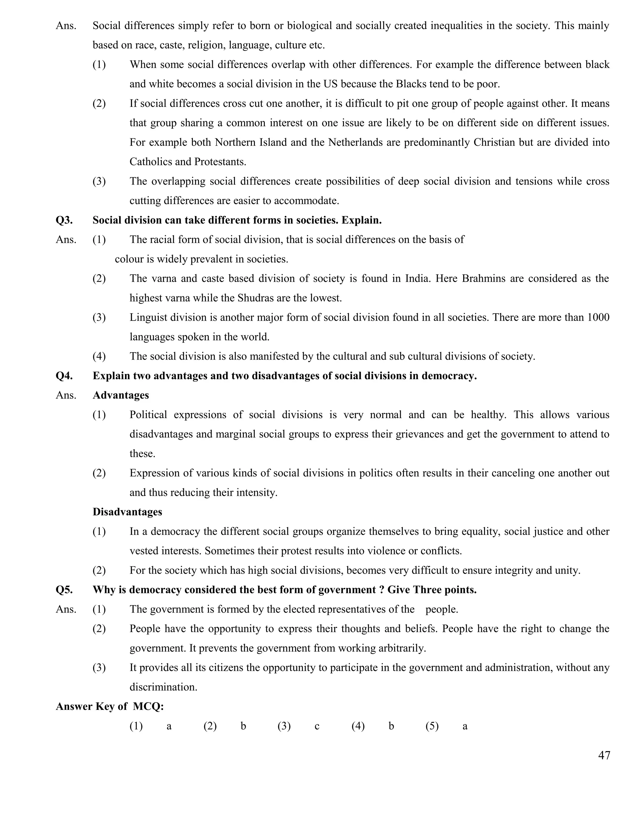 Ans. Social differences simply refer to born or biological and socially created inequalities in the society. This mainly
based on race, caste, religion, language, culture etc.
(1) When some social differences overlap with other differences. For example the difference between black
and white becomes a social division in the US because the Blacks tend to be poor.
(2) If social differences cross cut one another, it is difficult to pit one group of people against other. It means
that group sharing a common interest on one issue are likely to be on different side on different issues.
For example both Northern Island and the Netherlands are predominantly Christian but are divided into
Catholics and Protestants.
(3) The overlapping social differences create possibilities of deep social division and tensions while cross
cutting differences are easier to accommodate.
Q3. Social division can take different forms in societies. Explain.
Ans. (1) The racial form of social division, that is social differences on the basis of
colour is widely prevalent in societies.
(2) The varna and caste based division of society is found in India. Here Brahmins are considered as the
highest varna while the Shudras are the lowest.
(3) Linguist division is another major form of social division found in all societies. There are more than 1000
languages spoken in the world.
(4) The social division is also manifested by the cultural and sub cultural divisions of society.
Q4. Explain two advantages and two disadvantages of social divisions in democracy.
Ans. Advantages
(1) Political expressions of social divisions is very normal and can be healthy. This allows various
disadvantages and marginal social groups to express their grievances and get the government to attend to
these.
(2) Expression of various kinds of social divisions in politics often results in their canceling one another out
and thus reducing their intensity.
Disadvantages
(1) In a democracy the different social groups organize themselves to bring equality, social justice and other
vested interests. Sometimes their protest results into violence or conflicts.
(2) For the society which has high social divisions, becomes very difficult to ensure integrity and unity.
Q5. Why is democracy considered the best form of government ? Give Three points.
Ans. (1) The government is formed by the elected representatives of the people.
(2) People have the opportunity to express their thoughts and beliefs. People have the right to change the
government. It prevents the government from working arbitrarily.
(3) It provides all its citizens the opportunity to participate in the government and administration, without any
discrimination.
Answer Key of MCQ:
(1) a (2) b (3) c (4) b (5) a
47
 