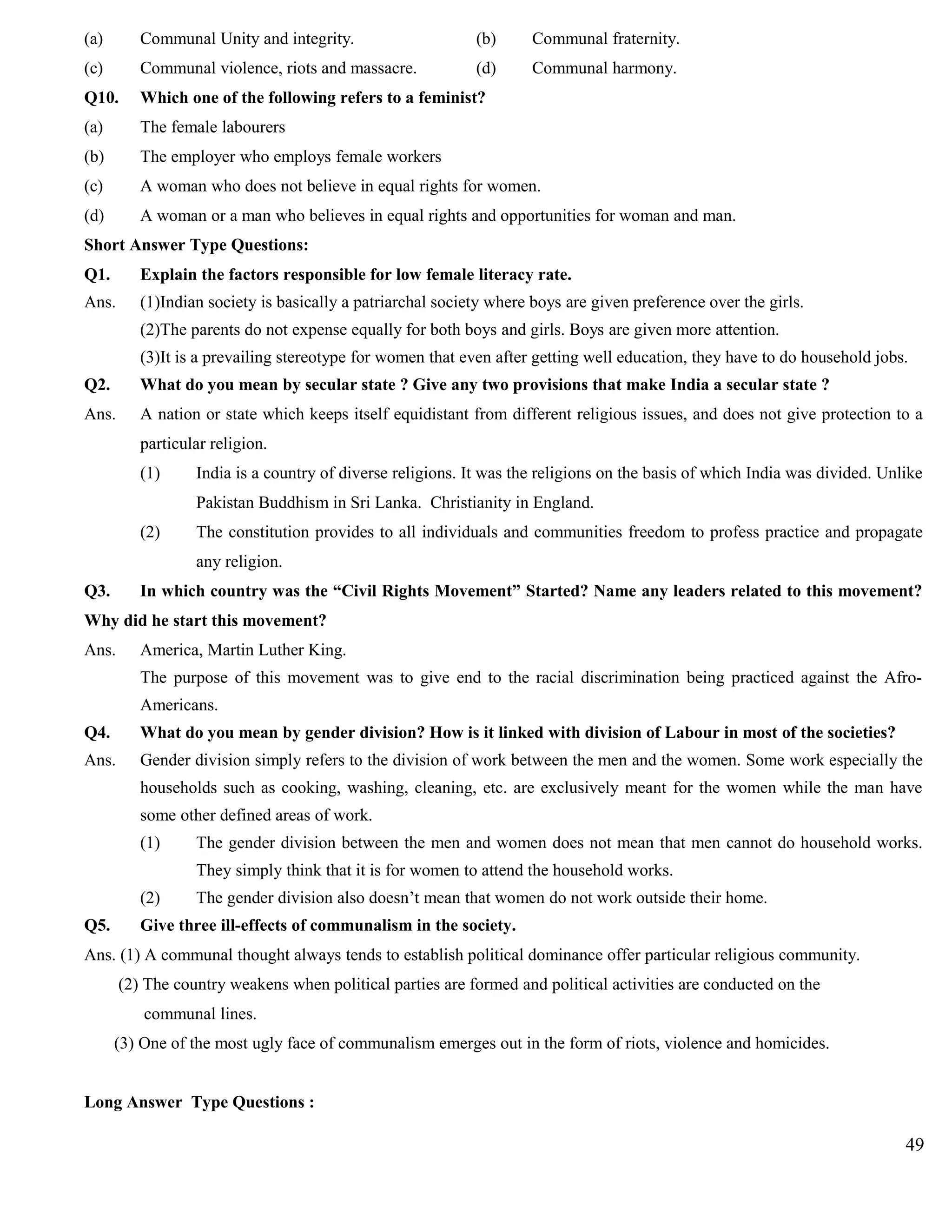 (a) Communal Unity and integrity. (b) Communal fraternity.
(c) Communal violence, riots and massacre. (d) Communal harmony.
Q10. Which one of the following refers to a feminist?
(a) The female labourers
(b) The employer who employs female workers
(c) A woman who does not believe in equal rights for women.
(d) A woman or a man who believes in equal rights and opportunities for woman and man.
Short Answer Type Questions:
Q1. Explain the factors responsible for low female literacy rate.
Ans. (1)Indian society is basically a patriarchal society where boys are given preference over the girls.
(2)The parents do not expense equally for both boys and girls. Boys are given more attention.
(3)It is a prevailing stereotype for women that even after getting well education, they have to do household jobs.
Q2. What do you mean by secular state ? Give any two provisions that make India a secular state ?
Ans. A nation or state which keeps itself equidistant from different religious issues, and does not give protection to a
particular religion.
(1) India is a country of diverse religions. It was the religions on the basis of which India was divided. Unlike
Pakistan Buddhism in Sri Lanka. Christianity in England.
(2) The constitution provides to all individuals and communities freedom to profess practice and propagate
any religion.
Q3. In which country was the “Civil Rights Movement” Started? Name any leaders related to this movement?
Why did he start this movement?
Ans. America, Martin Luther King.
The purpose of this movement was to give end to the racial discrimination being practiced against the Afro-
Americans.
Q4. What do you mean by gender division? How is it linked with division of Labour in most of the societies?
Ans. Gender division simply refers to the division of work between the men and the women. Some work especially the
households such as cooking, washing, cleaning, etc. are exclusively meant for the women while the man have
some other defined areas of work.
(1) The gender division between the men and women does not mean that men cannot do household works.
They simply think that it is for women to attend the household works.
(2) The gender division also doesn’t mean that women do not work outside their home.
Q5. Give three ill-effects of communalism in the society.
Ans. (1) A communal thought always tends to establish political dominance offer particular religious community.
(2) The country weakens when political parties are formed and political activities are conducted on the
communal lines.
(3) One of the most ugly face of communalism emerges out in the form of riots, violence and homicides.
Long Answer Type Questions :
49
 