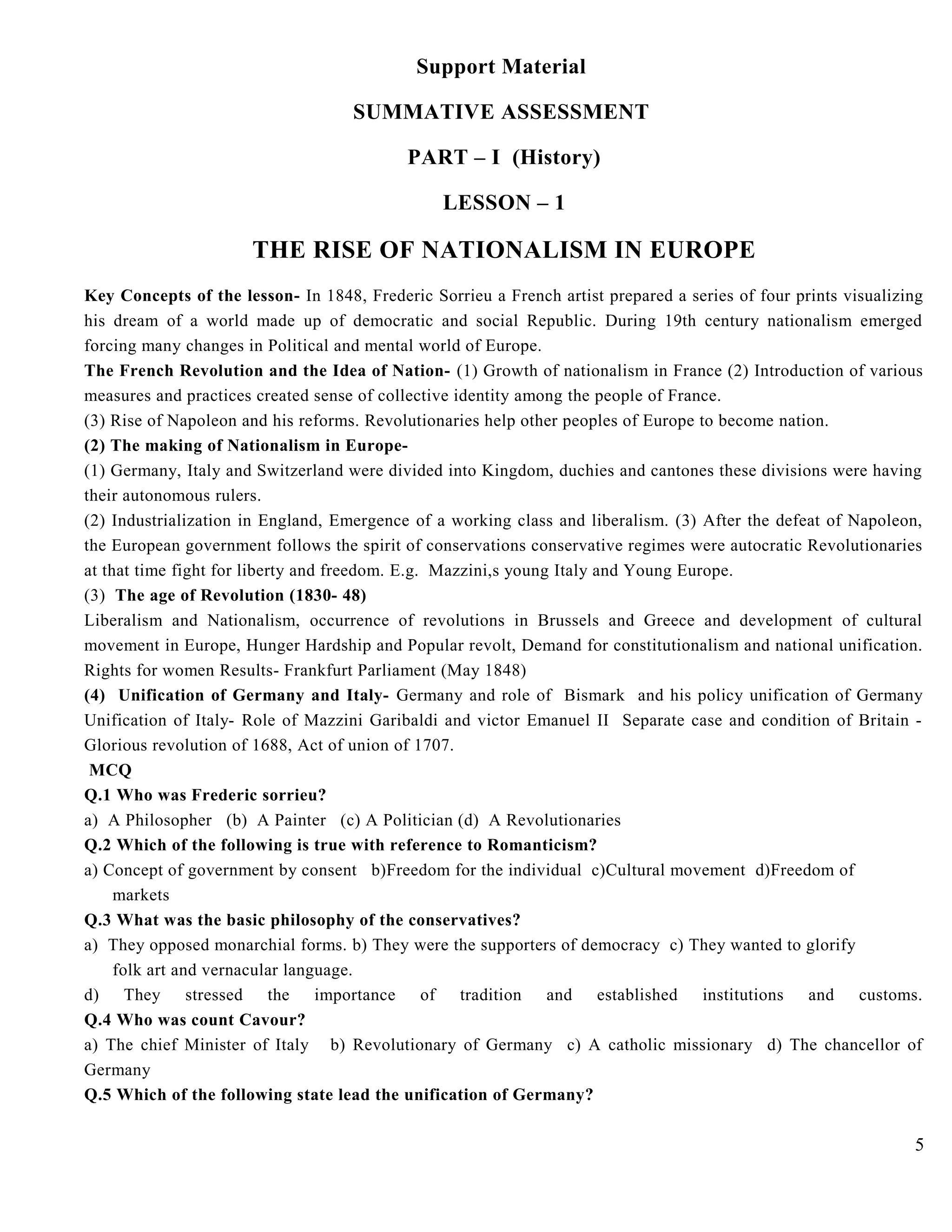 Support Material
SUMMATIVE ASSESSMENT
PART – I (History)
LESSON – 1
THE RISE OF NATIONALISM IN EUROPE
Key Concepts of the lesson- In 1848, Frederic Sorrieu a French artist prepared a series of four prints visualizing
his dream of a world made up of democratic and social Republic. During 19th century nationalism emerged
forcing many changes in Political and mental world of Europe.
The French Revolution and the Idea of Nation- (1) Growth of nationalism in France (2) Introduction of various
measures and practices created sense of collective identity among the people of France.
(3) Rise of Napoleon and his reforms. Revolutionaries help other peoples of Europe to become nation.
(2) The making of Nationalism in Europe-
(1) Germany, Italy and Switzerland were divided into Kingdom, duchies and cantones these divisions were having
their autonomous rulers.
(2) Industrialization in England, Emergence of a working class and liberalism. (3) After the defeat of Napoleon,
the European government follows the spirit of conservations conservative regimes were autocratic Revolutionaries
at that time fight for liberty and freedom. E.g. Mazzini,s young Italy and Young Europe.
(3) The age of Revolution (1830- 48)
Liberalism and Nationalism, occurrence of revolutions in Brussels and Greece and development of cultural
movement in Europe, Hunger Hardship and Popular revolt, Demand for constitutionalism and national unification.
Rights for women Results- Frankfurt Parliament (May 1848)
(4) Unification of Germany and Italy- Germany and role of Bismark and his policy unification of Germany
Unification of Italy- Role of Mazzini Garibaldi and victor Emanuel II Separate case and condition of Britain -
Glorious revolution of 1688, Act of union of 1707.
MCQ
Q.1 Who was Frederic sorrieu?
a) A Philosopher (b) A Painter (c) A Politician (d) A Revolutionaries
Q.2 Which of the following is true with reference to Romanticism?
a) Concept of government by consent b)Freedom for the individual c)Cultural movement d)Freedom of
markets
Q.3 What was the basic philosophy of the conservatives?
a) They opposed monarchial forms. b) They were the supporters of democracy c) They wanted to glorify
folk art and vernacular language.
d) They stressed the importance of tradition and established institutions and customs.
Q.4 Who was count Cavour?
a) The chief Minister of Italy b) Revolutionary of Germany c) A catholic missionary d) The chancellor of
Germany
Q.5 Which of the following state lead the unification of Germany?
5
 