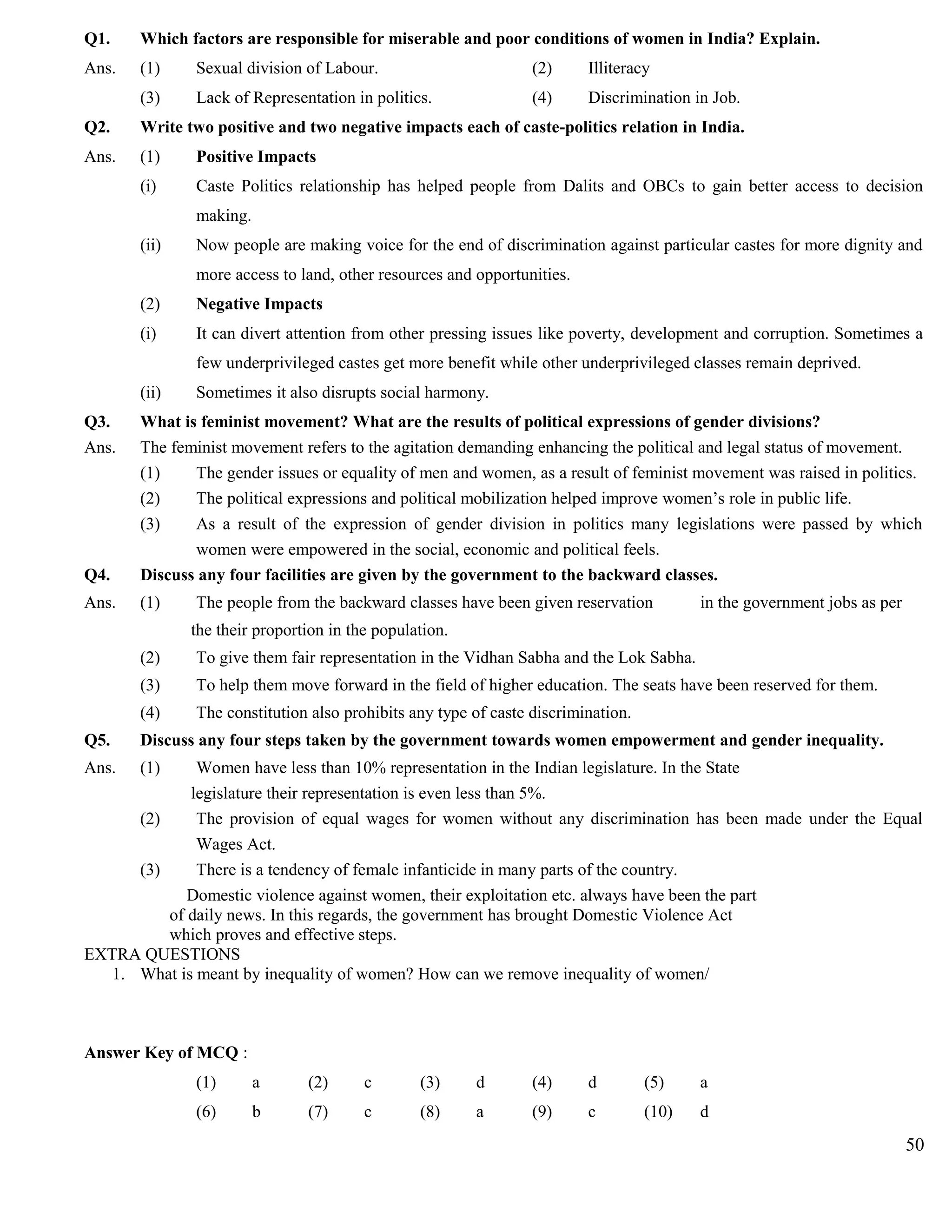 Q1. Which factors are responsible for miserable and poor conditions of women in India? Explain.
Ans. (1) Sexual division of Labour. (2) Illiteracy
(3) Lack of Representation in politics. (4) Discrimination in Job.
Q2. Write two positive and two negative impacts each of caste-politics relation in India.
Ans. (1) Positive Impacts
(i) Caste Politics relationship has helped people from Dalits and OBCs to gain better access to decision
making.
(ii) Now people are making voice for the end of discrimination against particular castes for more dignity and
more access to land, other resources and opportunities.
(2) Negative Impacts
(i) It can divert attention from other pressing issues like poverty, development and corruption. Sometimes a
few underprivileged castes get more benefit while other underprivileged classes remain deprived.
(ii) Sometimes it also disrupts social harmony.
Q3. What is feminist movement? What are the results of political expressions of gender divisions?
Ans. The feminist movement refers to the agitation demanding enhancing the political and legal status of movement.
(1) The gender issues or equality of men and women, as a result of feminist movement was raised in politics.
(2) The political expressions and political mobilization helped improve women’s role in public life.
(3) As a result of the expression of gender division in politics many legislations were passed by which
women were empowered in the social, economic and political feels.
Q4. Discuss any four facilities are given by the government to the backward classes.
Ans. (1) The people from the backward classes have been given reservation in the government jobs as per
the their proportion in the population.
(2) To give them fair representation in the Vidhan Sabha and the Lok Sabha.
(3) To help them move forward in the field of higher education. The seats have been reserved for them.
(4) The constitution also prohibits any type of caste discrimination.
Q5. Discuss any four steps taken by the government towards women empowerment and gender inequality.
Ans. (1) Women have less than 10% representation in the Indian legislature. In the State
legislature their representation is even less than 5%.
(2) The provision of equal wages for women without any discrimination has been made under the Equal
Wages Act.
(3) There is a tendency of female infanticide in many parts of the country.
Domestic violence against women, their exploitation etc. always have been the part
of daily news. In this regards, the government has brought Domestic Violence Act
which proves and effective steps.
EXTRA QUESTIONS
1. What is meant by inequality of women? How can we remove inequality of women/
Answer Key of MCQ :
(1) a (2) c (3) d (4) d (5) a
(6) b (7) c (8) a (9) c (10) d
50
 