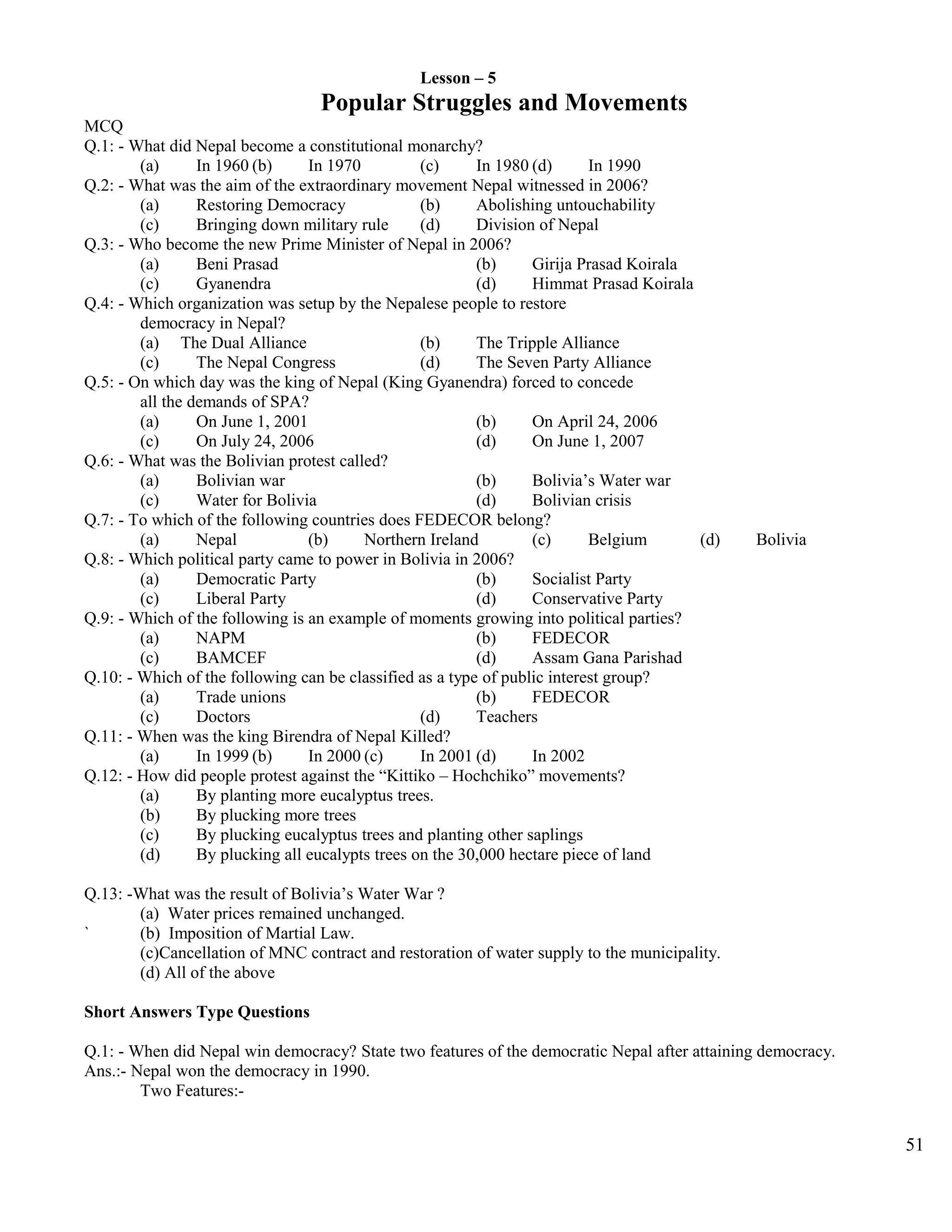 Lesson – 5
Popular Struggles and Movements
MCQ
Q.1: - What did Nepal become a constitutional monarchy?
(a) In 1960 (b) In 1970 (c) In 1980 (d) In 1990
Q.2: - What was the aim of the extraordinary movement Nepal witnessed in 2006?
(a) Restoring Democracy (b) Abolishing untouchability
(c) Bringing down military rule (d) Division of Nepal
Q.3: - Who become the new Prime Minister of Nepal in 2006?
(a) Beni Prasad (b) Girija Prasad Koirala
(c) Gyanendra (d) Himmat Prasad Koirala
Q.4: - Which organization was setup by the Nepalese people to restore
democracy in Nepal?
(a) The Dual Alliance (b) The Tripple Alliance
(c) The Nepal Congress (d) The Seven Party Alliance
Q.5: - On which day was the king of Nepal (King Gyanendra) forced to concede
all the demands of SPA?
(a) On June 1, 2001 (b) On April 24, 2006
(c) On July 24, 2006 (d) On June 1, 2007
Q.6: - What was the Bolivian protest called?
(a) Bolivian war (b) Bolivia’s Water war
(c) Water for Bolivia (d) Bolivian crisis
Q.7: - To which of the following countries does FEDECOR belong?
(a) Nepal (b) Northern Ireland (c) Belgium (d) Bolivia
Q.8: - Which political party came to power in Bolivia in 2006?
(a) Democratic Party (b) Socialist Party
(c) Liberal Party (d) Conservative Party
Q.9: - Which of the following is an example of moments growing into political parties?
(a) NAPM (b) FEDECOR
(c) BAMCEF (d) Assam Gana Parishad
Q.10: - Which of the following can be classified as a type of public interest group?
(a) Trade unions (b) FEDECOR
(c) Doctors (d) Teachers
Q.11: - When was the king Birendra of Nepal Killed?
(a) In 1999 (b) In 2000 (c) In 2001 (d) In 2002
Q.12: - How did people protest against the “Kittiko – Hochchiko” movements?
(a) By planting more eucalyptus trees.
(b) By plucking more trees
(c) By plucking eucalyptus trees and planting other saplings
(d) By plucking all eucalypts trees on the 30,000 hectare piece of land
Q.13: -What was the result of Bolivia’s Water War ?
(a) Water prices remained unchanged.
` (b) Imposition of Martial Law.
(c)Cancellation of MNC contract and restoration of water supply to the municipality.
(d) All of the above
Short Answers Type Questions
Q.1: - When did Nepal win democracy? State two features of the democratic Nepal after attaining democracy.
Ans.:- Nepal won the democracy in 1990.
Two Features:-
51
 