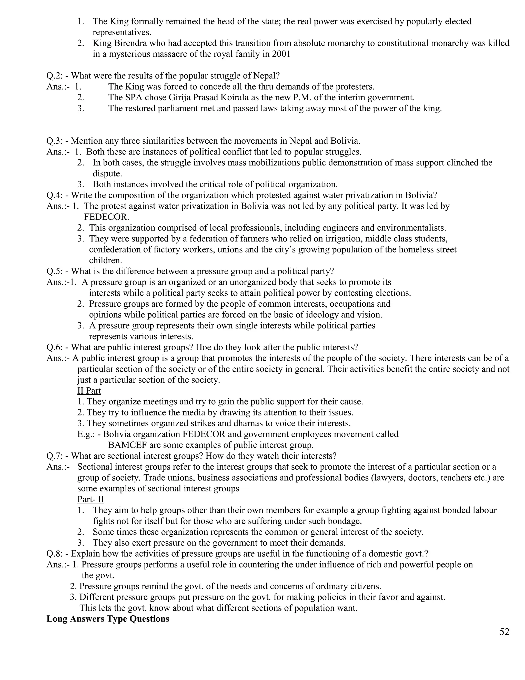 1. The King formally remained the head of the state; the real power was exercised by popularly elected
representatives.
2. King Birendra who had accepted this transition from absolute monarchy to constitutional monarchy was killed
in a mysterious massacre of the royal family in 2001
Q.2: - What were the results of the popular struggle of Nepal?
Ans.:- 1. The King was forced to concede all the thru demands of the protesters.
2. The SPA chose Girija Prasad Koirala as the new P.M. of the interim government.
3. The restored parliament met and passed laws taking away most of the power of the king.
Q.3: - Mention any three similarities between the movements in Nepal and Bolivia.
Ans.:- 1. Both these are instances of political conflict that led to popular struggles.
2. In both cases, the struggle involves mass mobilizations public demonstration of mass support clinched the
dispute.
3. Both instances involved the critical role of political organization.
Q.4: - Write the composition of the organization which protested against water privatization in Bolivia?
Ans.:- 1. The protest against water privatization in Bolivia was not led by any political party. It was led by
FEDECOR.
2. This organization comprised of local professionals, including engineers and environmentalists.
3. They were supported by a federation of farmers who relied on irrigation, middle class students,
confederation of factory workers, unions and the city’s growing population of the homeless street
children.
Q.5: - What is the difference between a pressure group and a political party?
Ans.:-1. A pressure group is an organized or an unorganized body that seeks to promote its
interests while a political party seeks to attain political power by contesting elections.
2. Pressure groups are formed by the people of common interests, occupations and
opinions while political parties are forced on the basic of ideology and vision.
3. A pressure group represents their own single interests while political parties
represents various interests.
Q.6: - What are public interest groups? Hoe do they look after the public interests?
Ans.:- A public interest group is a group that promotes the interests of the people of the society. There interests can be of a
particular section of the society or of the entire society in general. Their activities benefit the entire society and not
just a particular section of the society.
II Part
1. They organize meetings and try to gain the public support for their cause.
2. They try to influence the media by drawing its attention to their issues.
3. They sometimes organized strikes and dharnas to voice their interests.
E.g.: - Bolivia organization FEDECOR and government employees movement called
BAMCEF are some examples of public interest group.
Q.7: - What are sectional interest groups? How do they watch their interests?
Ans.:- Sectional interest groups refer to the interest groups that seek to promote the interest of a particular section or a
group of society. Trade unions, business associations and professional bodies (lawyers, doctors, teachers etc.) are
some examples of sectional interest groups—
Part- II
1. They aim to help groups other than their own members for example a group fighting against bonded labour
fights not for itself but for those who are suffering under such bondage.
2. Some times these organization represents the common or general interest of the society.
3. They also exert pressure on the government to meet their demands.
Q.8: - Explain how the activities of pressure groups are useful in the functioning of a domestic govt.?
Ans.:- 1. Pressure groups performs a useful role in countering the under influence of rich and powerful people on
the govt.
2. Pressure groups remind the govt. of the needs and concerns of ordinary citizens.
3. Different pressure groups put pressure on the govt. for making policies in their favor and against.
This lets the govt. know about what different sections of population want.
Long Answers Type Questions
52
 