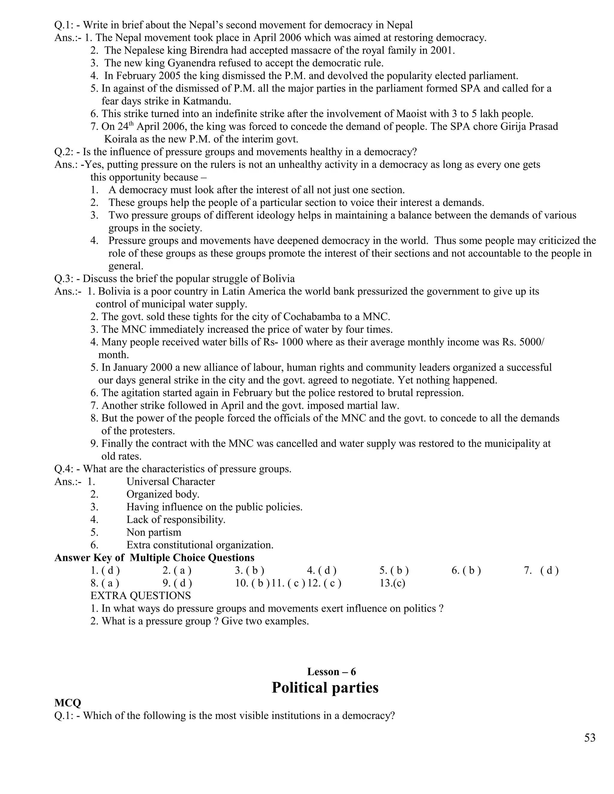 Q.1: - Write in brief about the Nepal’s second movement for democracy in Nepal
Ans.:- 1. The Nepal movement took place in April 2006 which was aimed at restoring democracy.
2. The Nepalese king Birendra had accepted massacre of the royal family in 2001.
3. The new king Gyanendra refused to accept the democratic rule.
4. In February 2005 the king dismissed the P.M. and devolved the popularity elected parliament.
5. In against of the dismissed of P.M. all the major parties in the parliament formed SPA and called for a
fear days strike in Katmandu.
6. This strike turned into an indefinite strike after the involvement of Maoist with 3 to 5 lakh people.
7. On 24th
April 2006, the king was forced to concede the demand of people. The SPA chore Girija Prasad
Koirala as the new P.M. of the interim govt.
Q.2: - Is the influence of pressure groups and movements healthy in a democracy?
Ans.: -Yes, putting pressure on the rulers is not an unhealthy activity in a democracy as long as every one gets
this opportunity because –
1. A democracy must look after the interest of all not just one section.
2. These groups help the people of a particular section to voice their interest a demands.
3. Two pressure groups of different ideology helps in maintaining a balance between the demands of various
groups in the society.
4. Pressure groups and movements have deepened democracy in the world. Thus some people may criticized the
role of these groups as these groups promote the interest of their sections and not accountable to the people in
general.
Q.3: - Discuss the brief the popular struggle of Bolivia
Ans.:- 1. Bolivia is a poor country in Latin America the world bank pressurized the government to give up its
control of municipal water supply.
2. The govt. sold these tights for the city of Cochabamba to a MNC.
3. The MNC immediately increased the price of water by four times.
4. Many people received water bills of Rs- 1000 where as their average monthly income was Rs. 5000/
month.
5. In January 2000 a new alliance of labour, human rights and community leaders organized a successful
our days general strike in the city and the govt. agreed to negotiate. Yet nothing happened.
6. The agitation started again in February but the police restored to brutal repression.
7. Another strike followed in April and the govt. imposed martial law.
8. But the power of the people forced the officials of the MNC and the govt. to concede to all the demands
of the protesters.
9. Finally the contract with the MNC was cancelled and water supply was restored to the municipality at
old rates.
Q.4: - What are the characteristics of pressure groups.
Ans.:- 1. Universal Character
2. Organized body.
3. Having influence on the public policies.
4. Lack of responsibility.
5. Non partism
6. Extra constitutional organization.
Answer Key of Multiple Choice Questions
1. ( d ) 2. ( a ) 3. ( b ) 4. ( d ) 5. ( b ) 6. ( b ) 7. ( d )
8. ( a ) 9. ( d ) 10. ( b )11. ( c ) 12. ( c ) 13.(c)
EXTRA QUESTIONS
1. In what ways do pressure groups and movements exert influence on politics ?
2. What is a pressure group ? Give two examples.
Lesson – 6
Political parties
MCQ
Q.1: - Which of the following is the most visible institutions in a democracy?
53
 