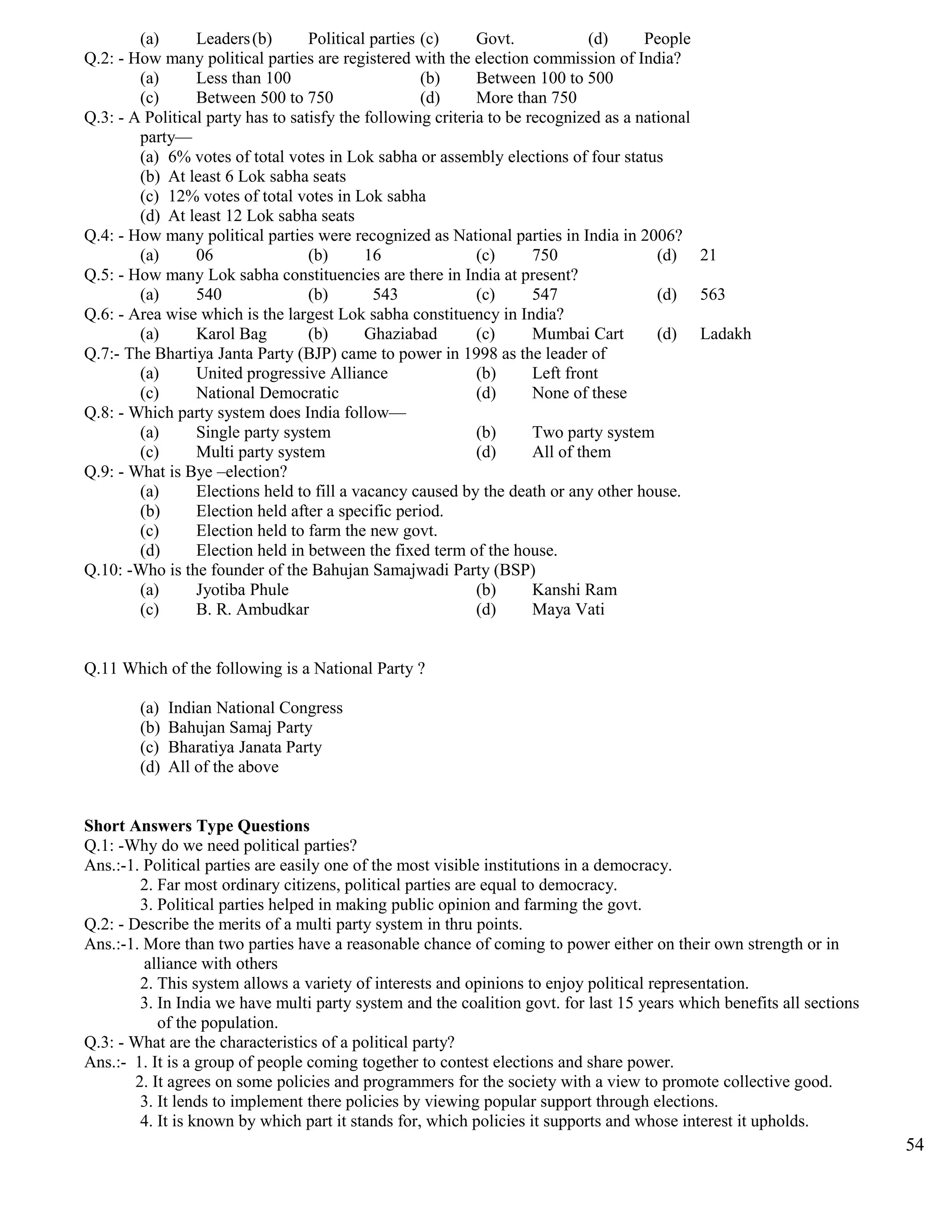 (a) Leaders(b) Political parties (c) Govt. (d) People
Q.2: - How many political parties are registered with the election commission of India?
(a) Less than 100 (b) Between 100 to 500
(c) Between 500 to 750 (d) More than 750
Q.3: - A Political party has to satisfy the following criteria to be recognized as a national
party—
(a) 6% votes of total votes in Lok sabha or assembly elections of four status
(b) At least 6 Lok sabha seats
(c) 12% votes of total votes in Lok sabha
(d) At least 12 Lok sabha seats
Q.4: - How many political parties were recognized as National parties in India in 2006?
(a) 06 (b) 16 (c) 750 (d) 21
Q.5: - How many Lok sabha constituencies are there in India at present?
(a) 540 (b) 543 (c) 547 (d) 563
Q.6: - Area wise which is the largest Lok sabha constituency in India?
(a) Karol Bag (b) Ghaziabad (c) Mumbai Cart (d) Ladakh
Q.7:- The Bhartiya Janta Party (BJP) came to power in 1998 as the leader of
(a) United progressive Alliance (b) Left front
(c) National Democratic (d) None of these
Q.8: - Which party system does India follow—
(a) Single party system (b) Two party system
(c) Multi party system (d) All of them
Q.9: - What is Bye –election?
(a) Elections held to fill a vacancy caused by the death or any other house.
(b) Election held after a specific period.
(c) Election held to farm the new govt.
(d) Election held in between the fixed term of the house.
Q.10: -Who is the founder of the Bahujan Samajwadi Party (BSP)
(a) Jyotiba Phule (b) Kanshi Ram
(c) B. R. Ambudkar (d) Maya Vati
Q.11 Which of the following is a National Party ?
(a) Indian National Congress
(b) Bahujan Samaj Party
(c) Bharatiya Janata Party
(d) All of the above
Short Answers Type Questions
Q.1: -Why do we need political parties?
Ans.:-1. Political parties are easily one of the most visible institutions in a democracy.
2. Far most ordinary citizens, political parties are equal to democracy.
3. Political parties helped in making public opinion and farming the govt.
Q.2: - Describe the merits of a multi party system in thru points.
Ans.:-1. More than two parties have a reasonable chance of coming to power either on their own strength or in
alliance with others
2. This system allows a variety of interests and opinions to enjoy political representation.
3. In India we have multi party system and the coalition govt. for last 15 years which benefits all sections
of the population.
Q.3: - What are the characteristics of a political party?
Ans.:- 1. It is a group of people coming together to contest elections and share power.
2. It agrees on some policies and programmers for the society with a view to promote collective good.
3. It lends to implement there policies by viewing popular support through elections.
4. It is known by which part it stands for, which policies it supports and whose interest it upholds.
54
 