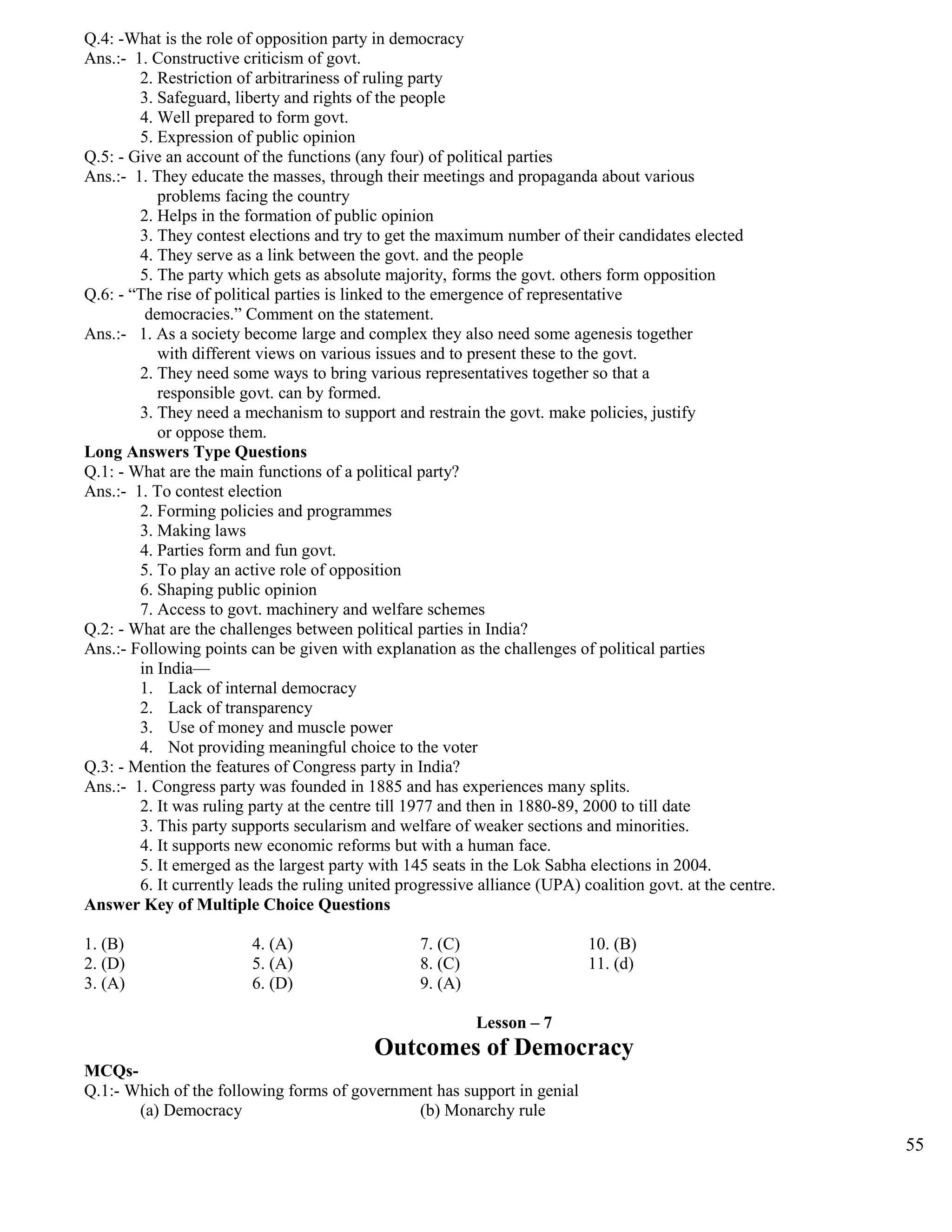 Q.4: -What is the role of opposition party in democracy
Ans.:- 1. Constructive criticism of govt.
2. Restriction of arbitrariness of ruling party
3. Safeguard, liberty and rights of the people
4. Well prepared to form govt.
5. Expression of public opinion
Q.5: - Give an account of the functions (any four) of political parties
Ans.:- 1. They educate the masses, through their meetings and propaganda about various
problems facing the country
2. Helps in the formation of public opinion
3. They contest elections and try to get the maximum number of their candidates elected
4. They serve as a link between the govt. and the people
5. The party which gets as absolute majority, forms the govt. others form opposition
Q.6: - “The rise of political parties is linked to the emergence of representative
democracies.” Comment on the statement.
Ans.:- 1. As a society become large and complex they also need some agenesis together
with different views on various issues and to present these to the govt.
2. They need some ways to bring various representatives together so that a
responsible govt. can by formed.
3. They need a mechanism to support and restrain the govt. make policies, justify
or oppose them.
Long Answers Type Questions
Q.1: - What are the main functions of a political party?
Ans.:- 1. To contest election
2. Forming policies and programmes
3. Making laws
4. Parties form and fun govt.
5. To play an active role of opposition
6. Shaping public opinion
7. Access to govt. machinery and welfare schemes
Q.2: - What are the challenges between political parties in India?
Ans.:- Following points can be given with explanation as the challenges of political parties
in India—
1. Lack of internal democracy
2. Lack of transparency
3. Use of money and muscle power
4. Not providing meaningful choice to the voter
Q.3: - Mention the features of Congress party in India?
Ans.:- 1. Congress party was founded in 1885 and has experiences many splits.
2. It was ruling party at the centre till 1977 and then in 1880-89, 2000 to till date
3. This party supports secularism and welfare of weaker sections and minorities.
4. It supports new economic reforms but with a human face.
5. It emerged as the largest party with 145 seats in the Lok Sabha elections in 2004.
6. It currently leads the ruling united progressive alliance (UPA) coalition govt. at the centre.
Answer Key of Multiple Choice Questions
1. (B) 4. (A) 7. (C) 10. (B)
2. (D) 5. (A) 8. (C) 11. (d)
3. (A) 6. (D) 9. (A)
Lesson – 7
Outcomes of Democracy
MCQs-
Q.1:- Which of the following forms of government has support in genial
(a) Democracy (b) Monarchy rule
55
 