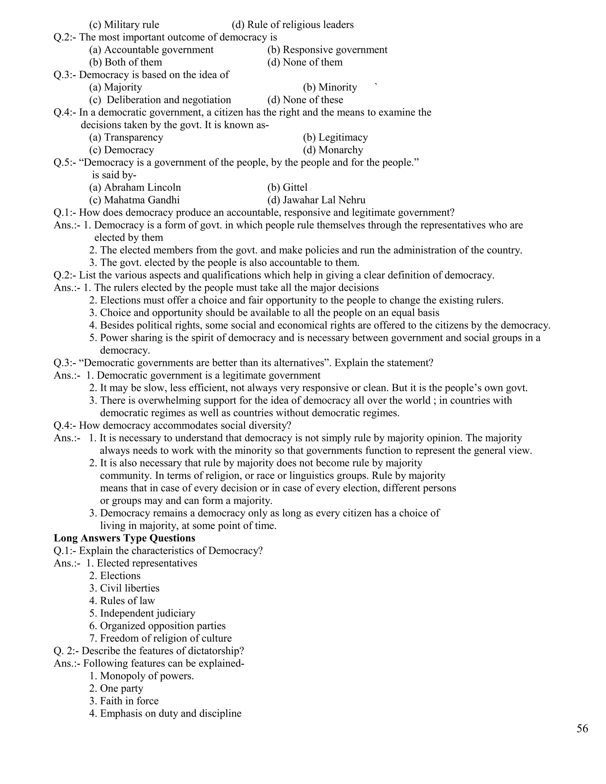 (c) Military rule (d) Rule of religious leaders
Q.2:- The most important outcome of democracy is
(a) Accountable government (b) Responsive government
(b) Both of them (d) None of them
Q.3:- Democracy is based on the idea of
(a) Majority (b) Minority `
(c) Deliberation and negotiation (d) None of these
Q.4:- In a democratic government, a citizen has the right and the means to examine the
decisions taken by the govt. It is known as-
(a) Transparency (b) Legitimacy
(c) Democracy (d) Monarchy
Q.5:- “Democracy is a government of the people, by the people and for the people.”
is said by-
(a) Abraham Lincoln (b) Gittel
(c) Mahatma Gandhi (d) Jawahar Lal Nehru
Q.1:- How does democracy produce an accountable, responsive and legitimate government?
Ans.:- 1. Democracy is a form of govt. in which people rule themselves through the representatives who are
elected by them
2. The elected members from the govt. and make policies and run the administration of the country.
3. The govt. elected by the people is also accountable to them.
Q.2:- List the various aspects and qualifications which help in giving a clear definition of democracy.
Ans.:- 1. The rulers elected by the people must take all the major decisions
2. Elections must offer a choice and fair opportunity to the people to change the existing rulers.
3. Choice and opportunity should be available to all the people on an equal basis
4. Besides political rights, some social and economical rights are offered to the citizens by the democracy.
5. Power sharing is the spirit of democracy and is necessary between government and social groups in a
democracy.
Q.3:- “Democratic governments are better than its alternatives”. Explain the statement?
Ans.:- 1. Democratic government is a legitimate government
2. It may be slow, less efficient, not always very responsive or clean. But it is the people’s own govt.
3. There is overwhelming support for the idea of democracy all over the world ; in countries with
democratic regimes as well as countries without democratic regimes.
Q.4:- How democracy accommodates social diversity?
Ans.:- 1. It is necessary to understand that democracy is not simply rule by majority opinion. The majority
always needs to work with the minority so that governments function to represent the general view.
2. It is also necessary that rule by majority does not become rule by majority
community. In terms of religion, or race or linguistics groups. Rule by majority
means that in case of every decision or in case of every election, different persons
or groups may and can form a majority.
3. Democracy remains a democracy only as long as every citizen has a choice of
living in majority, at some point of time.
Long Answers Type Questions
Q.1:- Explain the characteristics of Democracy?
Ans.:- 1. Elected representatives
2. Elections
3. Civil liberties
4. Rules of law
5. Independent judiciary
6. Organized opposition parties
7. Freedom of religion of culture
Q. 2:- Describe the features of dictatorship?
Ans.:- Following features can be explained-
1. Monopoly of powers.
2. One party
3. Faith in force
4. Emphasis on duty and discipline
56
 