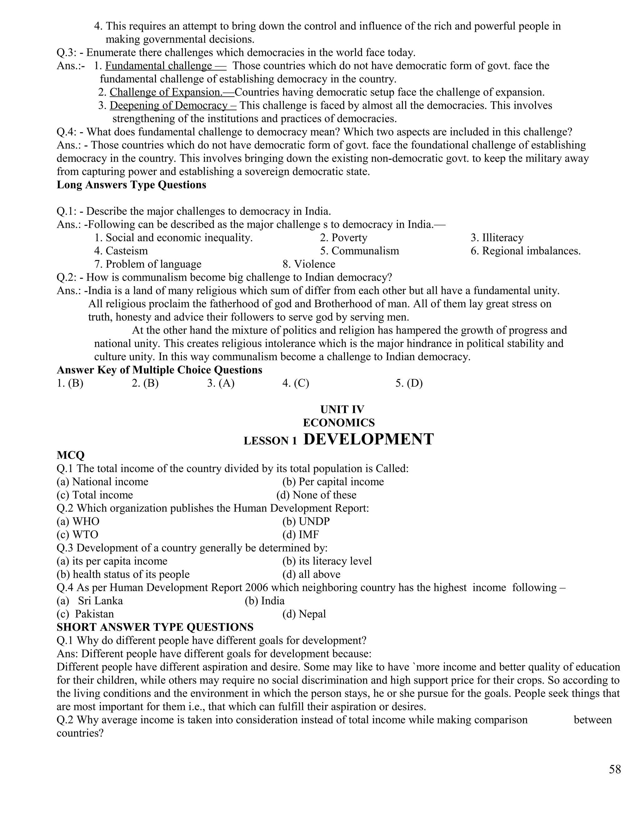 4. This requires an attempt to bring down the control and influence of the rich and powerful people in
making governmental decisions.
Q.3: - Enumerate there challenges which democracies in the world face today.
Ans.:- 1. Fundamental challenge — Those countries which do not have democratic form of govt. face the
fundamental challenge of establishing democracy in the country.
2. Challenge of Expansion.—Countries having democratic setup face the challenge of expansion.
3. Deepening of Democracy – This challenge is faced by almost all the democracies. This involves
strengthening of the institutions and practices of democracies.
Q.4: - What does fundamental challenge to democracy mean? Which two aspects are included in this challenge?
Ans.: - Those countries which do not have democratic form of govt. face the foundational challenge of establishing
democracy in the country. This involves bringing down the existing non-democratic govt. to keep the military away
from capturing power and establishing a sovereign democratic state.
Long Answers Type Questions
Q.1: - Describe the major challenges to democracy in India.
Ans.: -Following can be described as the major challenge s to democracy in India.—
1. Social and economic inequality. 2. Poverty 3. Illiteracy
4. Casteism 5. Communalism 6. Regional imbalances.
7. Problem of language 8. Violence
Q.2: - How is communalism become big challenge to Indian democracy?
Ans.: -India is a land of many religious which sum of differ from each other but all have a fundamental unity.
All religious proclaim the fatherhood of god and Brotherhood of man. All of them lay great stress on
truth, honesty and advice their followers to serve god by serving men.
At the other hand the mixture of politics and religion has hampered the growth of progress and
national unity. This creates religious intolerance which is the major hindrance in political stability and
culture unity. In this way communalism become a challenge to Indian democracy.
Answer Key of Multiple Choice Questions
1. (B) 2. (B) 3. (A) 4. (C) 5. (D)
UNIT IV
ECONOMICS
LESSON 1 DEVELOPMENT
MCQ
Q.1 The total income of the country divided by its total population is Called:
(a) National income (b) Per capital income
(c) Total income (d) None of these
Q.2 Which organization publishes the Human Development Report:
(a) WHO (b) UNDP
(c) WTO (d) IMF
Q.3 Development of a country generally be determined by:
(a) its per capita income (b) its literacy level
(b) health status of its people (d) all above
Q.4 As per Human Development Report 2006 which neighboring country has the highest income following –
(a) Sri Lanka (b) India
(c) Pakistan (d) Nepal
SHORT ANSWER TYPE QUESTIONS
Q.1 Why do different people have different goals for development?
Ans: Different people have different goals for development because:
Different people have different aspiration and desire. Some may like to have `more income and better quality of education
for their children, while others may require no social discrimination and high support price for their crops. So according to
the living conditions and the environment in which the person stays, he or she pursue for the goals. People seek things that
are most important for them i.e., that which can fulfill their aspiration or desires.
Q.2 Why average income is taken into consideration instead of total income while making comparison between
countries?
58
 
