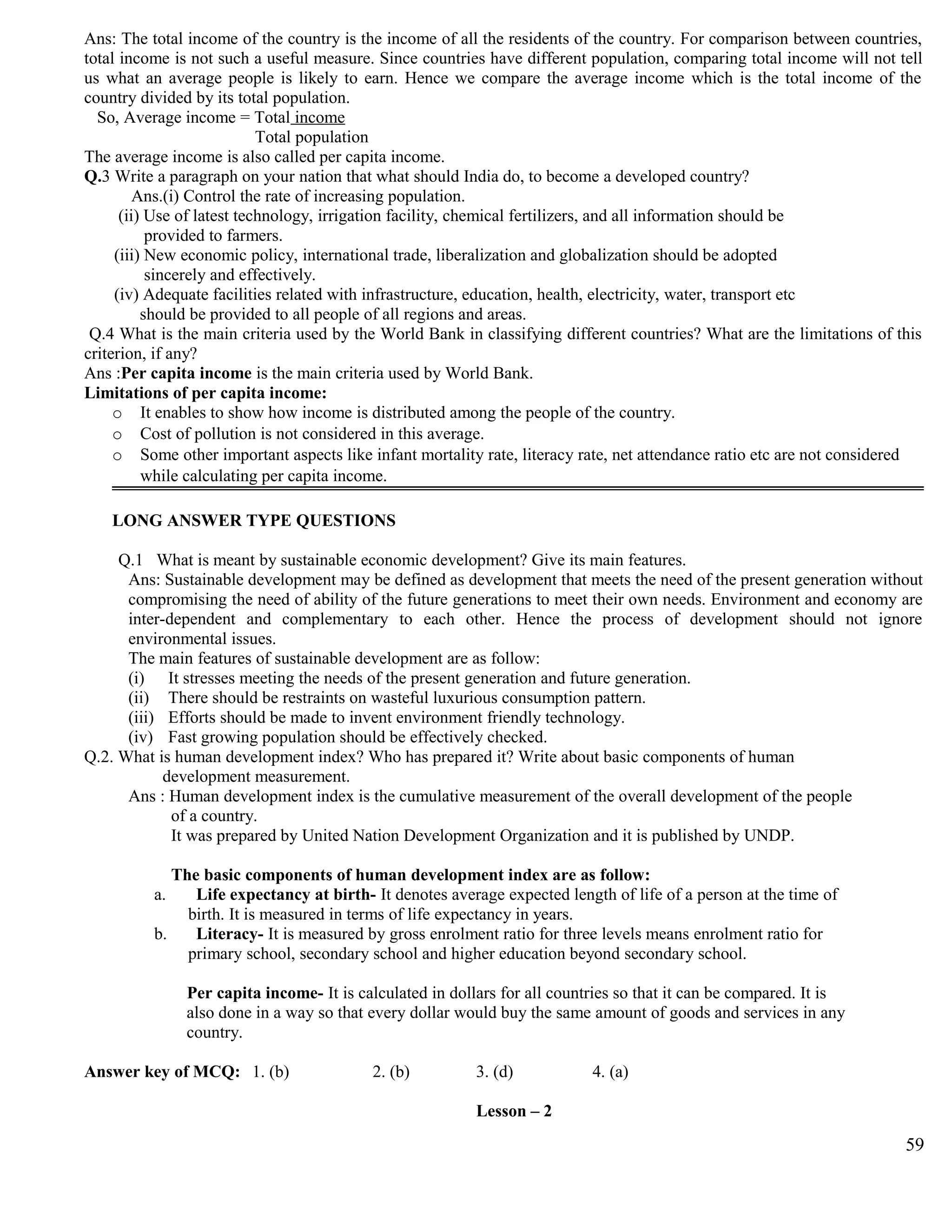 Ans: The total income of the country is the income of all the residents of the country. For comparison between countries,
total income is not such a useful measure. Since countries have different population, comparing total income will not tell
us what an average people is likely to earn. Hence we compare the average income which is the total income of the
country divided by its total population.
So, Average income = Total income
Total population
The average income is also called per capita income.
Q.3 Write a paragraph on your nation that what should India do, to become a developed country?
Ans.(i) Control the rate of increasing population.
(ii) Use of latest technology, irrigation facility, chemical fertilizers, and all information should be
provided to farmers.
(iii) New economic policy, international trade, liberalization and globalization should be adopted
sincerely and effectively.
(iv) Adequate facilities related with infrastructure, education, health, electricity, water, transport etc
should be provided to all people of all regions and areas.
Q.4 What is the main criteria used by the World Bank in classifying different countries? What are the limitations of this
criterion, if any?
Ans :Per capita income is the main criteria used by World Bank.
Limitations of per capita income:
o It enables to show how income is distributed among the people of the country.
o Cost of pollution is not considered in this average.
o Some other important aspects like infant mortality rate, literacy rate, net attendance ratio etc are not considered
while calculating per capita income.
LONG ANSWER TYPE QUESTIONS
Q.1 What is meant by sustainable economic development? Give its main features.
Ans: Sustainable development may be defined as development that meets the need of the present generation without
compromising the need of ability of the future generations to meet their own needs. Environment and economy are
inter-dependent and complementary to each other. Hence the process of development should not ignore
environmental issues.
The main features of sustainable development are as follow:
(i) It stresses meeting the needs of the present generation and future generation.
(ii) There should be restraints on wasteful luxurious consumption pattern.
(iii) Efforts should be made to invent environment friendly technology.
(iv) Fast growing population should be effectively checked.
Q.2. What is human development index? Who has prepared it? Write about basic components of human
development measurement.
Ans : Human development index is the cumulative measurement of the overall development of the people
of a country.
It was prepared by United Nation Development Organization and it is published by UNDP.
The basic components of human development index are as follow:
a. Life expectancy at birth- It denotes average expected length of life of a person at the time of
birth. It is measured in terms of life expectancy in years.
b. Literacy- It is measured by gross enrolment ratio for three levels means enrolment ratio for
primary school, secondary school and higher education beyond secondary school.
Per capita income- It is calculated in dollars for all countries so that it can be compared. It is
also done in a way so that every dollar would buy the same amount of goods and services in any
country.
Answer key of MCQ: 1. (b) 2. (b) 3. (d) 4. (a)
Lesson – 2
59
 