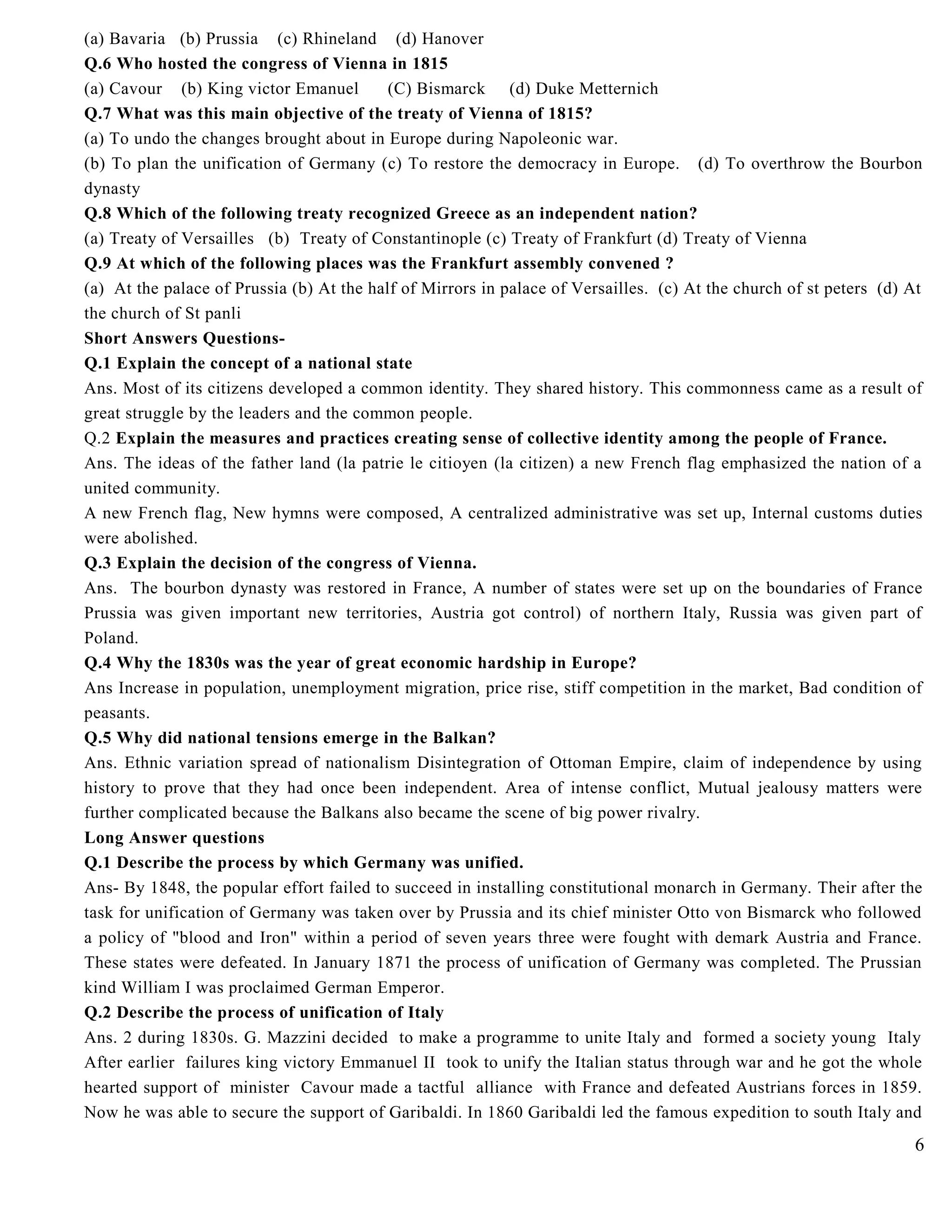 (a) Bavaria (b) Prussia (c) Rhineland (d) Hanover
Q.6 Who hosted the congress of Vienna in 1815
(a) Cavour (b) King victor Emanuel (C) Bismarck (d) Duke Metternich
Q.7 What was this main objective of the treaty of Vienna of 1815?
(a) To undo the changes brought about in Europe during Napoleonic war.
(b) To plan the unification of Germany (c) To restore the democracy in Europe. (d) To overthrow the Bourbon
dynasty
Q.8 Which of the following treaty recognized Greece as an independent nation?
(a) Treaty of Versailles (b) Treaty of Constantinople (c) Treaty of Frankfurt (d) Treaty of Vienna
Q.9 At which of the following places was the Frankfurt assembly convened ?
(a) At the palace of Prussia (b) At the half of Mirrors in palace of Versailles. (c) At the church of st peters (d) At
the church of St panli
Short Answers Questions-
Q.1 Explain the concept of a national state
Ans. Most of its citizens developed a common identity. They shared history. This commonness came as a result of
great struggle by the leaders and the common people.
Q.2 Explain the measures and practices creating sense of collective identity among the people of France.
Ans. The ideas of the father land (la patrie le citioyen (la citizen) a new French flag emphasized the nation of a
united community.
A new French flag, New hymns were composed, A centralized administrative was set up, Internal customs duties
were abolished.
Q.3 Explain the decision of the congress of Vienna.
Ans. The bourbon dynasty was restored in France, A number of states were set up on the boundaries of France
Prussia was given important new territories, Austria got control) of northern Italy, Russia was given part of
Poland.
Q.4 Why the 1830s was the year of great economic hardship in Europe?
Ans Increase in population, unemployment migration, price rise, stiff competition in the market, Bad condition of
peasants.
Q.5 Why did national tensions emerge in the Balkan?
Ans. Ethnic variation spread of nationalism Disintegration of Ottoman Empire, claim of independence by using
history to prove that they had once been independent. Area of intense conflict, Mutual jealousy matters were
further complicated because the Balkans also became the scene of big power rivalry.
Long Answer questions
Q.1 Describe the process by which Germany was unified.
Ans- By 1848, the popular effort failed to succeed in installing constitutional monarch in Germany. Their after the
task for unification of Germany was taken over by Prussia and its chief minister Otto von Bismarck who followed
a policy of "blood and Iron" within a period of seven years three were fought with demark Austria and France.
These states were defeated. In January 1871 the process of unification of Germany was completed. The Prussian
kind William I was proclaimed German Emperor.
Q.2 Describe the process of unification of Italy
Ans. 2 during 1830s. G. Mazzini decided to make a programme to unite Italy and formed a society young Italy
After earlier failures king victory Emmanuel II took to unify the Italian status through war and he got the whole
hearted support of minister Cavour made a tactful alliance with France and defeated Austrians forces in 1859.
Now he was able to secure the support of Garibaldi. In 1860 Garibaldi led the famous expedition to south Italy and
6
 
