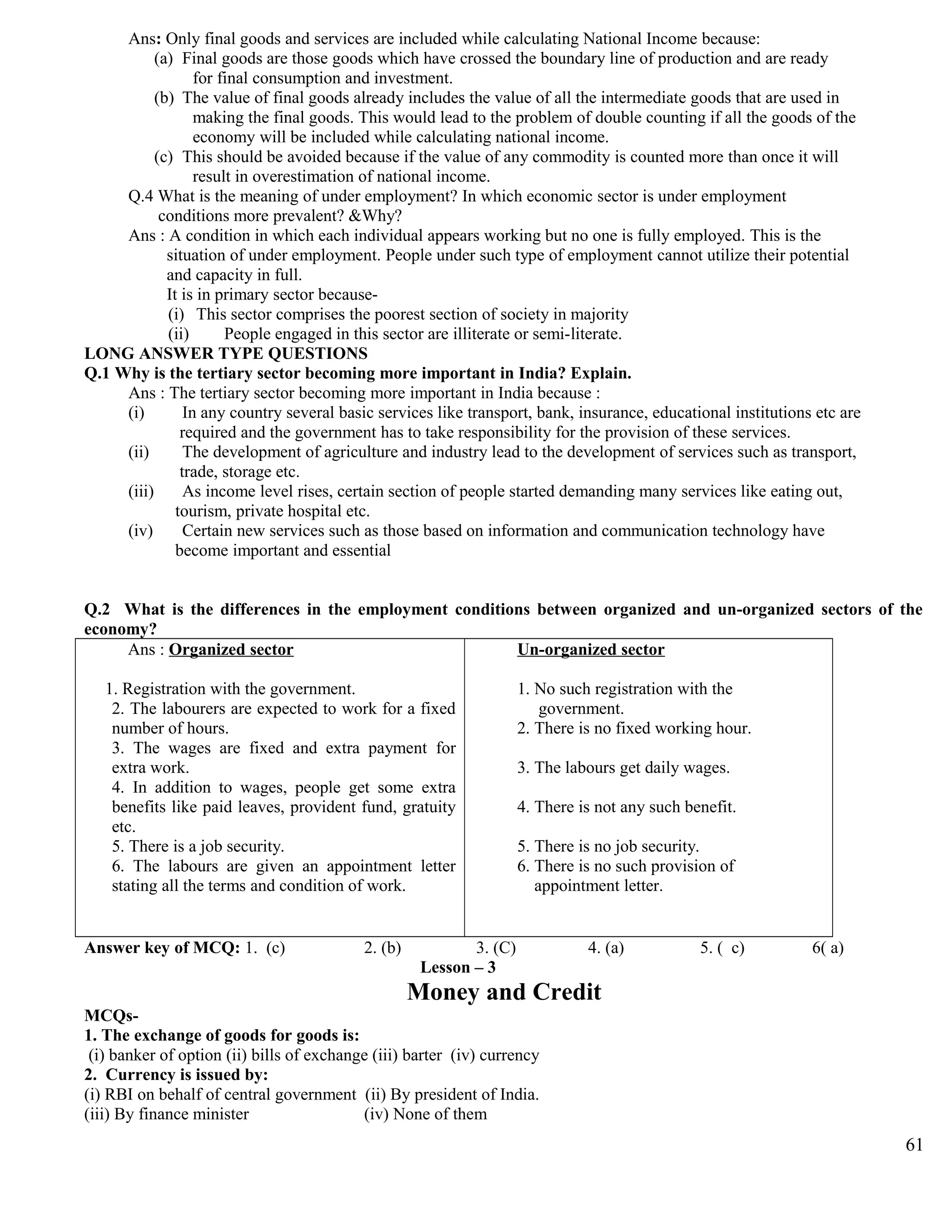 Ans: Only final goods and services are included while calculating National Income because:
(a) Final goods are those goods which have crossed the boundary line of production and are ready
for final consumption and investment.
(b) The value of final goods already includes the value of all the intermediate goods that are used in
making the final goods. This would lead to the problem of double counting if all the goods of the
economy will be included while calculating national income.
(c) This should be avoided because if the value of any commodity is counted more than once it will
result in overestimation of national income.
Q.4 What is the meaning of under employment? In which economic sector is under employment
conditions more prevalent? &Why?
Ans : A condition in which each individual appears working but no one is fully employed. This is the
situation of under employment. People under such type of employment cannot utilize their potential
and capacity in full.
It is in primary sector because-
(i) This sector comprises the poorest section of society in majority
(ii) People engaged in this sector are illiterate or semi-literate.
LONG ANSWER TYPE QUESTIONS
Q.1 Why is the tertiary sector becoming more important in India? Explain.
Ans : The tertiary sector becoming more important in India because :
(i) In any country several basic services like transport, bank, insurance, educational institutions etc are
required and the government has to take responsibility for the provision of these services.
(ii) The development of agriculture and industry lead to the development of services such as transport,
trade, storage etc.
(iii) As income level rises, certain section of people started demanding many services like eating out,
tourism, private hospital etc.
(iv) Certain new services such as those based on information and communication technology have
become important and essential
Q.2 What is the differences in the employment conditions between organized and un-organized sectors of the
economy?
Ans : Organized sector
1. Registration with the government.
2. The labourers are expected to work for a fixed
number of hours.
3. The wages are fixed and extra payment for
extra work.
4. In addition to wages, people get some extra
benefits like paid leaves, provident fund, gratuity
etc.
5. There is a job security.
6. The labours are given an appointment letter
stating all the terms and condition of work.
Un-organized sector
1. No such registration with the
government.
2. There is no fixed working hour.
3. The labours get daily wages.
4. There is not any such benefit.
5. There is no job security.
6. There is no such provision of
appointment letter.
Answer key of MCQ: 1. (c) 2. (b) 3. (C) 4. (a) 5. ( c) 6( a)
Lesson – 3
Money and Credit
MCQs-
1. The exchange of goods for goods is:
(i) banker of option (ii) bills of exchange (iii) barter (iv) currency
2. Currency is issued by:
(i) RBI on behalf of central government (ii) By president of India.
(iii) By finance minister (iv) None of them
61
 