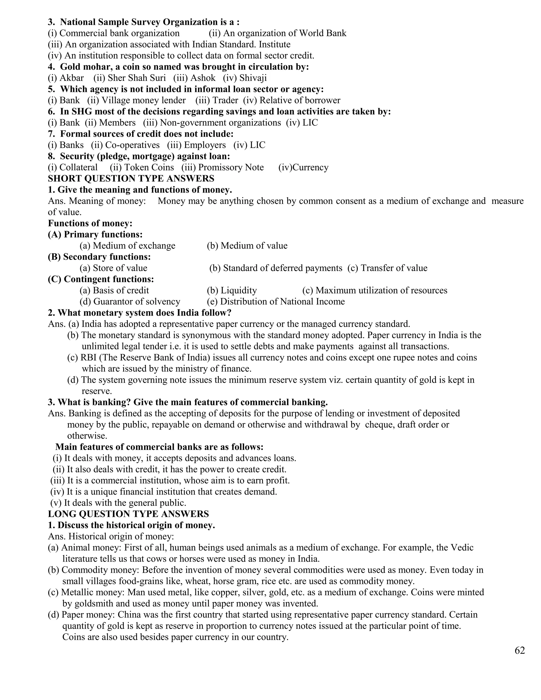 3. National Sample Survey Organization is a :
(i) Commercial bank organization (ii) An organization of World Bank
(iii) An organization associated with Indian Standard. Institute
(iv) An institution responsible to collect data on formal sector credit.
4. Gold mohar, a coin so named was brought in circulation by:
(i) Akbar (ii) Sher Shah Suri (iii) Ashok (iv) Shivaji
5. Which agency is not included in informal loan sector or agency:
(i) Bank (ii) Village money lender (iii) Trader (iv) Relative of borrower
6. In SHG most of the decisions regarding savings and loan activities are taken by:
(i) Bank (ii) Members (iii) Non-government organizations (iv) LIC
7. Formal sources of credit does not include:
(i) Banks (ii) Co-operatives (iii) Employers (iv) LIC
8. Security (pledge, mortgage) against loan:
(i) Collateral (ii) Token Coins (iii) Promissory Note (iv)Currency
SHORT QUESTION TYPE ANSWERS
1. Give the meaning and functions of money.
Ans. Meaning of money: Money may be anything chosen by common consent as a medium of exchange and measure
of value.
Functions of money:
(A) Primary functions:
(a) Medium of exchange (b) Medium of value
(B) Secondary functions:
(a) Store of value (b) Standard of deferred payments (c) Transfer of value
(C) Contingent functions:
(a) Basis of credit (b) Liquidity (c) Maximum utilization of resources
(d) Guarantor of solvency (e) Distribution of National Income
2. What monetary system does India follow?
Ans. (a) India has adopted a representative paper currency or the managed currency standard.
(b) The monetary standard is synonymous with the standard money adopted. Paper currency in India is the
unlimited legal tender i.e. it is used to settle debts and make payments against all transactions.
(c) RBI (The Reserve Bank of India) issues all currency notes and coins except one rupee notes and coins
which are issued by the ministry of finance.
(d) The system governing note issues the minimum reserve system viz. certain quantity of gold is kept in
reserve.
3. What is banking? Give the main features of commercial banking.
Ans. Banking is defined as the accepting of deposits for the purpose of lending or investment of deposited
money by the public, repayable on demand or otherwise and withdrawal by cheque, draft order or
otherwise.
Main features of commercial banks are as follows:
(i) It deals with money, it accepts deposits and advances loans.
(ii) It also deals with credit, it has the power to create credit.
(iii) It is a commercial institution, whose aim is to earn profit.
(iv) It is a unique financial institution that creates demand.
(v) It deals with the general public.
LONG QUESTION TYPE ANSWERS
1. Discuss the historical origin of money.
Ans. Historical origin of money:
(a) Animal money: First of all, human beings used animals as a medium of exchange. For example, the Vedic
literature tells us that cows or horses were used as money in India.
(b) Commodity money: Before the invention of money several commodities were used as money. Even today in
small villages food-grains like, wheat, horse gram, rice etc. are used as commodity money.
(c) Metallic money: Man used metal, like copper, silver, gold, etc. as a medium of exchange. Coins were minted
by goldsmith and used as money until paper money was invented.
(d) Paper money: China was the first country that started using representative paper currency standard. Certain
quantity of gold is kept as reserve in proportion to currency notes issued at the particular point of time.
Coins are also used besides paper currency in our country.
62
 