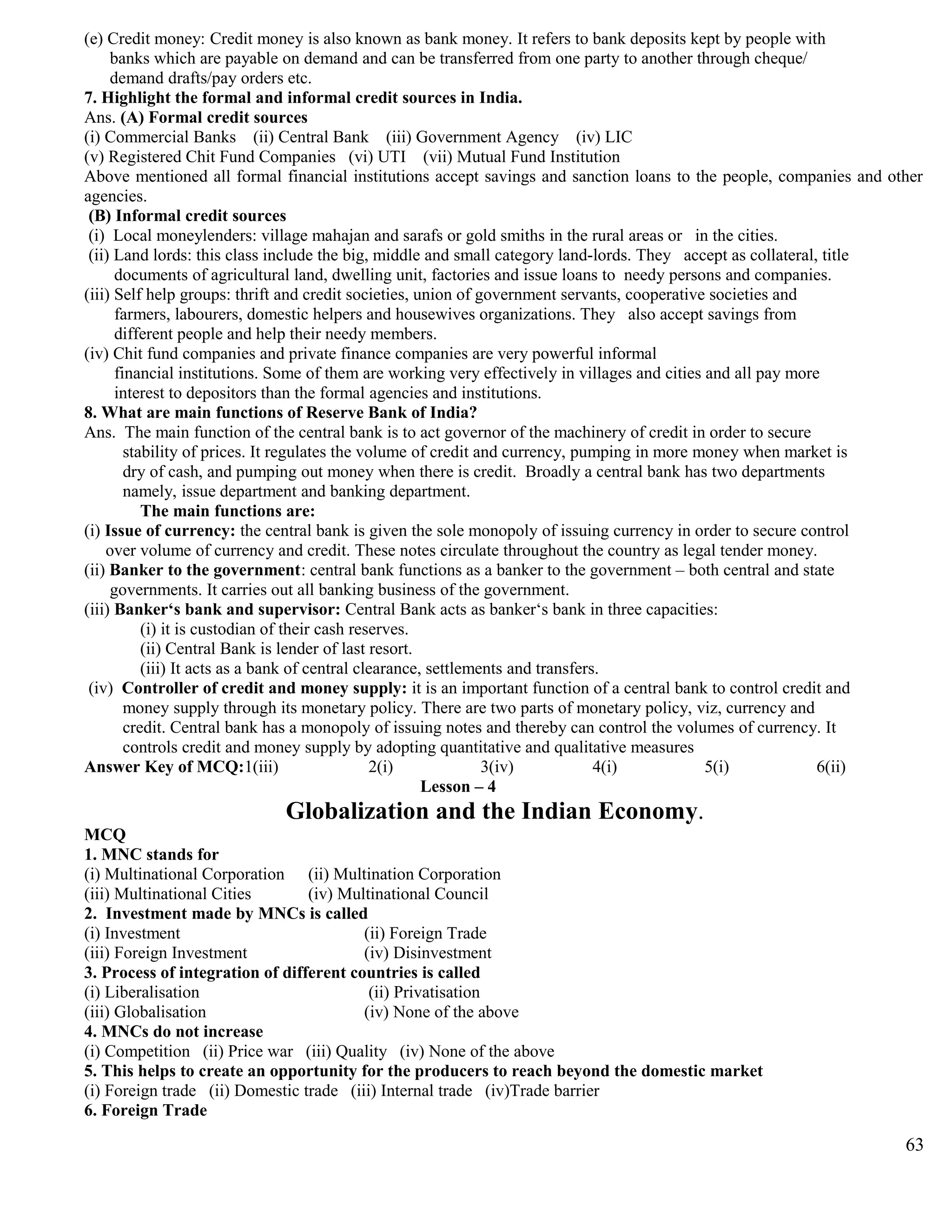 (e) Credit money: Credit money is also known as bank money. It refers to bank deposits kept by people with
banks which are payable on demand and can be transferred from one party to another through cheque/
demand drafts/pay orders etc.
7. Highlight the formal and informal credit sources in India.
Ans. (A) Formal credit sources
(i) Commercial Banks (ii) Central Bank (iii) Government Agency (iv) LIC
(v) Registered Chit Fund Companies (vi) UTI (vii) Mutual Fund Institution
Above mentioned all formal financial institutions accept savings and sanction loans to the people, companies and other
agencies.
(B) Informal credit sources
(i) Local moneylenders: village mahajan and sarafs or gold smiths in the rural areas or in the cities.
(ii) Land lords: this class include the big, middle and small category land-lords. They accept as collateral, title
documents of agricultural land, dwelling unit, factories and issue loans to needy persons and companies.
(iii) Self help groups: thrift and credit societies, union of government servants, cooperative societies and
farmers, labourers, domestic helpers and housewives organizations. They also accept savings from
different people and help their needy members.
(iv) Chit fund companies and private finance companies are very powerful informal
financial institutions. Some of them are working very effectively in villages and cities and all pay more
interest to depositors than the formal agencies and institutions.
8. What are main functions of Reserve Bank of India?
Ans. The main function of the central bank is to act governor of the machinery of credit in order to secure
stability of prices. It regulates the volume of credit and currency, pumping in more money when market is
dry of cash, and pumping out money when there is credit. Broadly a central bank has two departments
namely, issue department and banking department.
The main functions are:
(i) Issue of currency: the central bank is given the sole monopoly of issuing currency in order to secure control
over volume of currency and credit. These notes circulate throughout the country as legal tender money.
(ii) Banker to the government: central bank functions as a banker to the government – both central and state
governments. It carries out all banking business of the government.
(iii) Banker‘s bank and supervisor: Central Bank acts as banker‘s bank in three capacities:
(i) it is custodian of their cash reserves.
(ii) Central Bank is lender of last resort.
(iii) It acts as a bank of central clearance, settlements and transfers.
(iv) Controller of credit and money supply: it is an important function of a central bank to control credit and
money supply through its monetary policy. There are two parts of monetary policy, viz, currency and
credit. Central bank has a monopoly of issuing notes and thereby can control the volumes of currency. It
controls credit and money supply by adopting quantitative and qualitative measures
Answer Key of MCQ:1(iii) 2(i) 3(iv) 4(i) 5(i) 6(ii)
Lesson – 4
Globalization and the Indian Economy.
MCQ
1. MNC stands for
(i) Multinational Corporation (ii) Multination Corporation
(iii) Multinational Cities (iv) Multinational Council
2. Investment made by MNCs is called
(i) Investment (ii) Foreign Trade
(iii) Foreign Investment (iv) Disinvestment
3. Process of integration of different countries is called
(i) Liberalisation (ii) Privatisation
(iii) Globalisation (iv) None of the above
4. MNCs do not increase
(i) Competition (ii) Price war (iii) Quality (iv) None of the above
5. This helps to create an opportunity for the producers to reach beyond the domestic market
(i) Foreign trade (ii) Domestic trade (iii) Internal trade (iv)Trade barrier
6. Foreign Trade
63
 