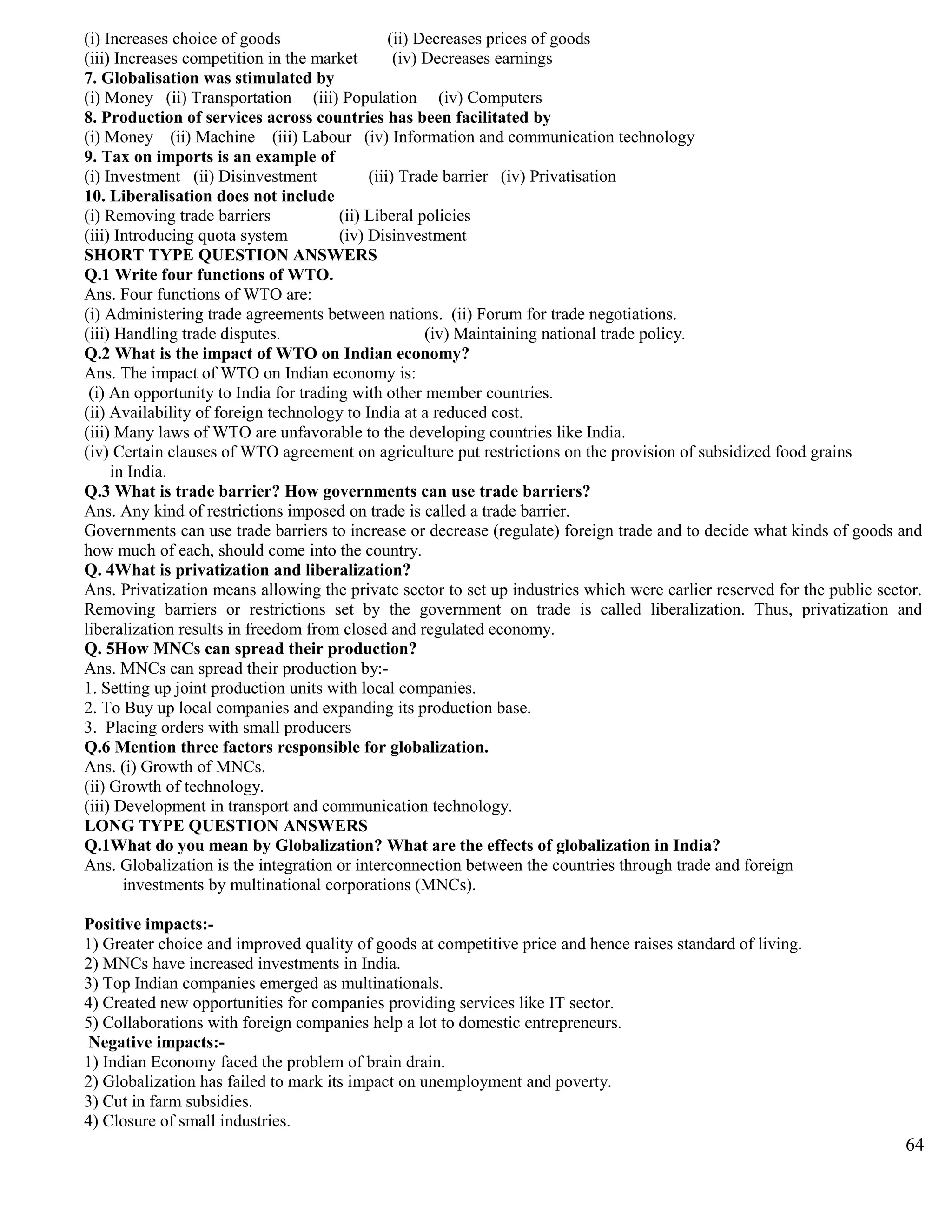 (i) Increases choice of goods (ii) Decreases prices of goods
(iii) Increases competition in the market (iv) Decreases earnings
7. Globalisation was stimulated by
(i) Money (ii) Transportation (iii) Population (iv) Computers
8. Production of services across countries has been facilitated by
(i) Money (ii) Machine (iii) Labour (iv) Information and communication technology
9. Tax on imports is an example of
(i) Investment (ii) Disinvestment (iii) Trade barrier (iv) Privatisation
10. Liberalisation does not include
(i) Removing trade barriers (ii) Liberal policies
(iii) Introducing quota system (iv) Disinvestment
SHORT TYPE QUESTION ANSWERS
Q.1 Write four functions of WTO.
Ans. Four functions of WTO are:
(i) Administering trade agreements between nations. (ii) Forum for trade negotiations.
(iii) Handling trade disputes. (iv) Maintaining national trade policy.
Q.2 What is the impact of WTO on Indian economy?
Ans. The impact of WTO on Indian economy is:
(i) An opportunity to India for trading with other member countries.
(ii) Availability of foreign technology to India at a reduced cost.
(iii) Many laws of WTO are unfavorable to the developing countries like India.
(iv) Certain clauses of WTO agreement on agriculture put restrictions on the provision of subsidized food grains
in India.
Q.3 What is trade barrier? How governments can use trade barriers?
Ans. Any kind of restrictions imposed on trade is called a trade barrier.
Governments can use trade barriers to increase or decrease (regulate) foreign trade and to decide what kinds of goods and
how much of each, should come into the country.
Q. 4What is privatization and liberalization?
Ans. Privatization means allowing the private sector to set up industries which were earlier reserved for the public sector.
Removing barriers or restrictions set by the government on trade is called liberalization. Thus, privatization and
liberalization results in freedom from closed and regulated economy.
Q. 5How MNCs can spread their production?
Ans. MNCs can spread their production by:-
1. Setting up joint production units with local companies.
2. To Buy up local companies and expanding its production base.
3. Placing orders with small producers
Q.6 Mention three factors responsible for globalization.
Ans. (i) Growth of MNCs.
(ii) Growth of technology.
(iii) Development in transport and communication technology.
LONG TYPE QUESTION ANSWERS
Q.1What do you mean by Globalization? What are the effects of globalization in India?
Ans. Globalization is the integration or interconnection between the countries through trade and foreign
investments by multinational corporations (MNCs).
Positive impacts:-
1) Greater choice and improved quality of goods at competitive price and hence raises standard of living.
2) MNCs have increased investments in India.
3) Top Indian companies emerged as multinationals.
4) Created new opportunities for companies providing services like IT sector.
5) Collaborations with foreign companies help a lot to domestic entrepreneurs.
Negative impacts:-
1) Indian Economy faced the problem of brain drain.
2) Globalization has failed to mark its impact on unemployment and poverty.
3) Cut in farm subsidies.
4) Closure of small industries.
64
 