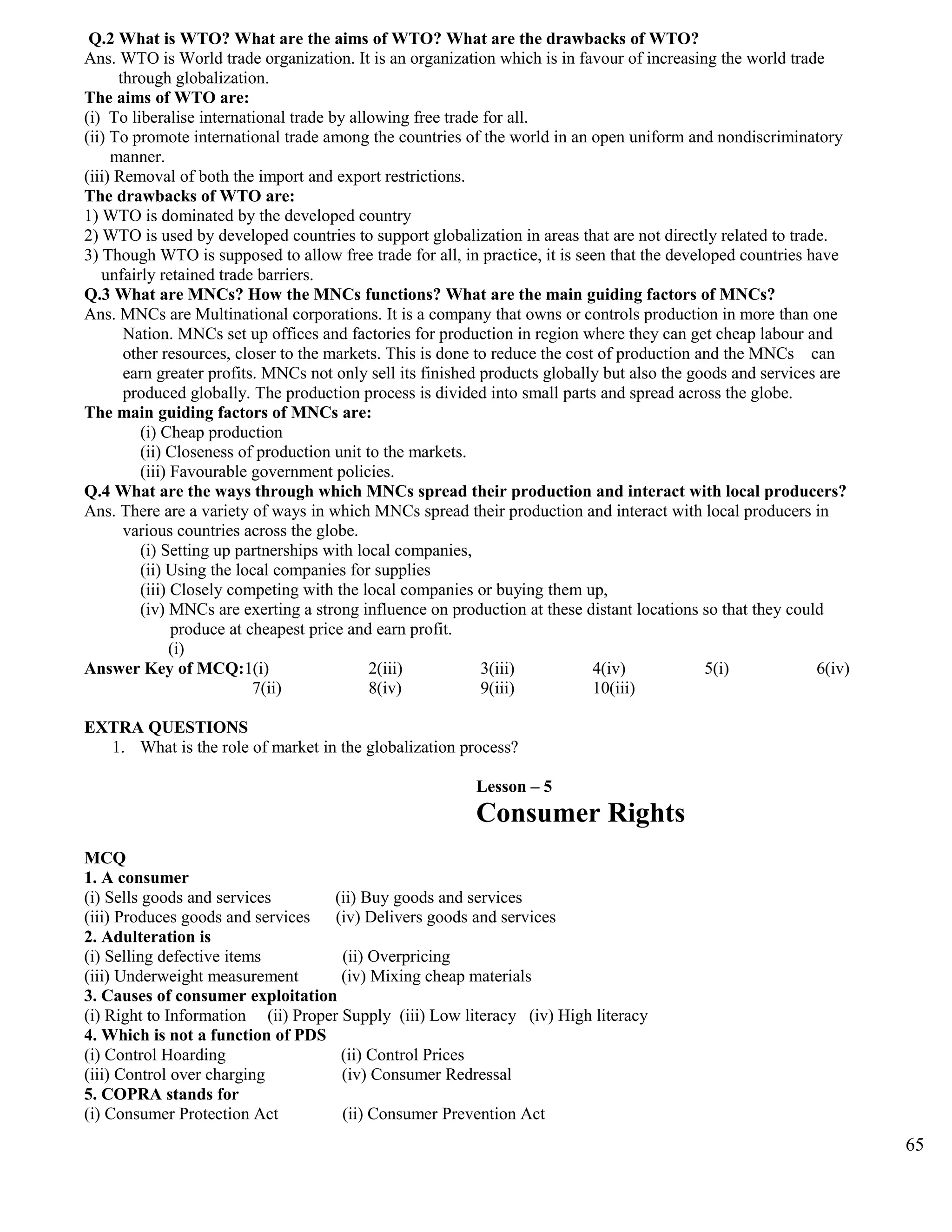 Q.2 What is WTO? What are the aims of WTO? What are the drawbacks of WTO?
Ans. WTO is World trade organization. It is an organization which is in favour of increasing the world trade
through globalization.
The aims of WTO are:
(i) To liberalise international trade by allowing free trade for all.
(ii) To promote international trade among the countries of the world in an open uniform and nondiscriminatory
manner.
(iii) Removal of both the import and export restrictions.
The drawbacks of WTO are:
1) WTO is dominated by the developed country
2) WTO is used by developed countries to support globalization in areas that are not directly related to trade.
3) Though WTO is supposed to allow free trade for all, in practice, it is seen that the developed countries have
unfairly retained trade barriers.
Q.3 What are MNCs? How the MNCs functions? What are the main guiding factors of MNCs?
Ans. MNCs are Multinational corporations. It is a company that owns or controls production in more than one
Nation. MNCs set up offices and factories for production in region where they can get cheap labour and
other resources, closer to the markets. This is done to reduce the cost of production and the MNCs can
earn greater profits. MNCs not only sell its finished products globally but also the goods and services are
produced globally. The production process is divided into small parts and spread across the globe.
The main guiding factors of MNCs are:
(i) Cheap production
(ii) Closeness of production unit to the markets.
(iii) Favourable government policies.
Q.4 What are the ways through which MNCs spread their production and interact with local producers?
Ans. There are a variety of ways in which MNCs spread their production and interact with local producers in
various countries across the globe.
(i) Setting up partnerships with local companies,
(ii) Using the local companies for supplies
(iii) Closely competing with the local companies or buying them up,
(iv) MNCs are exerting a strong influence on production at these distant locations so that they could
produce at cheapest price and earn profit.
(i)
Answer Key of MCQ:1(i) 2(iii) 3(iii) 4(iv) 5(i) 6(iv)
7(ii) 8(iv) 9(iii) 10(iii)
EXTRA QUESTIONS
1. What is the role of market in the globalization process?
Lesson – 5
Consumer Rights
MCQ
1. A consumer
(i) Sells goods and services (ii) Buy goods and services
(iii) Produces goods and services (iv) Delivers goods and services
2. Adulteration is
(i) Selling defective items (ii) Overpricing
(iii) Underweight measurement (iv) Mixing cheap materials
3. Causes of consumer exploitation
(i) Right to Information (ii) Proper Supply (iii) Low literacy (iv) High literacy
4. Which is not a function of PDS
(i) Control Hoarding (ii) Control Prices
(iii) Control over charging (iv) Consumer Redressal
5. COPRA stands for
(i) Consumer Protection Act (ii) Consumer Prevention Act
65
 
