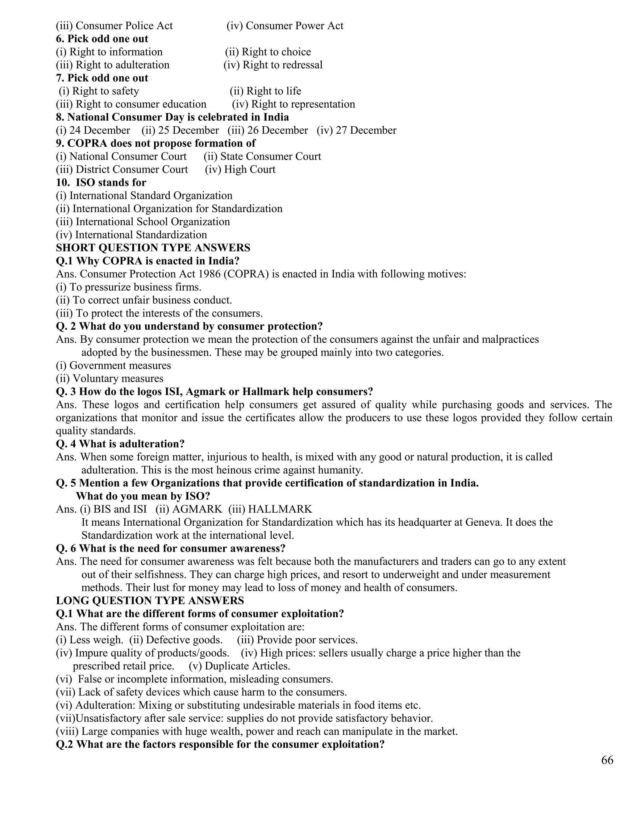 (iii) Consumer Police Act (iv) Consumer Power Act
6. Pick odd one out
(i) Right to information (ii) Right to choice
(iii) Right to adulteration (iv) Right to redressal
7. Pick odd one out
(i) Right to safety (ii) Right to life
(iii) Right to consumer education (iv) Right to representation
8. National Consumer Day is celebrated in India
(i) 24 December (ii) 25 December (iii) 26 December (iv) 27 December
9. COPRA does not propose formation of
(i) National Consumer Court (ii) State Consumer Court
(iii) District Consumer Court (iv) High Court
10. ISO stands for
(i) International Standard Organization
(ii) International Organization for Standardization
(iii) International School Organization
(iv) International Standardization
SHORT QUESTION TYPE ANSWERS
Q.1 Why COPRA is enacted in India?
Ans. Consumer Protection Act 1986 (COPRA) is enacted in India with following motives:
(i) To pressurize business firms.
(ii) To correct unfair business conduct.
(iii) To protect the interests of the consumers.
Q. 2 What do you understand by consumer protection?
Ans. By consumer protection we mean the protection of the consumers against the unfair and malpractices
adopted by the businessmen. These may be grouped mainly into two categories.
(i) Government measures
(ii) Voluntary measures
Q. 3 How do the logos ISI, Agmark or Hallmark help consumers?
Ans. These logos and certification help consumers get assured of quality while purchasing goods and services. The
organizations that monitor and issue the certificates allow the producers to use these logos provided they follow certain
quality standards.
Q. 4 What is adulteration?
Ans. When some foreign matter, injurious to health, is mixed with any good or natural production, it is called
adulteration. This is the most heinous crime against humanity.
Q. 5 Mention a few Organizations that provide certification of standardization in India.
What do you mean by ISO?
Ans. (i) BIS and ISI (ii) AGMARK (iii) HALLMARK
It means International Organization for Standardization which has its headquarter at Geneva. It does the
Standardization work at the international level.
Q. 6 What is the need for consumer awareness?
Ans. The need for consumer awareness was felt because both the manufacturers and traders can go to any extent
out of their selfishness. They can charge high prices, and resort to underweight and under measurement
methods. Their lust for money may lead to loss of money and health of consumers.
LONG QUESTION TYPE ANSWERS
Q.1 What are the different forms of consumer exploitation?
Ans. The different forms of consumer exploitation are:
(i) Less weigh. (ii) Defective goods. (iii) Provide poor services.
(iv) Impure quality of products/goods. (iv) High prices: sellers usually charge a price higher than the
prescribed retail price. (v) Duplicate Articles.
(vi) False or incomplete information, misleading consumers.
(vii) Lack of safety devices which cause harm to the consumers.
(vi) Adulteration: Mixing or substituting undesirable materials in food items etc.
(vii)Unsatisfactory after sale service: supplies do not provide satisfactory behavior.
(viii) Large companies with huge wealth, power and reach can manipulate in the market.
Q.2 What are the factors responsible for the consumer exploitation?
66
 