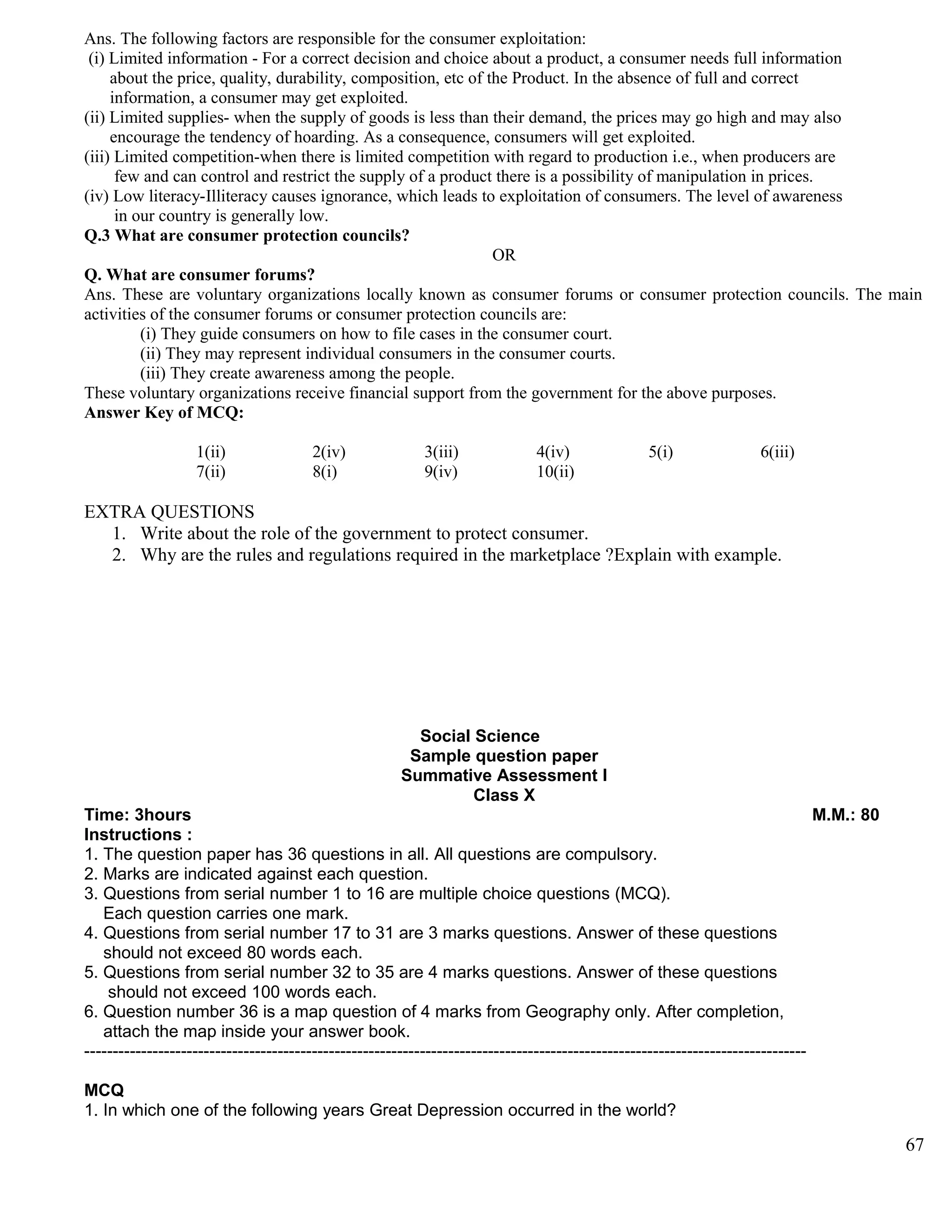 Ans. The following factors are responsible for the consumer exploitation:
(i) Limited information - For a correct decision and choice about a product, a consumer needs full information
about the price, quality, durability, composition, etc of the Product. In the absence of full and correct
information, a consumer may get exploited.
(ii) Limited supplies- when the supply of goods is less than their demand, the prices may go high and may also
encourage the tendency of hoarding. As a consequence, consumers will get exploited.
(iii) Limited competition-when there is limited competition with regard to production i.e., when producers are
few and can control and restrict the supply of a product there is a possibility of manipulation in prices.
(iv) Low literacy-Illiteracy causes ignorance, which leads to exploitation of consumers. The level of awareness
in our country is generally low.
Q.3 What are consumer protection councils?
OR
Q. What are consumer forums?
Ans. These are voluntary organizations locally known as consumer forums or consumer protection councils. The main
activities of the consumer forums or consumer protection councils are:
(i) They guide consumers on how to file cases in the consumer court.
(ii) They may represent individual consumers in the consumer courts.
(iii) They create awareness among the people.
These voluntary organizations receive financial support from the government for the above purposes.
Answer Key of MCQ:
1(ii) 2(iv) 3(iii) 4(iv) 5(i) 6(iii)
7(ii) 8(i) 9(iv) 10(ii)
EXTRA QUESTIONS
1. Write about the role of the government to protect consumer.
2. Why are the rules and regulations required in the marketplace ?Explain with example.
Social Science
Sample question paper
Summative Assessment I
Class X
Time: 3hours M.M.: 80
Instructions :
1. The question paper has 36 questions in all. All questions are compulsory.
2. Marks are indicated against each question.
3. Questions from serial number 1 to 16 are multiple choice questions (MCQ).
Each question carries one mark.
4. Questions from serial number 17 to 31 are 3 marks questions. Answer of these questions
should not exceed 80 words each.
5. Questions from serial number 32 to 35 are 4 marks questions. Answer of these questions
should not exceed 100 words each.
6. Question number 36 is a map question of 4 marks from Geography only. After completion,
attach the map inside your answer book.
-------------------------------------------------------------------------------------------------------------------------------
MCQ
1. In which one of the following years Great Depression occurred in the world?
67
 