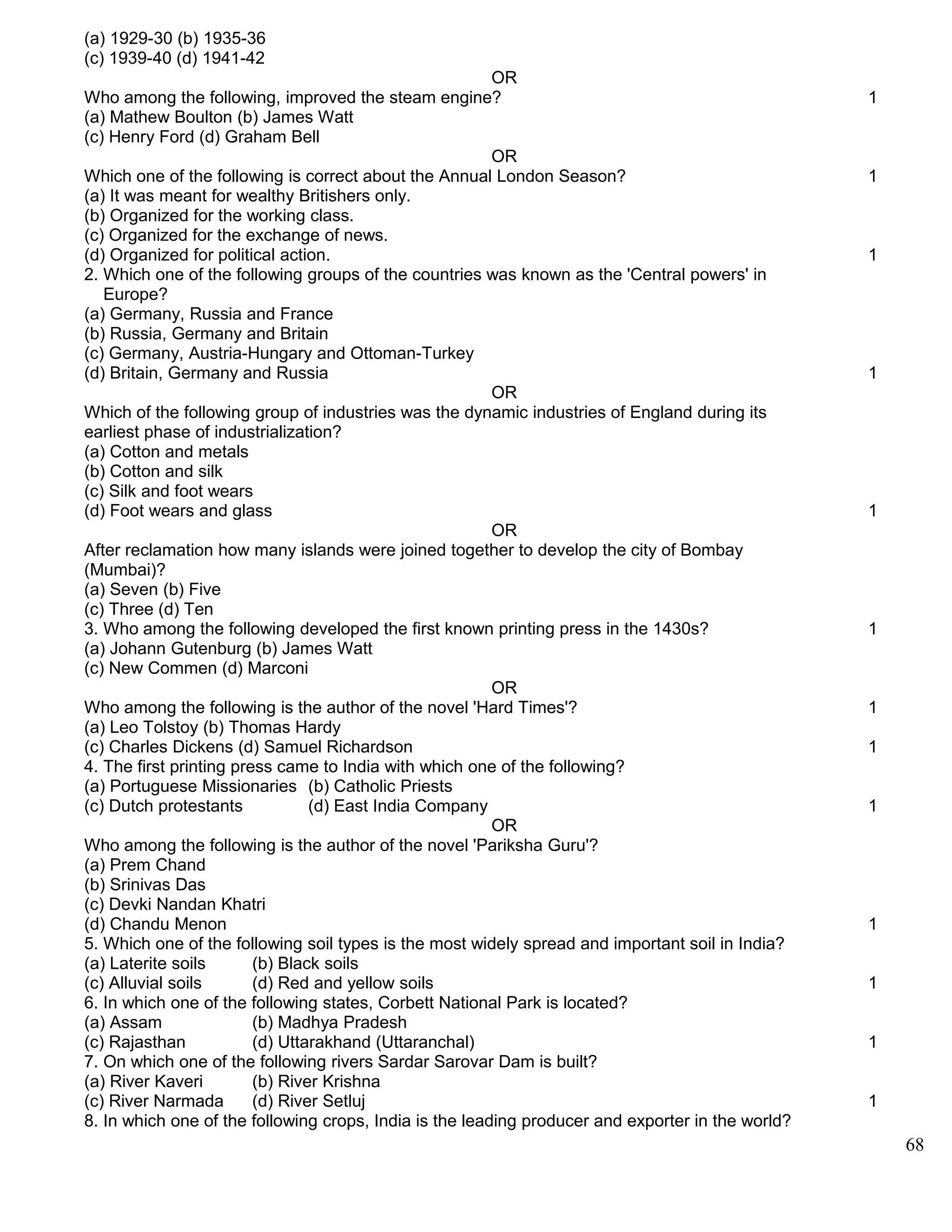 (a) 1929-30 (b) 1935-36
(c) 1939-40 (d) 1941-42
OR
Who among the following, improved the steam engine? 1
(a) Mathew Boulton (b) James Watt
(c) Henry Ford (d) Graham Bell
OR
Which one of the following is correct about the Annual London Season? 1
(a) It was meant for wealthy Britishers only.
(b) Organized for the working class.
(c) Organized for the exchange of news.
(d) Organized for political action. 1
2. Which one of the following groups of the countries was known as the 'Central powers' in
Europe?
(a) Germany, Russia and France
(b) Russia, Germany and Britain
(c) Germany, Austria-Hungary and Ottoman-Turkey
(d) Britain, Germany and Russia 1
OR
Which of the following group of industries was the dynamic industries of England during its
earliest phase of industrialization?
(a) Cotton and metals
(b) Cotton and silk
(c) Silk and foot wears
(d) Foot wears and glass 1
OR
After reclamation how many islands were joined together to develop the city of Bombay
(Mumbai)?
(a) Seven (b) Five
(c) Three (d) Ten
3. Who among the following developed the first known printing press in the 1430s? 1
(a) Johann Gutenburg (b) James Watt
(c) New Commen (d) Marconi
OR
Who among the following is the author of the novel 'Hard Times'? 1
(a) Leo Tolstoy (b) Thomas Hardy
(c) Charles Dickens (d) Samuel Richardson 1
4. The first printing press came to India with which one of the following?
(a) Portuguese Missionaries (b) Catholic Priests
(c) Dutch protestants (d) East India Company 1
OR
Who among the following is the author of the novel 'Pariksha Guru'?
(a) Prem Chand
(b) Srinivas Das
(c) Devki Nandan Khatri
(d) Chandu Menon 1
5. Which one of the following soil types is the most widely spread and important soil in India?
(a) Laterite soils (b) Black soils
(c) Alluvial soils (d) Red and yellow soils 1
6. In which one of the following states, Corbett National Park is located?
(a) Assam (b) Madhya Pradesh
(c) Rajasthan (d) Uttarakhand (Uttaranchal) 1
7. On which one of the following rivers Sardar Sarovar Dam is built?
(a) River Kaveri (b) River Krishna
(c) River Narmada (d) River Setluj 1
8. In which one of the following crops, India is the leading producer and exporter in the world?
68
 