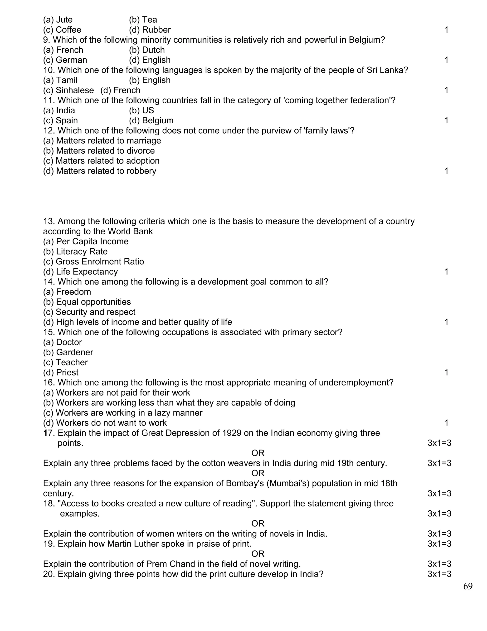 (a) Jute (b) Tea
(c) Coffee (d) Rubber 1
9. Which of the following minority communities is relatively rich and powerful in Belgium?
(a) French (b) Dutch
(c) German (d) English 1
10. Which one of the following languages is spoken by the majority of the people of Sri Lanka?
(a) Tamil (b) English
(c) Sinhalese (d) French 1
11. Which one of the following countries fall in the category of 'coming together federation'?
(a) India (b) US
(c) Spain (d) Belgium 1
12. Which one of the following does not come under the purview of 'family laws'?
(a) Matters related to marriage
(b) Matters related to divorce
(c) Matters related to adoption
(d) Matters related to robbery 1
13. Among the following criteria which one is the basis to measure the development of a country
according to the World Bank
(a) Per Capita Income
(b) Literacy Rate
(c) Gross Enrolment Ratio
(d) Life Expectancy 1
14. Which one among the following is a development goal common to all?
(a) Freedom
(b) Equal opportunities
(c) Security and respect
(d) High levels of income and better quality of life 1
15. Which one of the following occupations is associated with primary sector?
(a) Doctor
(b) Gardener
(c) Teacher
(d) Priest 1
16. Which one among the following is the most appropriate meaning of underemployment?
(a) Workers are not paid for their work
(b) Workers are working less than what they are capable of doing
(c) Workers are working in a lazy manner
(d) Workers do not want to work 1
17. Explain the impact of Great Depression of 1929 on the Indian economy giving three
points. 3x1=3
OR
Explain any three problems faced by the cotton weavers in India during mid 19th century. 3x1=3
OR
Explain any three reasons for the expansion of Bombay's (Mumbai's) population in mid 18th
century. 3x1=3
18. "Access to books created a new culture of reading". Support the statement giving three
examples. 3x1=3
OR
Explain the contribution of women writers on the writing of novels in India. 3x1=3
19. Explain how Martin Luther spoke in praise of print. 3x1=3
OR
Explain the contribution of Prem Chand in the field of novel writing. 3x1=3
20. Explain giving three points how did the print culture develop in India? 3x1=3
69
 