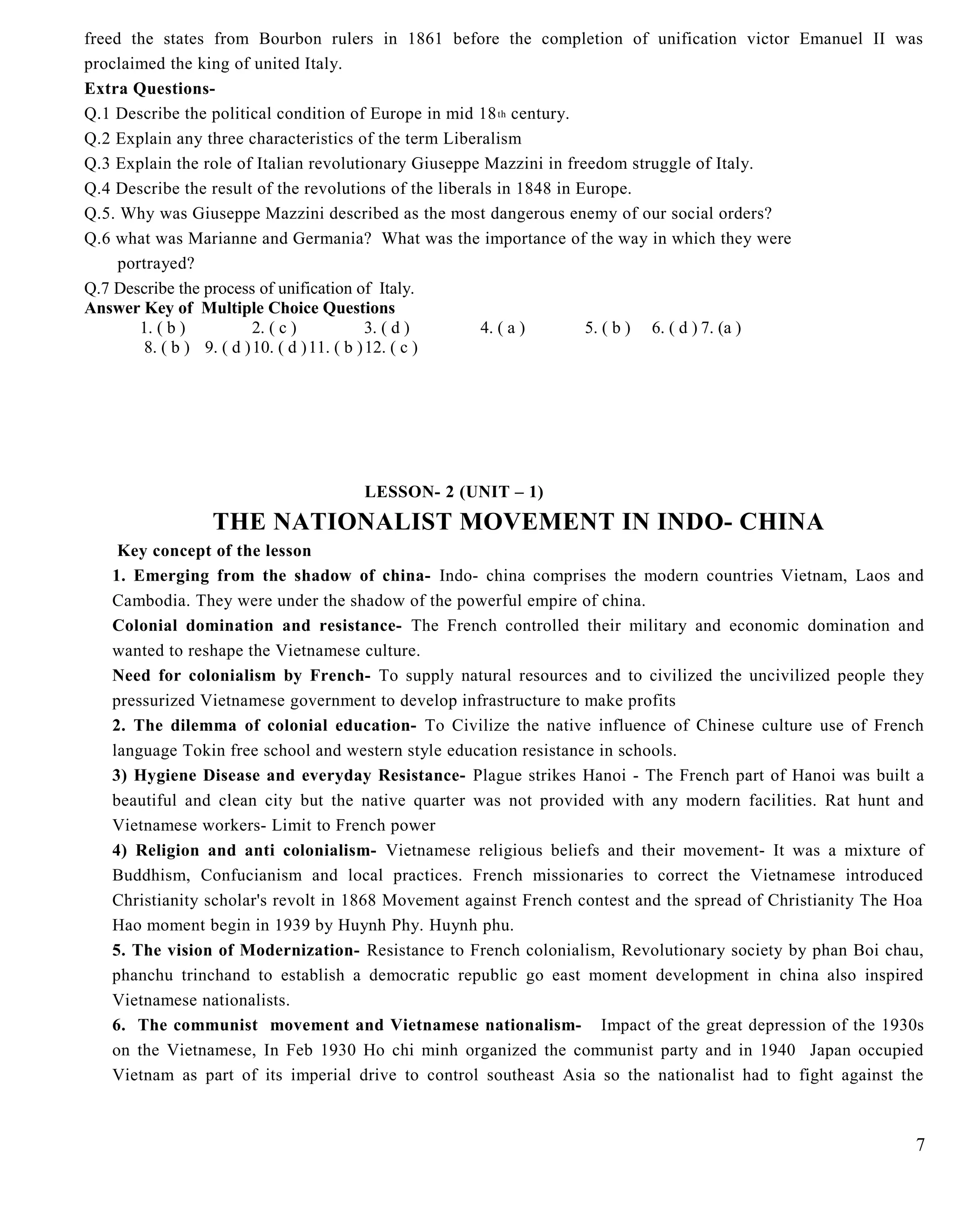 freed the states from Bourbon rulers in 1861 before the completion of unification victor Emanuel II was
proclaimed the king of united Italy.
Extra Questions-
Q.1 Describe the political condition of Europe in mid 18th century.
Q.2 Explain any three characteristics of the term Liberalism
Q.3 Explain the role of Italian revolutionary Giuseppe Mazzini in freedom struggle of Italy.
Q.4 Describe the result of the revolutions of the liberals in 1848 in Europe.
Q.5. Why was Giuseppe Mazzini described as the most dangerous enemy of our social orders?
Q.6 what was Marianne and Germania? What was the importance of the way in which they were
portrayed?
Q.7 Describe the process of unification of Italy.
Answer Key of Multiple Choice Questions
1. ( b ) 2. ( c ) 3. ( d ) 4. ( a ) 5. ( b ) 6. ( d ) 7. (a )
8. ( b ) 9. ( d )10. ( d )11. ( b )12. ( c )
LESSON- 2 (UNIT – 1)
THE NATIONALIST MOVEMENT IN INDO- CHINA
Key concept of the lesson
1. Emerging from the shadow of china- Indo- china comprises the modern countries Vietnam, Laos and
Cambodia. They were under the shadow of the powerful empire of china.
Colonial domination and resistance- The French controlled their military and economic domination and
wanted to reshape the Vietnamese culture.
Need for colonialism by French- To supply natural resources and to civilized the uncivilized people they
pressurized Vietnamese government to develop infrastructure to make profits
2. The dilemma of colonial education- To Civilize the native influence of Chinese culture use of French
language Tokin free school and western style education resistance in schools.
3) Hygiene Disease and everyday Resistance- Plague strikes Hanoi - The French part of Hanoi was built a
beautiful and clean city but the native quarter was not provided with any modern facilities. Rat hunt and
Vietnamese workers- Limit to French power
4) Religion and anti colonialism- Vietnamese religious beliefs and their movement- It was a mixture of
Buddhism, Confucianism and local practices. French missionaries to correct the Vietnamese introduced
Christianity scholar's revolt in 1868 Movement against French contest and the spread of Christianity The Hoa
Hao moment begin in 1939 by Huynh Phy. Huynh phu.
5. The vision of Modernization- Resistance to French colonialism, Revolutionary society by phan Boi chau,
phanchu trinchand to establish a democratic republic go east moment development in china also inspired
Vietnamese nationalists.
6. The communist movement and Vietnamese nationalism- Impact of the great depression of the 1930s
on the Vietnamese, In Feb 1930 Ho chi minh organized the communist party and in 1940 Japan occupied
Vietnam as part of its imperial drive to control southeast Asia so the nationalist had to fight against the
7
 