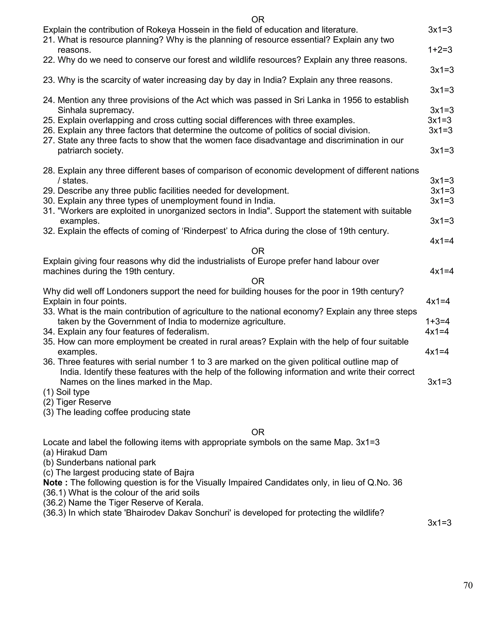 OR
Explain the contribution of Rokeya Hossein in the field of education and literature. 3x1=3
21. What is resource planning? Why is the planning of resource essential? Explain any two
reasons. 1+2=3
22. Why do we need to conserve our forest and wildlife resources? Explain any three reasons.
3x1=3
23. Why is the scarcity of water increasing day by day in India? Explain any three reasons.
3x1=3
24. Mention any three provisions of the Act which was passed in Sri Lanka in 1956 to establish
Sinhala supremacy. 3x1=3
25. Explain overlapping and cross cutting social differences with three examples. 3x1=3
26. Explain any three factors that determine the outcome of politics of social division. 3x1=3
27. State any three facts to show that the women face disadvantage and discrimination in our
patriarch society. 3x1=3
28. Explain any three different bases of comparison of economic development of different nations
/ states. 3x1=3
29. Describe any three public facilities needed for development. 3x1=3
30. Explain any three types of unemployment found in India. 3x1=3
31. "Workers are exploited in unorganized sectors in India". Support the statement with suitable
examples. 3x1=3
32. Explain the effects of coming of ‘Rinderpest’ to Africa during the close of 19th century.
4x1=4
OR
Explain giving four reasons why did the industrialists of Europe prefer hand labour over
machines during the 19th century. 4x1=4
OR
Why did well off Londoners support the need for building houses for the poor in 19th century?
Explain in four points. 4x1=4
33. What is the main contribution of agriculture to the national economy? Explain any three steps
taken by the Government of India to modernize agriculture. 1+3=4
34. Explain any four features of federalism. 4x1=4
35. How can more employment be created in rural areas? Explain with the help of four suitable
examples. 4x1=4
36. Three features with serial number 1 to 3 are marked on the given political outline map of
India. Identify these features with the help of the following information and write their correct
Names on the lines marked in the Map. 3x1=3
(1) Soil type
(2) Tiger Reserve
(3) The leading coffee producing state
OR
Locate and label the following items with appropriate symbols on the same Map. 3x1=3
(a) Hirakud Dam
(b) Sunderbans national park
(c) The largest producing state of Bajra
Note : The following question is for the Visually Impaired Candidates only, in lieu of Q.No. 36
(36.1) What is the colour of the arid soils
(36.2) Name the Tiger Reserve of Kerala.
(36.3) In which state 'Bhairodev Dakav Sonchuri' is developed for protecting the wildlife?
3x1=3
70
 