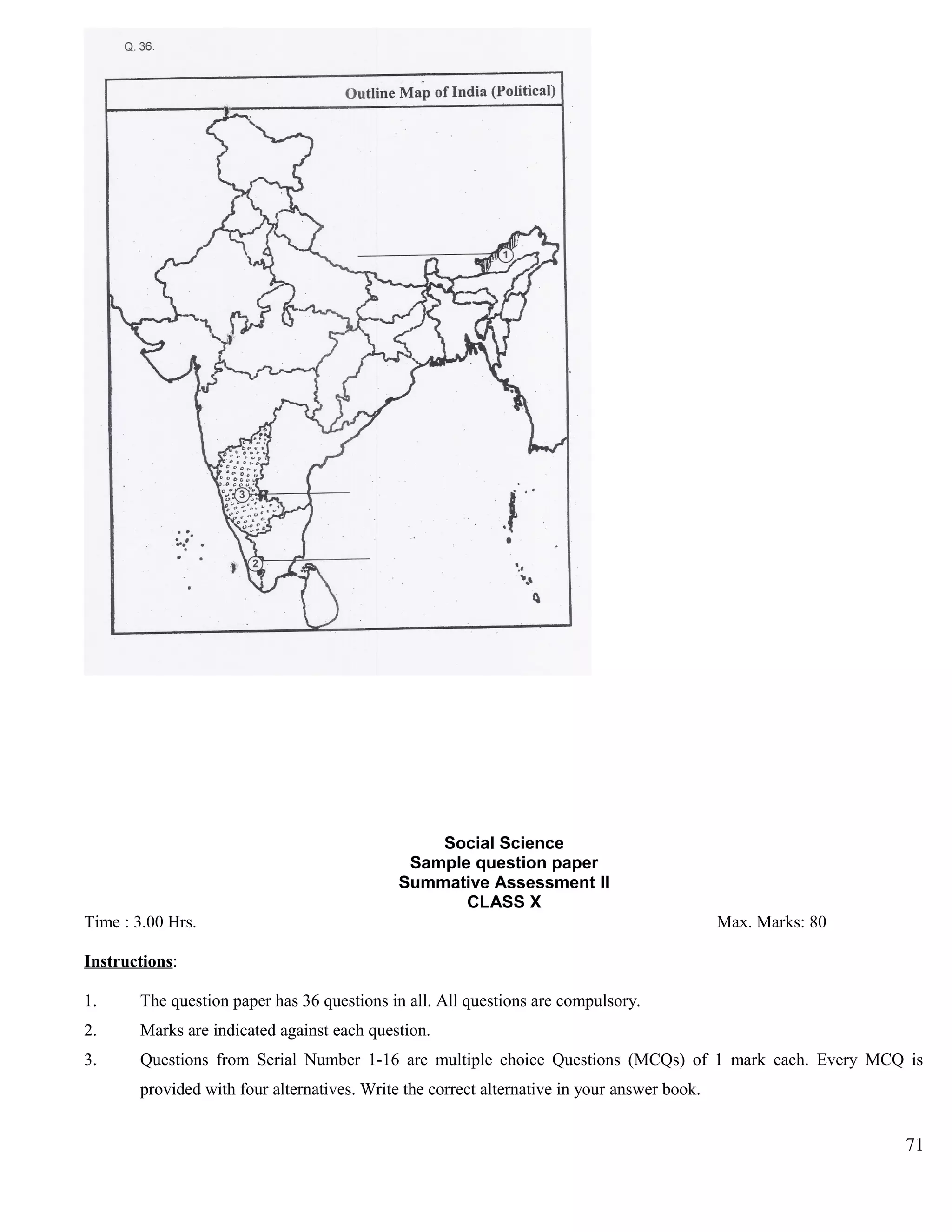 Social Science
Sample question paper
Summative Assessment II
CLASS X
Time : 3.00 Hrs. Max. Marks: 80
Instructions:
1. The question paper has 36 questions in all. All questions are compulsory.
2. Marks are indicated against each question.
3. Questions from Serial Number 1-16 are multiple choice Questions (MCQs) of 1 mark each. Every MCQ is
provided with four alternatives. Write the correct alternative in your answer book.
71
 
