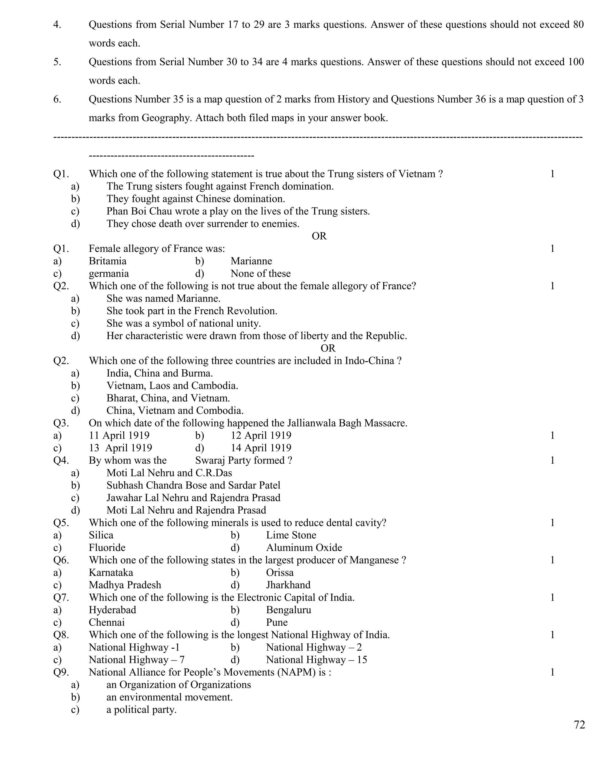 4. Questions from Serial Number 17 to 29 are 3 marks questions. Answer of these questions should not exceed 80
words each.
5. Questions from Serial Number 30 to 34 are 4 marks questions. Answer of these questions should not exceed 100
words each.
6. Questions Number 35 is a map question of 2 marks from History and Questions Number 36 is a map question of 3
marks from Geography. Attach both filed maps in your answer book.
---------------------------------------------------------------------------------------------------------------------------------------------------
----------------------------------------------
Q1. Which one of the following statement is true about the Trung sisters of Vietnam ? 1
a) The Trung sisters fought against French domination.
b) They fought against Chinese domination.
c) Phan Boi Chau wrote a play on the lives of the Trung sisters.
d) They chose death over surrender to enemies.
OR
Q1. Female allegory of France was: 1
a) Britamia b) Marianne
c) germania d) None of these
Q2. Which one of the following is not true about the female allegory of France? 1
a) She was named Marianne.
b) She took part in the French Revolution.
c) She was a symbol of national unity.
d) Her characteristic were drawn from those of liberty and the Republic.
OR
Q2. Which one of the following three countries are included in Indo-China ?
a) India, China and Burma.
b) Vietnam, Laos and Cambodia.
c) Bharat, China, and Vietnam.
d) China, Vietnam and Combodia.
Q3. On which date of the following happened the Jallianwala Bagh Massacre.
a) 11 April 1919 b) 12 April 1919 1
c) 13 April 1919 d) 14 April 1919
Q4. By whom was the Swaraj Party formed ? 1
a) Moti Lal Nehru and C.R.Das
b) Subhash Chandra Bose and Sardar Patel
c) Jawahar Lal Nehru and Rajendra Prasad
d) Moti Lal Nehru and Rajendra Prasad
Q5. Which one of the following minerals is used to reduce dental cavity? 1
a) Silica b) Lime Stone
c) Fluoride d) Aluminum Oxide
Q6. Which one of the following states in the largest producer of Manganese ? 1
a) Karnataka b) Orissa
c) Madhya Pradesh d) Jharkhand
Q7. Which one of the following is the Electronic Capital of India. 1
a) Hyderabad b) Bengaluru
c) Chennai d) Pune
Q8. Which one of the following is the longest National Highway of India. 1
a) National Highway -1 b) National Highway – 2
c) National Highway – 7 d) National Highway – 15
Q9. National Alliance for People’s Movements (NAPM) is : 1
a) an Organization of Organizations
b) an environmental movement.
c) a political party.
72
 