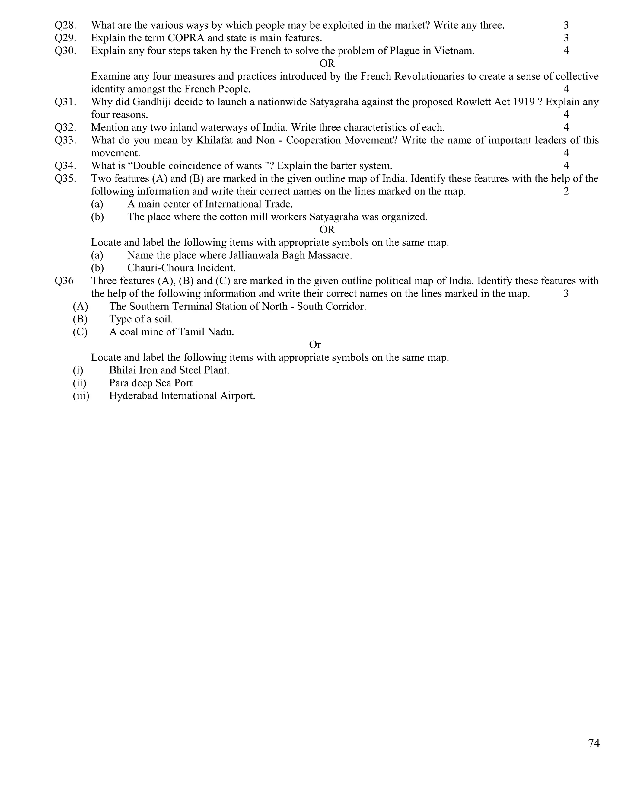 Q28. What are the various ways by which people may be exploited in the market? Write any three. 3
Q29. Explain the term COPRA and state is main features. 3
Q30. Explain any four steps taken by the French to solve the problem of Plague in Vietnam. 4
OR
Examine any four measures and practices introduced by the French Revolutionaries to create a sense of collective
identity amongst the French People. 4
Q31. Why did Gandhiji decide to launch a nationwide Satyagraha against the proposed Rowlett Act 1919 ? Explain any
four reasons. 4
Q32. Mention any two inland waterways of India. Write three characteristics of each. 4
Q33. What do you mean by Khilafat and Non - Cooperation Movement? Write the name of important leaders of this
movement. 4
Q34. What is “Double coincidence of wants "? Explain the barter system. 4
Q35. Two features (A) and (B) are marked in the given outline map of India. Identify these features with the help of the
following information and write their correct names on the lines marked on the map. 2
(a) A main center of International Trade.
(b) The place where the cotton mill workers Satyagraha was organized.
OR
Locate and label the following items with appropriate symbols on the same map.
(a) Name the place where Jallianwala Bagh Massacre.
(b) Chauri-Choura Incident.
Q36 Three features (A), (B) and (C) are marked in the given outline political map of India. Identify these features with
the help of the following information and write their correct names on the lines marked in the map. 3
(A) The Southern Terminal Station of North - South Corridor.
(B) Type of a soil.
(C) A coal mine of Tamil Nadu.
Or
Locate and label the following items with appropriate symbols on the same map.
(i) Bhilai Iron and Steel Plant.
(ii) Para deep Sea Port
(iii) Hyderabad International Airport.
74
 