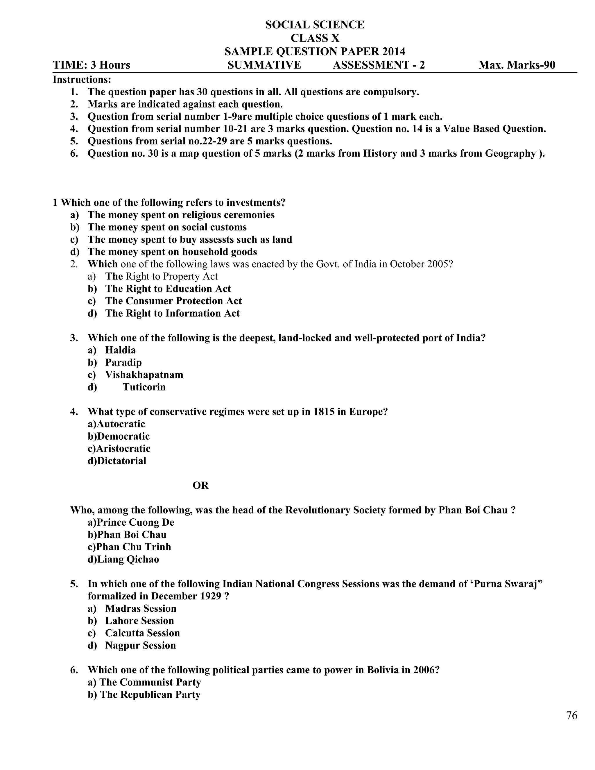SOCIAL SCIENCE
CLASS X
SAMPLE QUESTION PAPER 2014
TIME: 3 Hours SUMMATIVE ASSESSMENT - 2 Max. Marks-90
Instructions:
1. The question paper has 30 questions in all. All questions are compulsory.
2. Marks are indicated against each question.
3. Question from serial number 1-9are multiple choice questions of 1 mark each.
4. Question from serial number 10-21 are 3 marks question. Question no. 14 is a Value Based Question.
5. Questions from serial no.22-29 are 5 marks questions.
6. Question no. 30 is a map question of 5 marks (2 marks from History and 3 marks from Geography ).
1 Which one of the following refers to investments?
a) The money spent on religious ceremonies
b) The money spent on social customs
c) The money spent to buy assessts such as land
d) The money spent on household goods
2. Which one of the following laws was enacted by the Govt. of India in October 2005?
a) The Right to Property Act
b) The Right to Education Act
c) The Consumer Protection Act
d) The Right to Information Act
3. Which one of the following is the deepest, land-locked and well-protected port of India?
a) Haldia
b) Paradip
c) Vishakhapatnam
d) Tuticorin
4. What type of conservative regimes were set up in 1815 in Europe?
a)Autocratic
b)Democratic
c)Aristocratic
d)Dictatorial
OR
Who, among the following, was the head of the Revolutionary Society formed by Phan Boi Chau ?
a)Prince Cuong De
b)Phan Boi Chau
c)Phan Chu Trinh
d)Liang Qichao
5. In which one of the following Indian National Congress Sessions was the demand of ‘Purna Swaraj”
formalized in December 1929 ?
a) Madras Session
b) Lahore Session
c) Calcutta Session
d) Nagpur Session
6. Which one of the following political parties came to power in Bolivia in 2006?
a) The Communist Party
b) The Republican Party
76
 