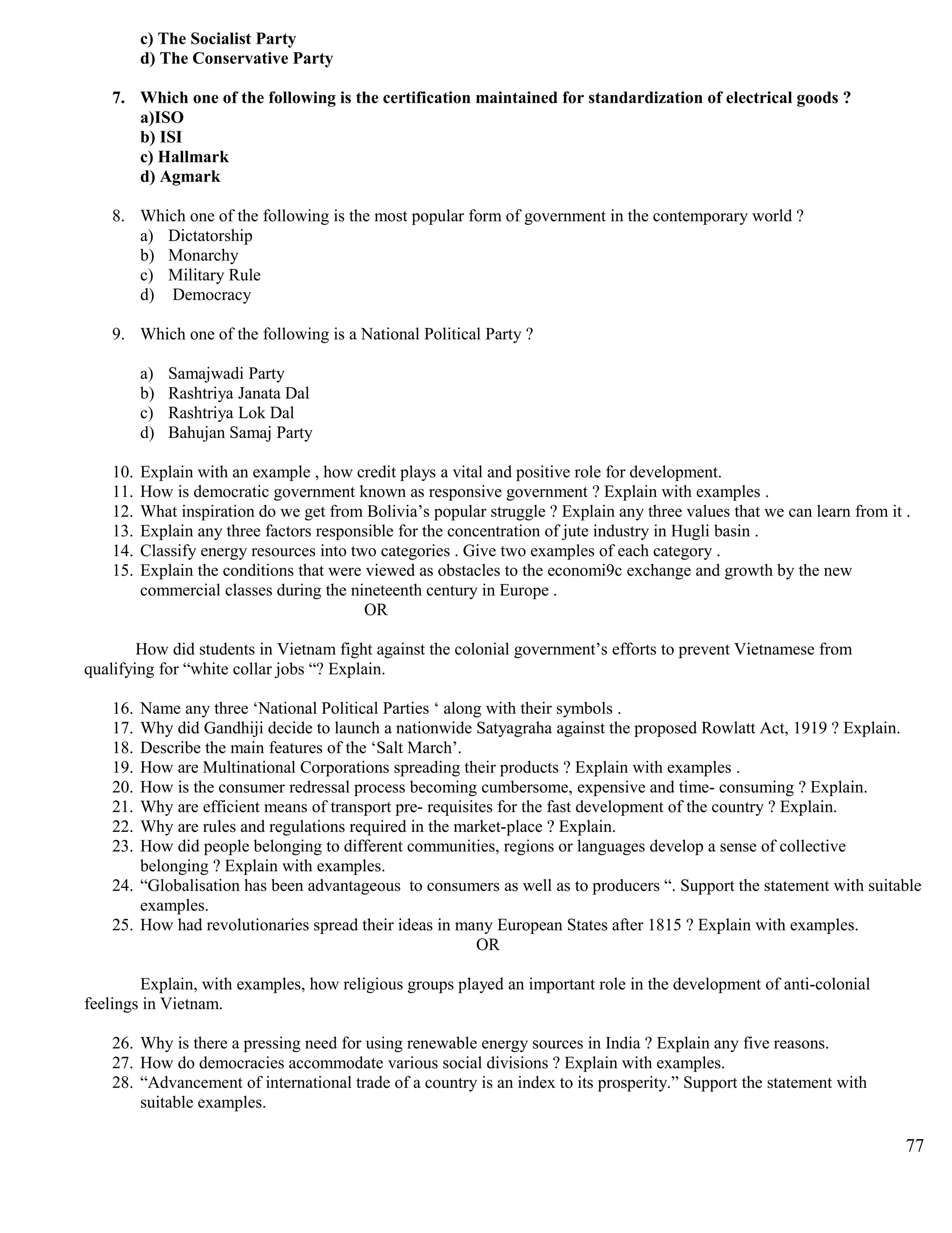 c) The Socialist Party
d) The Conservative Party
7. Which one of the following is the certification maintained for standardization of electrical goods ?
a)ISO
b) ISI
c) Hallmark
d) Agmark
8. Which one of the following is the most popular form of government in the contemporary world ?
a) Dictatorship
b) Monarchy
c) Military Rule
d) Democracy
9. Which one of the following is a National Political Party ?
a) Samajwadi Party
b) Rashtriya Janata Dal
c) Rashtriya Lok Dal
d) Bahujan Samaj Party
10. Explain with an example , how credit plays a vital and positive role for development.
11. How is democratic government known as responsive government ? Explain with examples .
12. What inspiration do we get from Bolivia’s popular struggle ? Explain any three values that we can learn from it .
13. Explain any three factors responsible for the concentration of jute industry in Hugli basin .
14. Classify energy resources into two categories . Give two examples of each category .
15. Explain the conditions that were viewed as obstacles to the economi9c exchange and growth by the new
commercial classes during the nineteenth century in Europe .
OR
How did students in Vietnam fight against the colonial government’s efforts to prevent Vietnamese from
qualifying for “white collar jobs “? Explain.
16. Name any three ‘National Political Parties ‘ along with their symbols .
17. Why did Gandhiji decide to launch a nationwide Satyagraha against the proposed Rowlatt Act, 1919 ? Explain.
18. Describe the main features of the ‘Salt March’.
19. How are Multinational Corporations spreading their products ? Explain with examples .
20. How is the consumer redressal process becoming cumbersome, expensive and time- consuming ? Explain.
21. Why are efficient means of transport pre- requisites for the fast development of the country ? Explain.
22. Why are rules and regulations required in the market-place ? Explain.
23. How did people belonging to different communities, regions or languages develop a sense of collective
belonging ? Explain with examples.
24. “Globalisation has been advantageous to consumers as well as to producers “. Support the statement with suitable
examples.
25. How had revolutionaries spread their ideas in many European States after 1815 ? Explain with examples.
OR
Explain, with examples, how religious groups played an important role in the development of anti-colonial
feelings in Vietnam.
26. Why is there a pressing need for using renewable energy sources in India ? Explain any five reasons.
27. How do democracies accommodate various social divisions ? Explain with examples.
28. “Advancement of international trade of a country is an index to its prosperity.” Support the statement with
suitable examples.
77
 