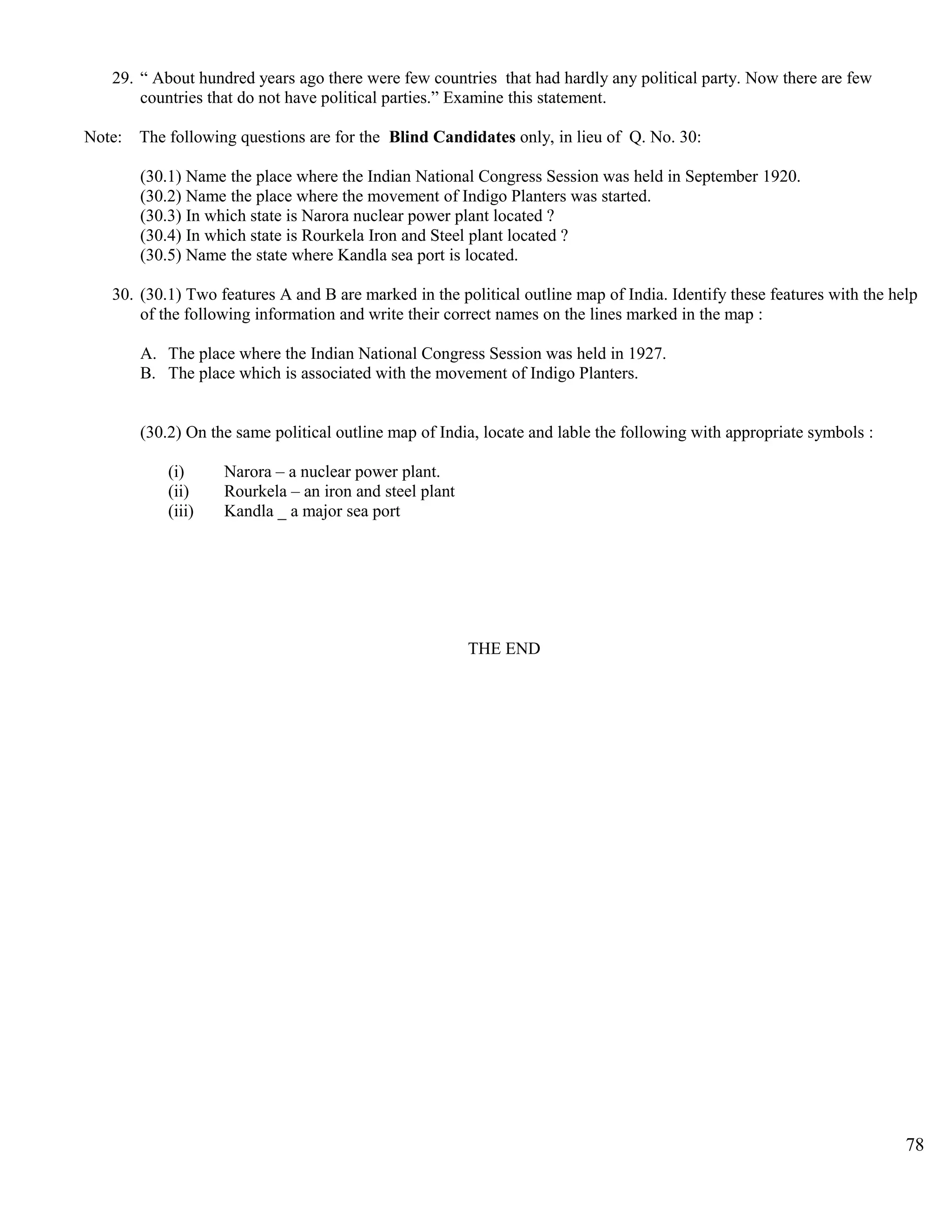 29. “ About hundred years ago there were few countries that had hardly any political party. Now there are few
countries that do not have political parties.” Examine this statement.
Note: The following questions are for the Blind Candidates only, in lieu of Q. No. 30:
(30.1) Name the place where the Indian National Congress Session was held in September 1920.
(30.2) Name the place where the movement of Indigo Planters was started.
(30.3) In which state is Narora nuclear power plant located ?
(30.4) In which state is Rourkela Iron and Steel plant located ?
(30.5) Name the state where Kandla sea port is located.
30. (30.1) Two features A and B are marked in the political outline map of India. Identify these features with the help
of the following information and write their correct names on the lines marked in the map :
A. The place where the Indian National Congress Session was held in 1927.
B. The place which is associated with the movement of Indigo Planters.
(30.2) On the same political outline map of India, locate and lable the following with appropriate symbols :
(i) Narora – a nuclear power plant.
(ii) Rourkela – an iron and steel plant
(iii) Kandla _ a major sea port
THE END
78
 