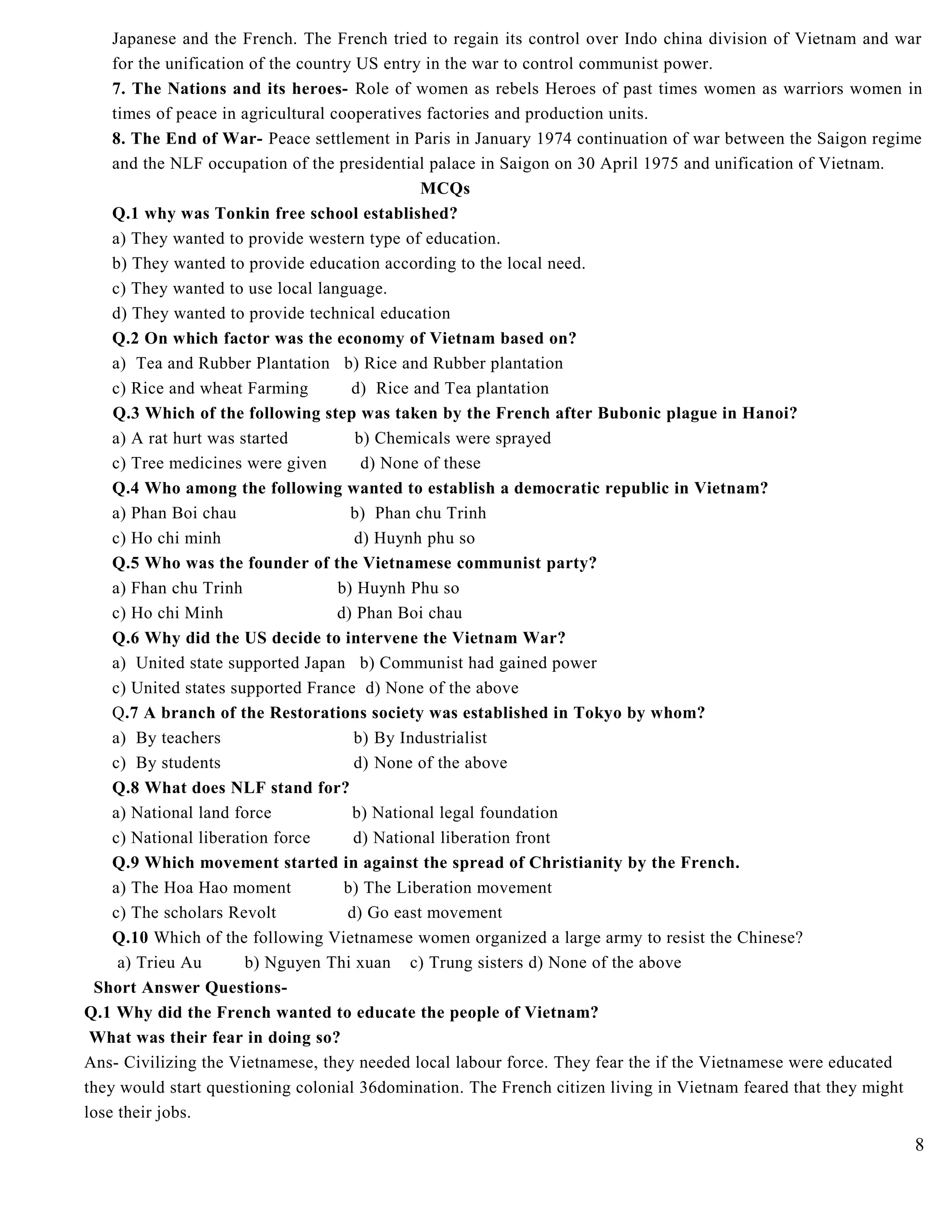 Japanese and the French. The French tried to regain its control over Indo china division of Vietnam and war
for the unification of the country US entry in the war to control communist power.
7. The Nations and its heroes- Role of women as rebels Heroes of past times women as warriors women in
times of peace in agricultural cooperatives factories and production units.
8. The End of War- Peace settlement in Paris in January 1974 continuation of war between the Saigon regime
and the NLF occupation of the presidential palace in Saigon on 30 April 1975 and unification of Vietnam.
MCQs
Q.1 why was Tonkin free school established?
a) They wanted to provide western type of education.
b) They wanted to provide education according to the local need.
c) They wanted to use local language.
d) They wanted to provide technical education
Q.2 On which factor was the economy of Vietnam based on?
a) Tea and Rubber Plantation b) Rice and Rubber plantation
c) Rice and wheat Farming d) Rice and Tea plantation
Q.3 Which of the following step was taken by the French after Bubonic plague in Hanoi?
a) A rat hurt was started b) Chemicals were sprayed
c) Tree medicines were given d) None of these
Q.4 Who among the following wanted to establish a democratic republic in Vietnam?
a) Phan Boi chau b) Phan chu Trinh
c) Ho chi minh d) Huynh phu so
Q.5 Who was the founder of the Vietnamese communist party?
a) Fhan chu Trinh b) Huynh Phu so
c) Ho chi Minh d) Phan Boi chau
Q.6 Why did the US decide to intervene the Vietnam War?
a) United state supported Japan b) Communist had gained power
c) United states supported France d) None of the above
Q.7 A branch of the Restorations society was established in Tokyo by whom?
a) By teachers b) By Industrialist
c) By students d) None of the above
Q.8 What does NLF stand for?
a) National land force b) National legal foundation
c) National liberation force d) National liberation front
Q.9 Which movement started in against the spread of Christianity by the French.
a) The Hoa Hao moment b) The Liberation movement
c) The scholars Revolt d) Go east movement
Q.10 Which of the following Vietnamese women organized a large army to resist the Chinese?
a) Trieu Au b) Nguyen Thi xuan c) Trung sisters d) None of the above
Short Answer Questions-
Q.1 Why did the French wanted to educate the people of Vietnam?
What was their fear in doing so?
Ans- Civilizing the Vietnamese, they needed local labour force. They fear the if the Vietnamese were educated
they would start questioning colonial 36domination. The French citizen living in Vietnam feared that they might
lose their jobs.
8
 