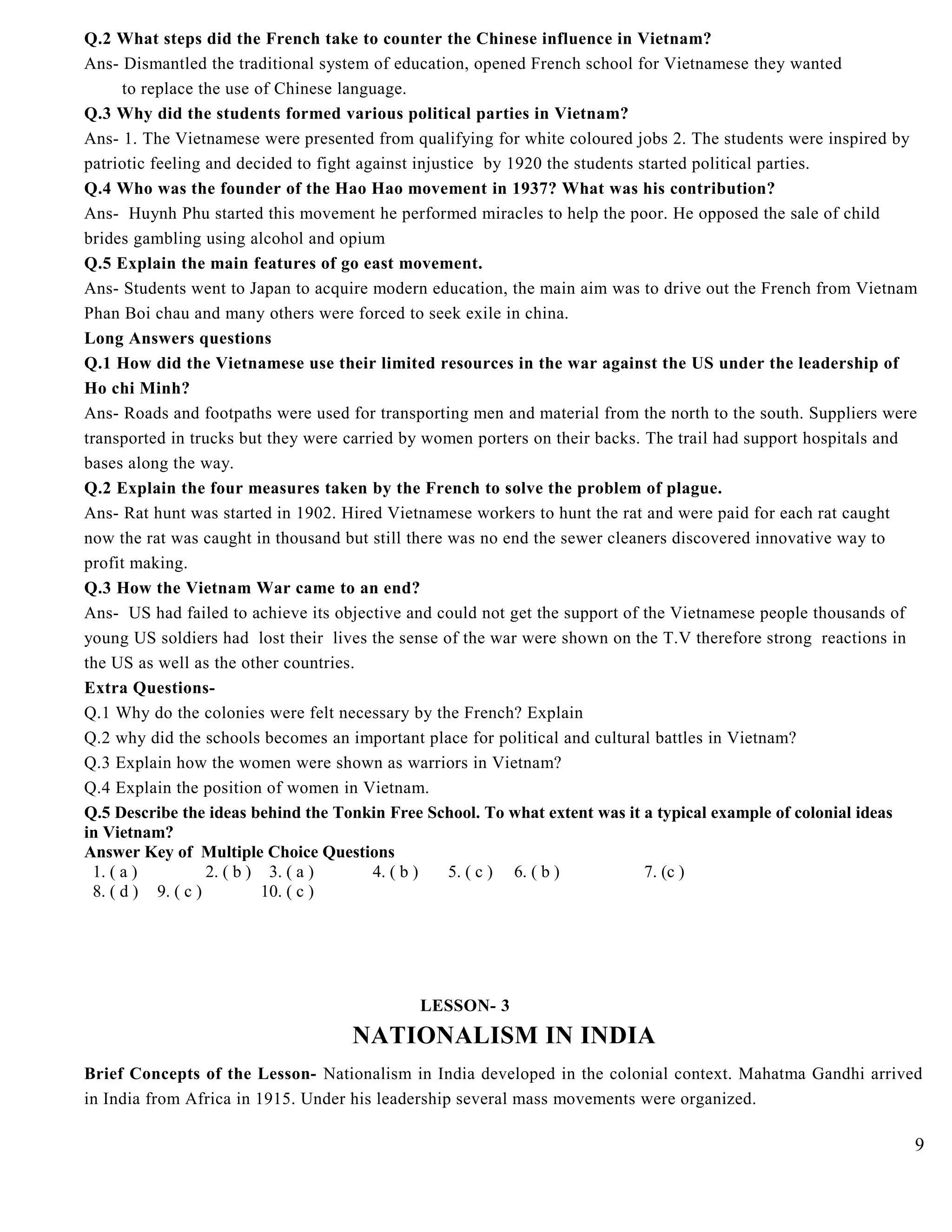 Q.2 What steps did the French take to counter the Chinese influence in Vietnam?
Ans- Dismantled the traditional system of education, opened French school for Vietnamese they wanted
to replace the use of Chinese language.
Q.3 Why did the students formed various political parties in Vietnam?
Ans- 1. The Vietnamese were presented from qualifying for white coloured jobs 2. The students were inspired by
patriotic feeling and decided to fight against injustice by 1920 the students started political parties.
Q.4 Who was the founder of the Hao Hao movement in 1937? What was his contribution?
Ans- Huynh Phu started this movement he performed miracles to help the poor. He opposed the sale of child
brides gambling using alcohol and opium
Q.5 Explain the main features of go east movement.
Ans- Students went to Japan to acquire modern education, the main aim was to drive out the French from Vietnam
Phan Boi chau and many others were forced to seek exile in china.
Long Answers questions
Q.1 How did the Vietnamese use their limited resources in the war against the US under the leadership of
Ho chi Minh?
Ans- Roads and footpaths were used for transporting men and material from the north to the south. Suppliers were
transported in trucks but they were carried by women porters on their backs. The trail had support hospitals and
bases along the way.
Q.2 Explain the four measures taken by the French to solve the problem of plague.
Ans- Rat hunt was started in 1902. Hired Vietnamese workers to hunt the rat and were paid for each rat caught
now the rat was caught in thousand but still there was no end the sewer cleaners discovered innovative way to
profit making.
Q.3 How the Vietnam War came to an end?
Ans- US had failed to achieve its objective and could not get the support of the Vietnamese people thousands of
young US soldiers had lost their lives the sense of the war were shown on the T.V therefore strong reactions in
the US as well as the other countries.
Extra Questions-
Q.1 Why do the colonies were felt necessary by the French? Explain
Q.2 why did the schools becomes an important place for political and cultural battles in Vietnam?
Q.3 Explain how the women were shown as warriors in Vietnam?
Q.4 Explain the position of women in Vietnam.
Q.5 Describe the ideas behind the Tonkin Free School. To what extent was it a typical example of colonial ideas
in Vietnam?
Answer Key of Multiple Choice Questions
1. ( a ) 2. ( b ) 3. ( a ) 4. ( b ) 5. ( c ) 6. ( b ) 7. (c )
8. ( d ) 9. ( c ) 10. ( c )
LESSON- 3
NATIONALISM IN INDIA
Brief Concepts of the Lesson- Nationalism in India developed in the colonial context. Mahatma Gandhi arrived
in India from Africa in 1915. Under his leadership several mass movements were organized.
9
 