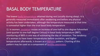 BASAL BODY TEMPERATURE
The lowest body temperature attained during rest (usually during sleep). It is
generally measured immediately after awakening and before any physical
activity has been undertaken, although the temperature measured at that time
is somewhat higher than the true basal body temperature
1). In women, ovulation causes an increase of one-half to one degree Fahrenheit
(one-quarter to one-half degree Celsius) in basal body temperature (BBT);
monitoring of BBTs is one way of estimating the day of ovulation. The tendency
of a woman to have lower temperatures before ovulation, and higher
temperatures afterwards, is known as a biphasic pattern. Charting of this
pattern may be used as a component of fertility awareness.
 