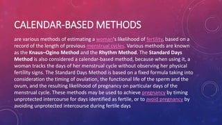 CALENDAR-BASED METHODS
are various methods of estimating a woman's likelihood of fertility, based on a
record of the length of previous menstrual cycles. Various methods are known
as the Knaus–Ogino Method and the Rhythm Method. The Standard Days
Method is also considered a calendar-based method, because when using it, a
woman tracks the days of her menstrual cycle without observing her physical
fertility signs. The Standard Days Method is based on a fixed formula taking into
consideration the timing of ovulation, the functional life of the sperm and the
ovum, and the resulting likelihood of pregnancy on particular days of the
menstrual cycle. These methods may be used to achieve pregnancy by timing
unprotected intercourse for days identified as fertile, or to avoid pregnancy by
avoiding unprotected intercourse during fertile days
 